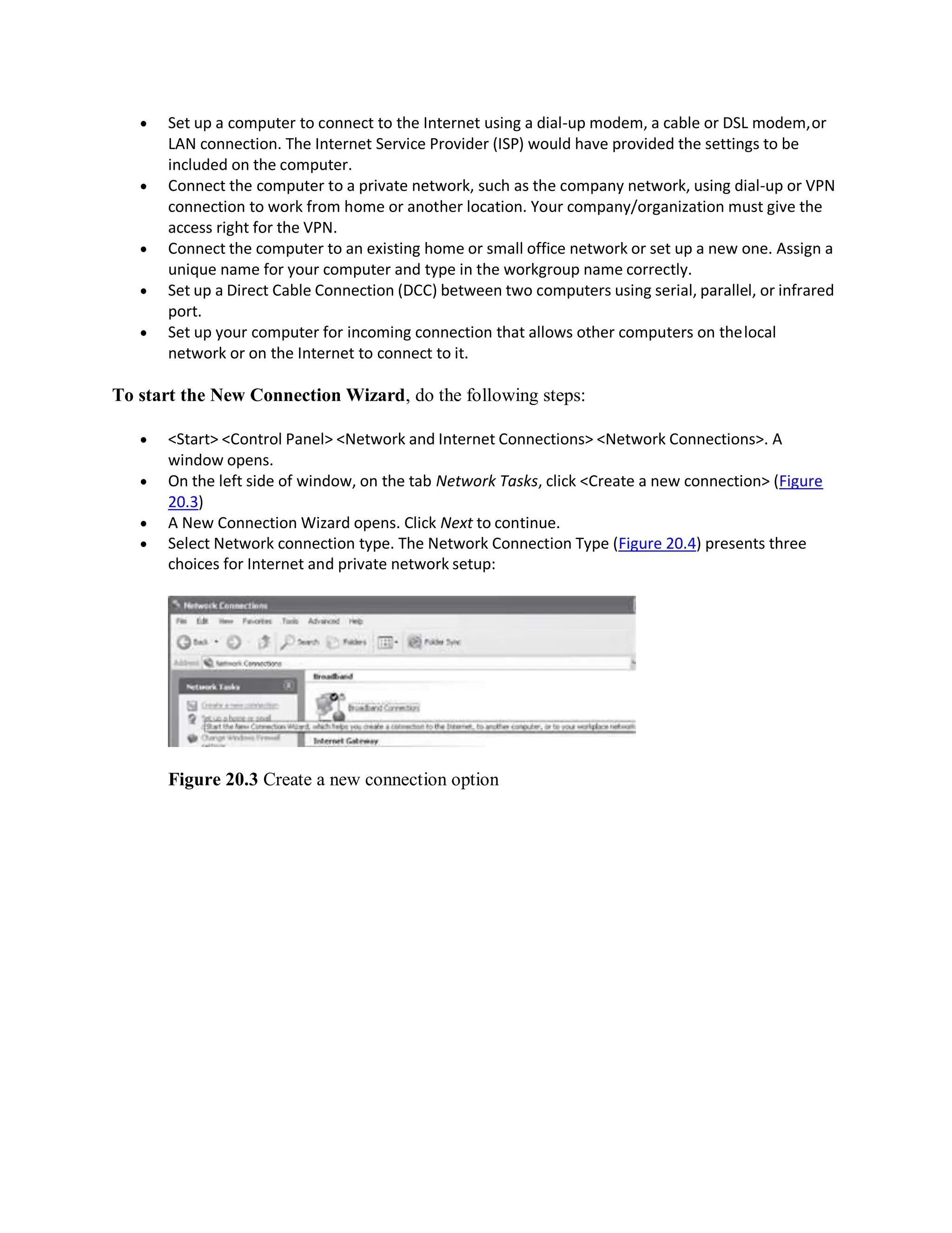 Set up a computer to connect to the Internet using a dial-up modem, a cable or DSL modem,or
LAN connection. The Internet Service Provider (ISP) would have provided the settings to be
included on the computer.
 Connect the computer to a private network, such as the company network, using dial-up or VPN
connection to work from home or another location. Your company/organization must give the
access right for the VPN.
 Connect the computer to an existing home or small office network or set up a new one. Assign a
unique name for your computer and type in the workgroup name correctly.
 Set up a Direct Cable Connection (DCC) between two computers using serial, parallel, or infrared
port.
 Set up your computer for incoming connection that allows other computers on thelocal
network or on the Internet to connect to it.
To start the New Connection Wizard, do the following steps:
 <Start> <Control Panel> <Network and Internet Connections> <Network Connections>. A
window opens.
 On the left side of window, on the tab Network Tasks, click <Create a new connection> (Figure
20.3)
 A New Connection Wizard opens. Click Next to continue.
 Select Network connection type. The Network Connection Type (Figure 20.4) presents three
choices for Internet and private network setup:
Figure 20.3 Create a new connection option
 