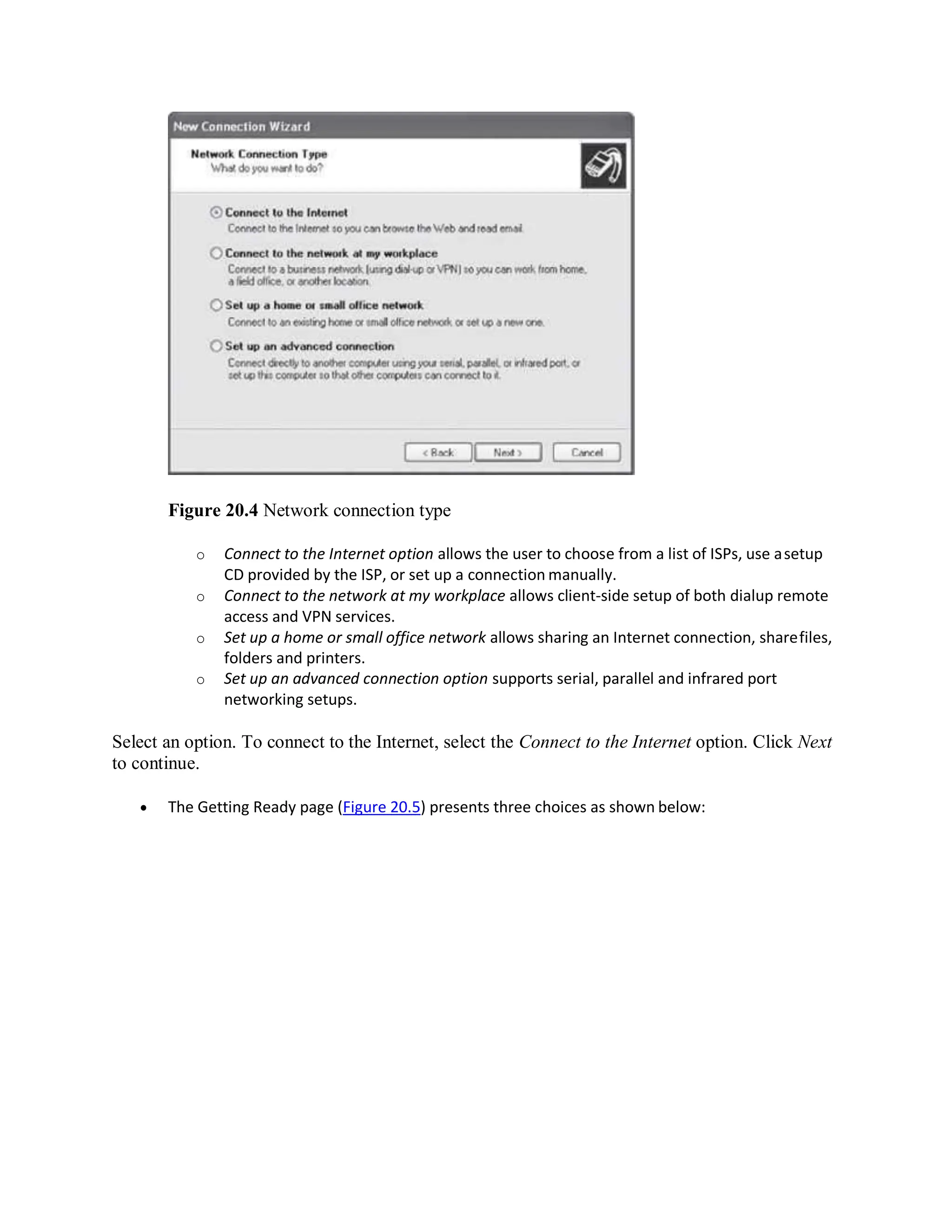 Figure 20.4 Network connection type
o Connect to the Internet option allows the user to choose from a list of ISPs, use asetup
CD provided by the ISP, or set up a connection manually.
o Connect to the network at my workplace allows client-side setup of both dialup remote
access and VPN services.
o Set up a home or small office network allows sharing an Internet connection, sharefiles,
folders and printers.
o Set up an advanced connection option supports serial, parallel and infrared port
networking setups.
Select an option. To connect to the Internet, select the Connect to the Internet option. Click Next
to continue.
 The Getting Ready page (Figure 20.5) presents three choices as shown below:
 