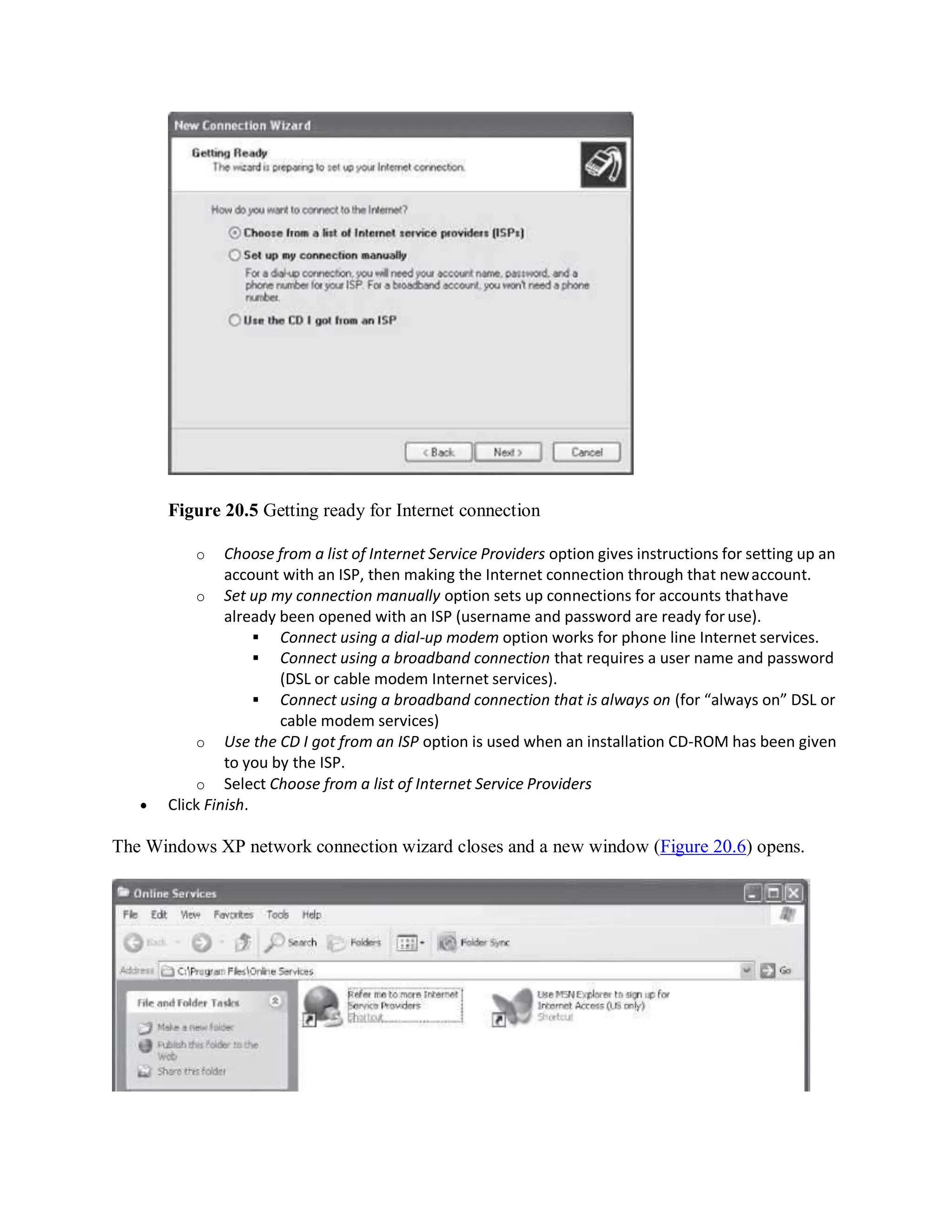 Figure 20.5 Getting ready for Internet connection
o Choose from a list of Internet Service Providers option gives instructions for setting up an
account with an ISP, then making the Internet connection through that newaccount.
o Set up my connection manually option sets up connections for accounts thathave
already been opened with an ISP (username and password are ready foruse).
 Connect using a dial-up modem option works for phone line Internet services.
 Connect using a broadband connection that requires a user name and password
(DSL or cable modem Internet services).
 Connect using a broadband connection that is always on (for “always on” DSL or
cable modem services)
o Use the CD I got from an ISP option is used when an installation CD-ROM has been given
to you by the ISP.
o Select Choose from a list of Internet Service Providers
 Click Finish.
The Windows XP network connection wizard closes and a new window (Figure 20.6) opens.
 