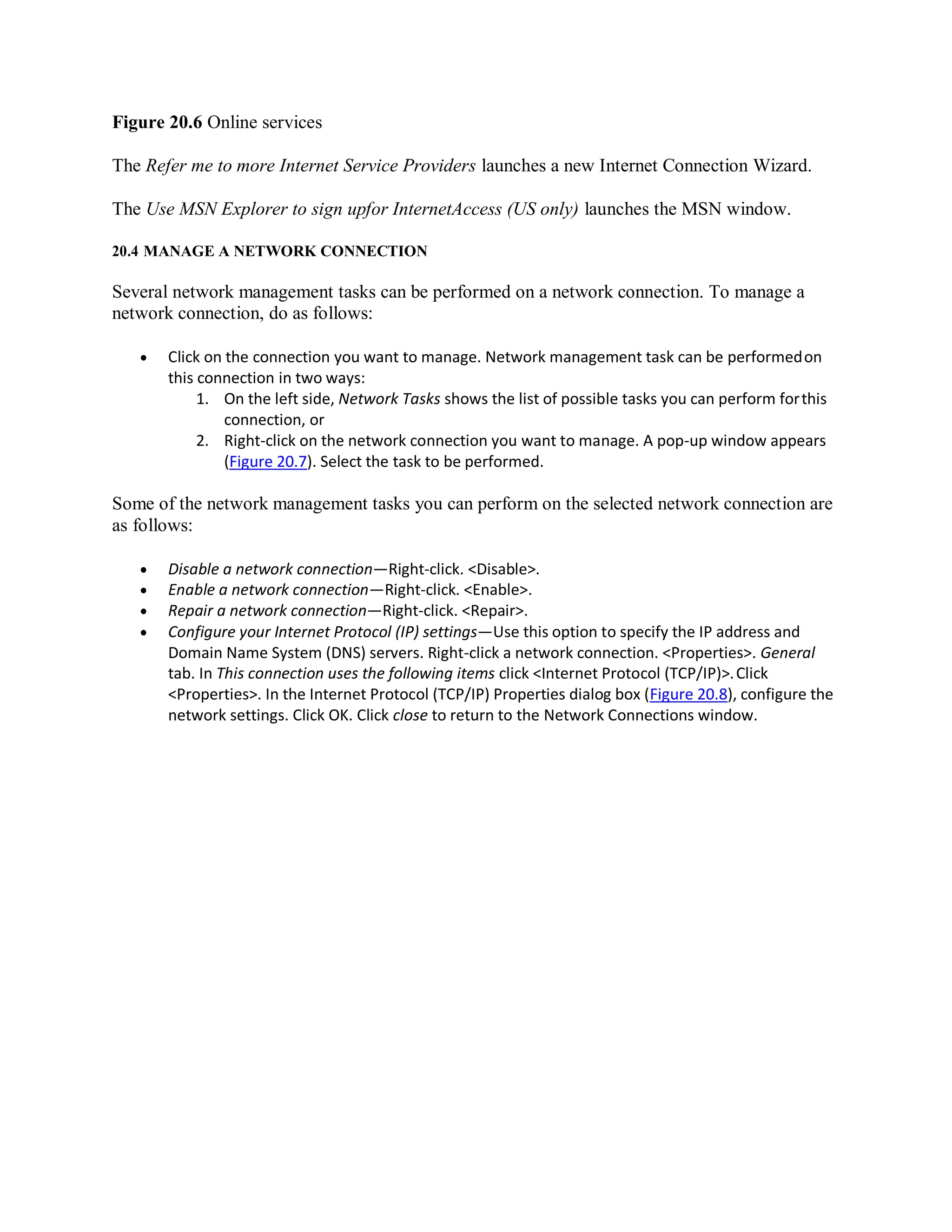 Figure 20.6 Online services
The Refer me to more Internet Service Providers launches a new Internet Connection Wizard.
The Use MSN Explorer to sign upfor InternetAccess (US only) launches the MSN window.
20.4 MANAGE A NETWORK CONNECTION
Several network management tasks can be performed on a network connection. To manage a
network connection, do as follows:
 Click on the connection you want to manage. Network management task can be performedon
this connection in two ways:
1. On the left side, Network Tasks shows the list of possible tasks you can perform forthis
connection, or
2. Right-click on the network connection you want to manage. A pop-up window appears
(Figure 20.7). Select the task to be performed.
Some of the network management tasks you can perform on the selected network connection are
as follows:
 Disable a network connection—Right-click. <Disable>.
 Enable a network connection—Right-click. <Enable>.
 Repair a network connection—Right-click. <Repair>.
 Configure your Internet Protocol (IP) settings—Use this option to specify the IP address and
Domain Name System (DNS) servers. Right-click a network connection. <Properties>. General
tab. In This connection uses the following items click <Internet Protocol (TCP/IP)>.Click
<Properties>. In the Internet Protocol (TCP/IP) Properties dialog box (Figure 20.8), configure the
network settings. Click OK. Click close to return to the Network Connections window.
 