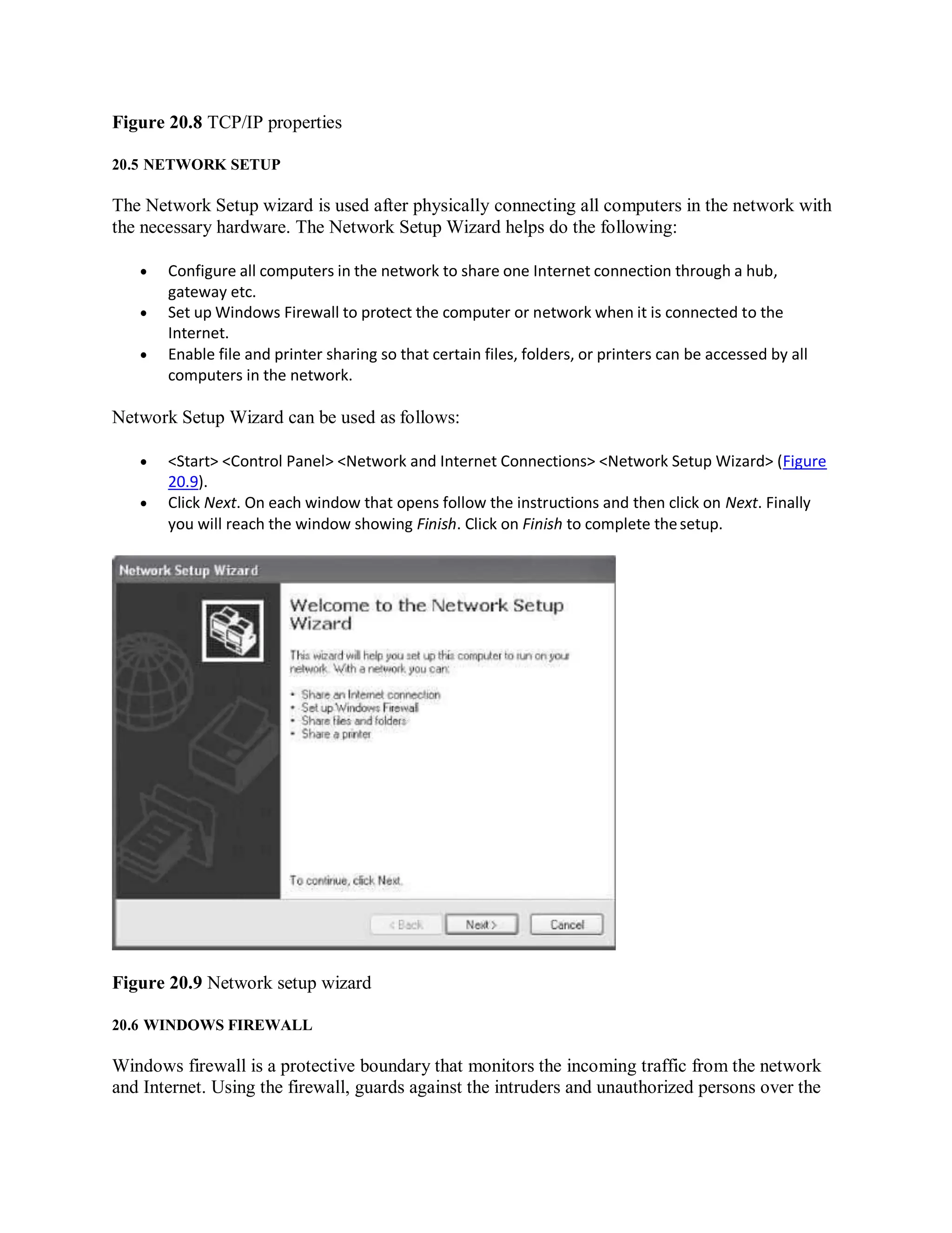 Figure 20.8 TCP/IP properties
20.5 NETWORK SETUP
The Network Setup wizard is used after physically connecting all computers in the network with
the necessary hardware. The Network Setup Wizard helps do the following:
 Configure all computers in the network to share one Internet connection through a hub,
gateway etc.
 Set up Windows Firewall to protect the computer or network when it is connected to the
Internet.
 Enable file and printer sharing so that certain files, folders, or printers can be accessed by all
computers in the network.
Network Setup Wizard can be used as follows:
 <Start> <Control Panel> <Network and Internet Connections> <Network Setup Wizard> (Figure
20.9).
 Click Next. On each window that opens follow the instructions and then click on Next. Finally
you will reach the window showing Finish. Click on Finish to complete thesetup.
Figure 20.9 Network setup wizard
20.6 WINDOWS FIREWALL
Windows firewall is a protective boundary that monitors the incoming traffic from the network
and Internet. Using the firewall, guards against the intruders and unauthorized persons over the
 