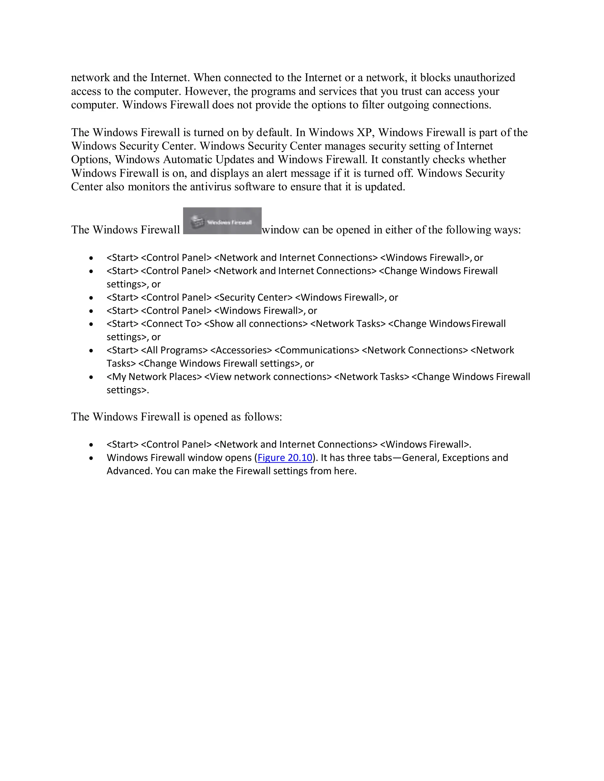 network and the Internet. When connected to the Internet or a network, it blocks unauthorized
access to the computer. However, the programs and services that you trust can access your
computer. Windows Firewall does not provide the options to filter outgoing connections.
The Windows Firewall is turned on by default. In Windows XP, Windows Firewall is part of the
Windows Security Center. Windows Security Center manages security setting of Internet
Options, Windows Automatic Updates and Windows Firewall. It constantly checks whether
Windows Firewall is on, and displays an alert message if it is turned off. Windows Security
Center also monitors the antivirus software to ensure that it is updated.
The Windows Firewall window can be opened in either of the following ways:
 <Start> <Control Panel> <Network and Internet Connections> <Windows Firewall>,or
 <Start> <Control Panel> <Network and Internet Connections> <Change Windows Firewall
settings>, or
 <Start> <Control Panel> <Security Center> <Windows Firewall>, or
 <Start> <Control Panel> <Windows Firewall>, or
 <Start> <Connect To> <Show all connections> <Network Tasks> <Change WindowsFirewall
settings>, or
 <Start> <All Programs> <Accessories> <Communications> <Network Connections> <Network
Tasks> <Change Windows Firewall settings>, or
 <My Network Places> <View network connections> <Network Tasks> <Change Windows Firewall
settings>.
The Windows Firewall is opened as follows:
 <Start> <Control Panel> <Network and Internet Connections> <Windows Firewall>.
 Windows Firewall window opens (Figure 20.10). It has three tabs—General, Exceptions and
Advanced. You can make the Firewall settings from here.
 