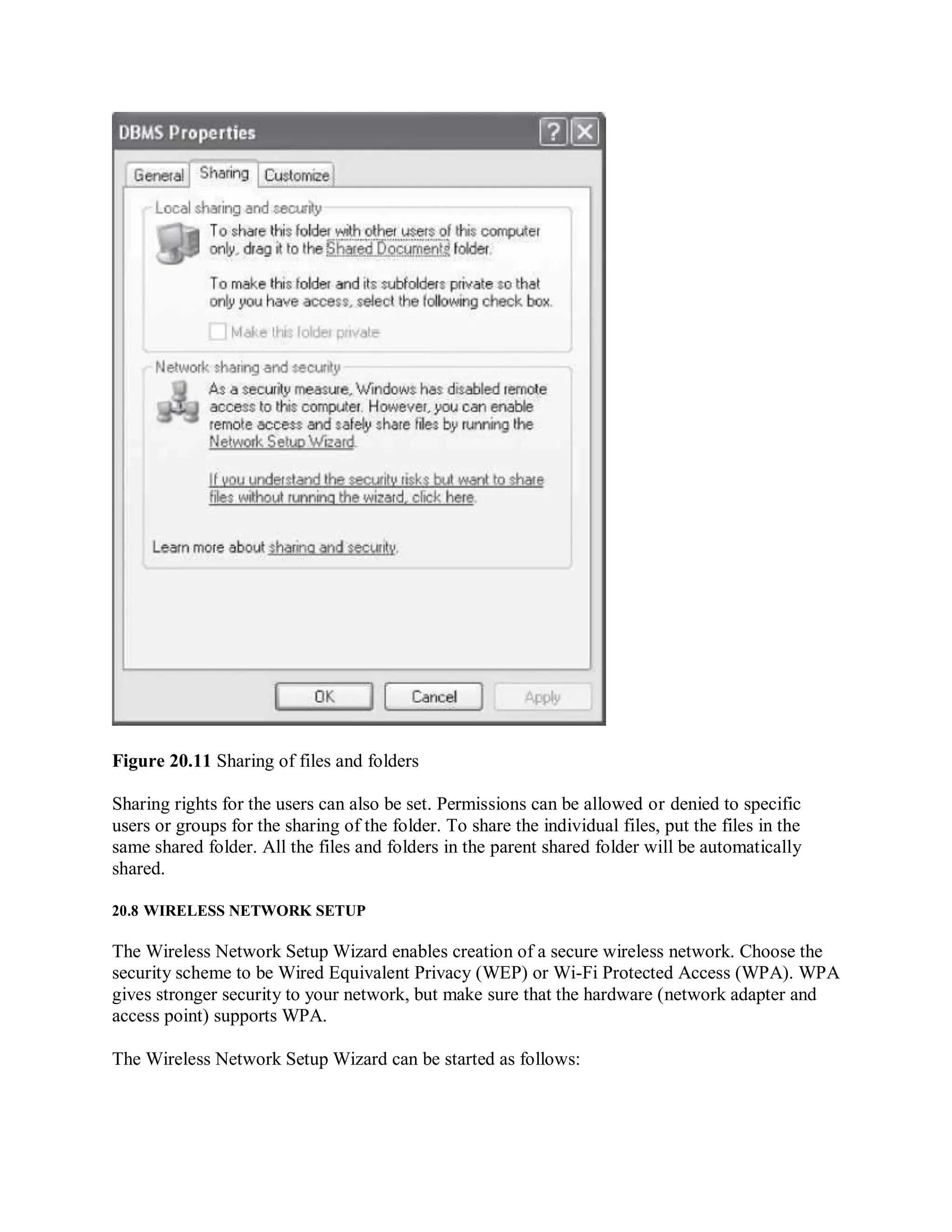 Figure 20.11 Sharing of files and folders
Sharing rights for the users can also be set. Permissions can be allowed or denied to specific
users or groups for the sharing of the folder. To share the individual files, put the files in the
same shared folder. All the files and folders in the parent shared folder will be automatically
shared.
20.8 WIRELESS NETWORK SETUP
The Wireless Network Setup Wizard enables creation of a secure wireless network. Choose the
security scheme to be Wired Equivalent Privacy (WEP) or Wi-Fi Protected Access (WPA). WPA
gives stronger security to your network, but make sure that the hardware (network adapter and
access point) supports WPA.
The Wireless Network Setup Wizard can be started as follows:
 