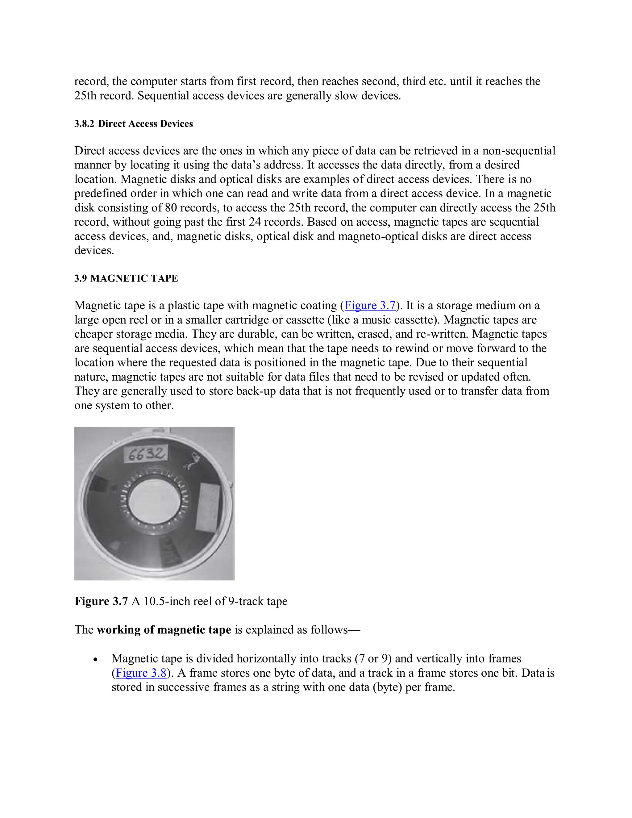 record, the computer starts from first record, then reaches second, third etc. until it reaches the
25th record. Sequential access devices are generally slow devices.
3.8.2 Direct Access Devices
Direct access devices are the ones in which any piece of data can be retrieved in a non-sequential
manner by locating it using the data’s address. It accesses the data directly, from a desired
location. Magnetic disks and optical disks are examples of direct access devices. There is no
predefined order in which one can read and write data from a direct access device. In a magnetic
disk consisting of 80 records, to access the 25th record, the computer can directly access the 25th
record, without going past the first 24 records. Based on access, magnetic tapes are sequential
access devices, and, magnetic disks, optical disk and magneto-optical disks are direct access
devices.
3.9 MAGNETIC TAPE
Magnetic tape is a plastic tape with magnetic coating (Figure 3.7). It is a storage medium on a
large open reel or in a smaller cartridge or cassette (like a music cassette). Magnetic tapes are
cheaper storage media. They are durable, can be written, erased, and re-written. Magnetic tapes
are sequential access devices, which mean that the tape needs to rewind or move forward to the
location where the requested data is positioned in the magnetic tape. Due to their sequential
nature, magnetic tapes are not suitable for data files that need to be revised or updated often.
They are generally used to store back-up data that is not frequently used or to transfer data from
one system to other.
Figure 3.7 A 10.5-inch reel of 9-track tape
The working of magnetic tape is explained as follows—
 Magnetic tape is divided horizontally into tracks (7 or 9) and vertically into frames
(Figure 3.8). A frame stores one byte of data, and a track in a frame stores one bit. Datais
stored in successive frames as a string with one data (byte) per frame.
 