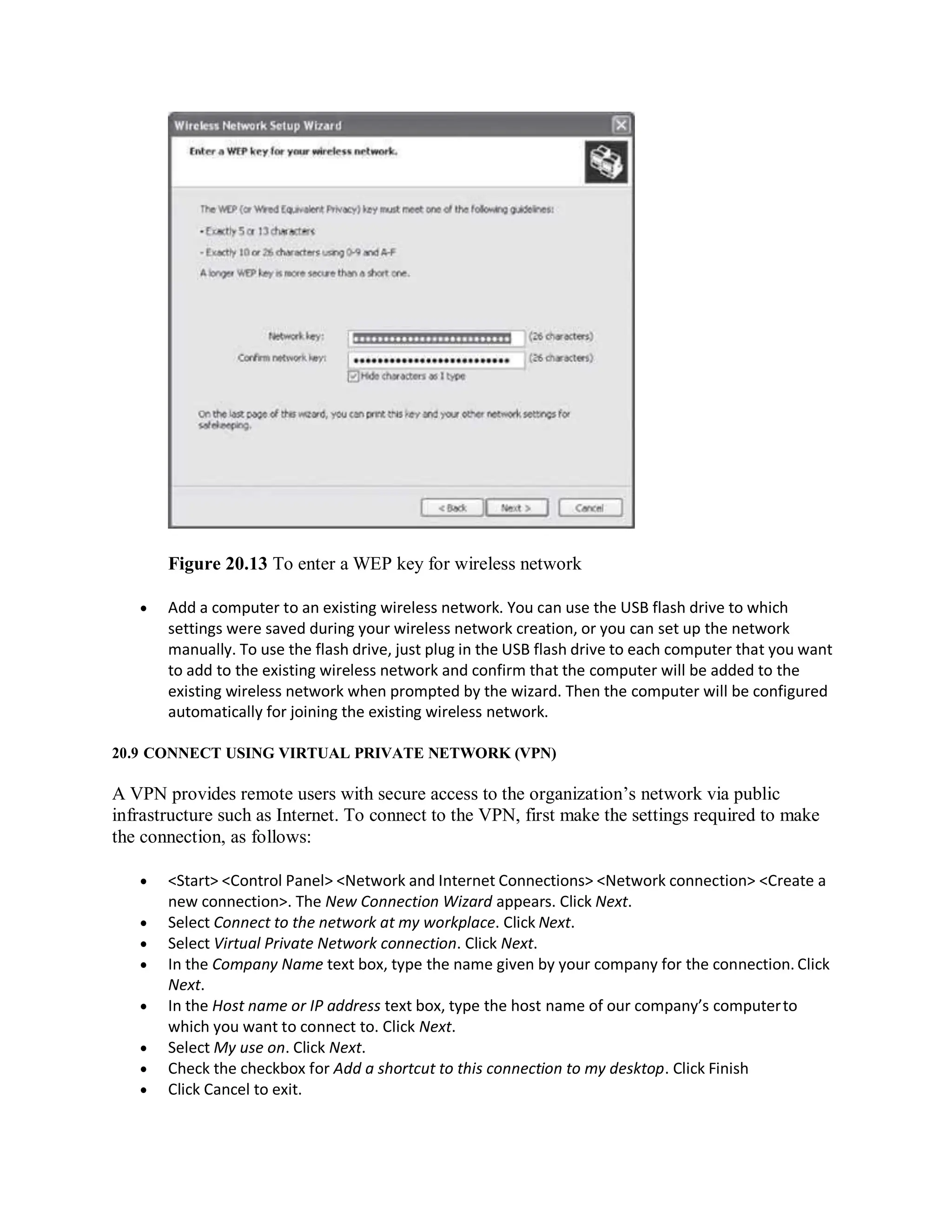 Figure 20.13 To enter a WEP key for wireless network
 Add a computer to an existing wireless network. You can use the USB flash drive to which
settings were saved during your wireless network creation, or you can set up the network
manually. To use the flash drive, just plug in the USB flash drive to each computer that you want
to add to the existing wireless network and confirm that the computer will be added to the
existing wireless network when prompted by the wizard. Then the computer will be configured
automatically for joining the existing wireless network.
20.9 CONNECT USING VIRTUAL PRIVATE NETWORK (VPN)
A VPN provides remote users with secure access to the organization’s network via public
infrastructure such as Internet. To connect to the VPN, first make the settings required to make
the connection, as follows:
 <Start> <Control Panel> <Network and Internet Connections> <Network connection> <Create a
new connection>. The New Connection Wizard appears. Click Next.
 Select Connect to the network at my workplace. Click Next.
 Select Virtual Private Network connection. Click Next.
 In the Company Name text box, type the name given by your company for the connection. Click
Next.
 In the Host name or IP address text box, type the host name of our company’s computerto
which you want to connect to. Click Next.
 Select My use on. Click Next.
 Check the checkbox for Add a shortcut to this connection to my desktop. Click Finish
 Click Cancel to exit.
 