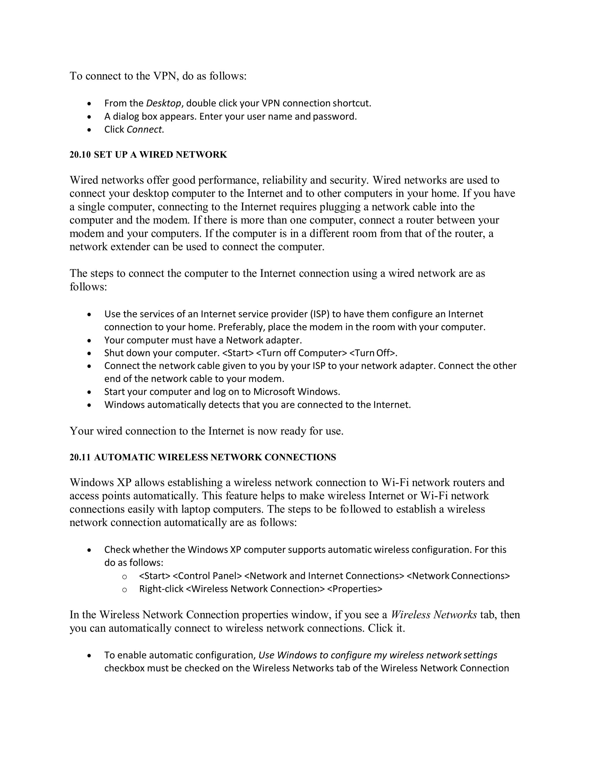 To connect to the VPN, do as follows:
 From the Desktop, double click your VPN connection shortcut.
 A dialog box appears. Enter your user name and password.
 Click Connect.
20.10 SET UP A WIRED NETWORK
Wired networks offer good performance, reliability and security. Wired networks are used to
connect your desktop computer to the Internet and to other computers in your home. If you have
a single computer, connecting to the Internet requires plugging a network cable into the
computer and the modem. If there is more than one computer, connect a router between your
modem and your computers. If the computer is in a different room from that of the router, a
network extender can be used to connect the computer.
The steps to connect the computer to the Internet connection using a wired network are as
follows:
 Use the services of an Internet service provider (ISP) to have them configure an Internet
connection to your home. Preferably, place the modem in the room with your computer.
 Your computer must have a Network adapter.
 Shut down your computer. <Start> <Turn off Computer> <TurnOff>.
 Connect the network cable given to you by your ISP to your network adapter. Connect the other
end of the network cable to your modem.
 Start your computer and log on to Microsoft Windows.
 Windows automatically detects that you are connected to the Internet.
Your wired connection to the Internet is now ready for use.
20.11 AUTOMATIC WIRELESS NETWORK CONNECTIONS
Windows XP allows establishing a wireless network connection to Wi-Fi network routers and
access points automatically. This feature helps to make wireless Internet or Wi-Fi network
connections easily with laptop computers. The steps to be followed to establish a wireless
network connection automatically are as follows:
 Check whether the Windows XP computer supports automatic wireless configuration. For this
do as follows:
o <Start> <Control Panel> <Network and Internet Connections> <Network Connections>
o Right-click <Wireless Network Connection> <Properties>
In the Wireless Network Connection properties window, if you see a Wireless Networks tab, then
you can automatically connect to wireless network connections. Click it.
 To enable automatic configuration, Use Windows to configure my wireless network settings
checkbox must be checked on the Wireless Networks tab of the Wireless Network Connection
 