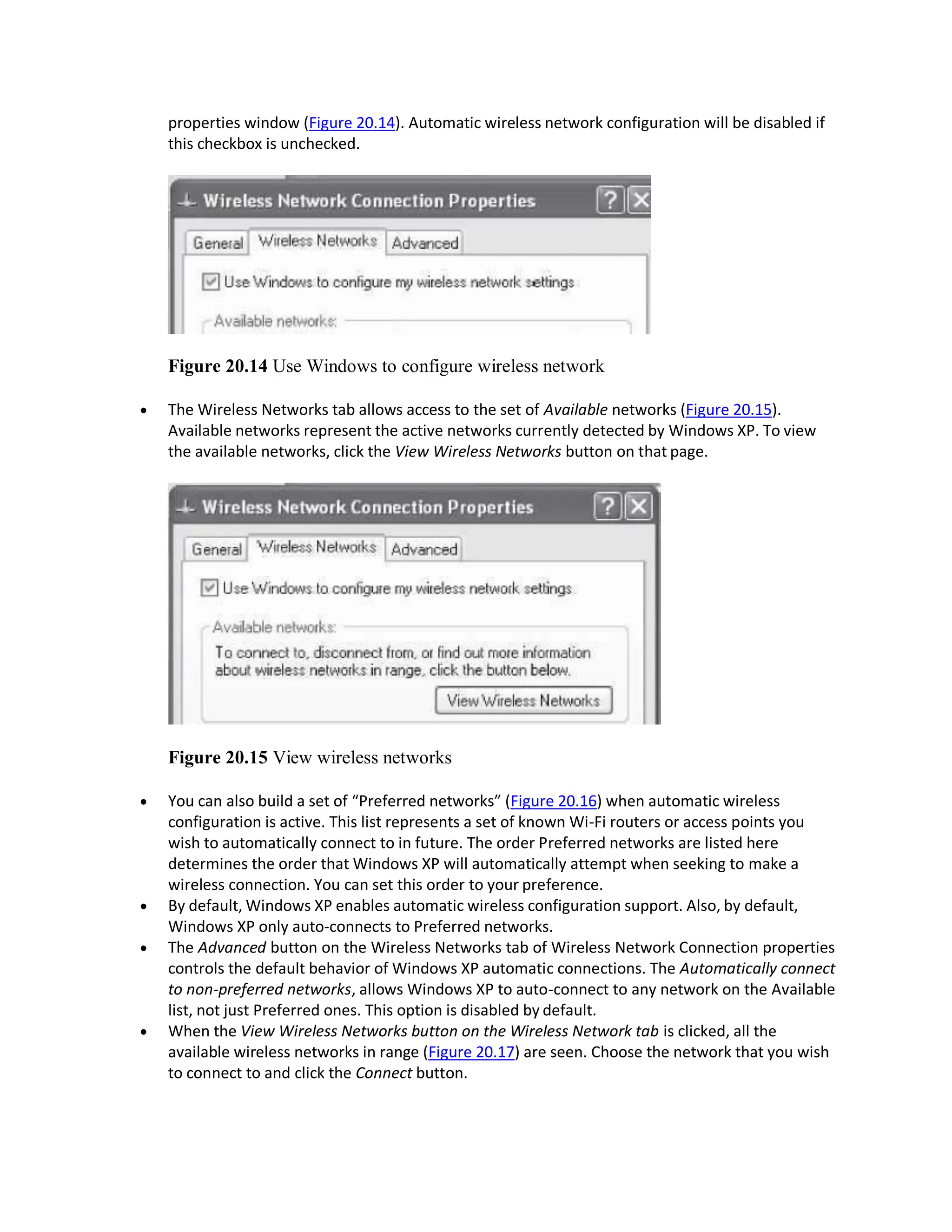 properties window (Figure 20.14). Automatic wireless network configuration will be disabled if
this checkbox is unchecked.
Figure 20.14 Use Windows to configure wireless network
 The Wireless Networks tab allows access to the set of Available networks (Figure 20.15).
Available networks represent the active networks currently detected by Windows XP. To view
the available networks, click the View Wireless Networks button on that page.
Figure 20.15 View wireless networks
 You can also build a set of “Preferred networks” (Figure 20.16) when automatic wireless
configuration is active. This list represents a set of known Wi-Fi routers or access points you
wish to automatically connect to in future. The order Preferred networks are listed here
determines the order that Windows XP will automatically attempt when seeking to make a
wireless connection. You can set this order to your preference.
 By default, Windows XP enables automatic wireless configuration support. Also, by default,
Windows XP only auto-connects to Preferred networks.
 The Advanced button on the Wireless Networks tab of Wireless Network Connection properties
controls the default behavior of Windows XP automatic connections. The Automatically connect
to non-preferred networks, allows Windows XP to auto-connect to any network on the Available
list, not just Preferred ones. This option is disabled by default.
 When the View Wireless Networks button on the Wireless Network tab is clicked, all the
available wireless networks in range (Figure 20.17) are seen. Choose the network that you wish
to connect to and click the Connect button.
 