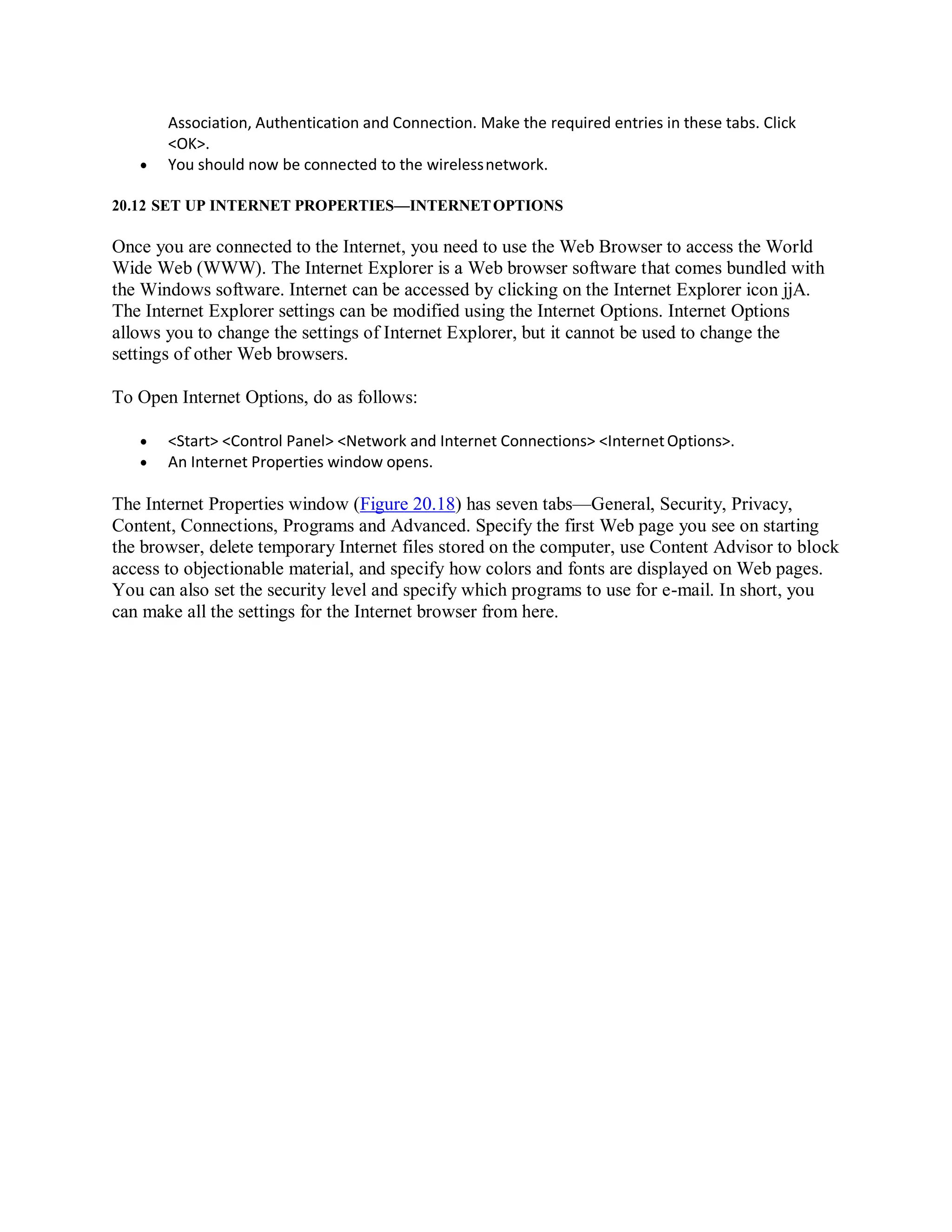 Association, Authentication and Connection. Make the required entries in these tabs. Click
<OK>.
 You should now be connected to the wirelessnetwork.
20.12 SET UP INTERNET PROPERTIES—INTERNETOPTIONS
Once you are connected to the Internet, you need to use the Web Browser to access the World
Wide Web (WWW). The Internet Explorer is a Web browser software that comes bundled with
the Windows software. Internet can be accessed by clicking on the Internet Explorer icon jjA.
The Internet Explorer settings can be modified using the Internet Options. Internet Options
allows you to change the settings of Internet Explorer, but it cannot be used to change the
settings of other Web browsers.
To Open Internet Options, do as follows:
 <Start> <Control Panel> <Network and Internet Connections> <InternetOptions>.
 An Internet Properties window opens.
The Internet Properties window (Figure 20.18) has seven tabs—General, Security, Privacy,
Content, Connections, Programs and Advanced. Specify the first Web page you see on starting
the browser, delete temporary Internet files stored on the computer, use Content Advisor to block
access to objectionable material, and specify how colors and fonts are displayed on Web pages.
You can also set the security level and specify which programs to use for e-mail. In short, you
can make all the settings for the Internet browser from here.
 