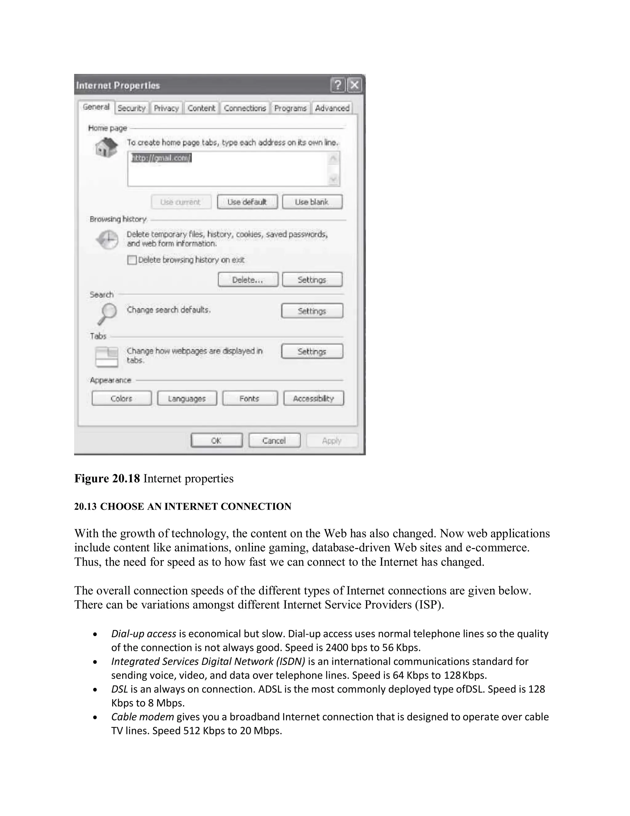 Figure 20.18 Internet properties
20.13 CHOOSE AN INTERNET CONNECTION
With the growth of technology, the content on the Web has also changed. Now web applications
include content like animations, online gaming, database-driven Web sites and e-commerce.
Thus, the need for speed as to how fast we can connect to the Internet has changed.
The overall connection speeds of the different types of Internet connections are given below.
There can be variations amongst different Internet Service Providers (ISP).
 Dial-up access is economical but slow. Dial-up access uses normal telephone lines so the quality
of the connection is not always good. Speed is 2400 bps to 56 Kbps.
 Integrated Services Digital Network (ISDN) is an international communications standard for
sending voice, video, and data over telephone lines. Speed is 64 Kbps to 128Kbps.
 DSL is an always on connection. ADSL is the most commonly deployed type ofDSL. Speed is 128
Kbps to 8 Mbps.
 Cable modem gives you a broadband Internet connection that is designed to operate over cable
TV lines. Speed 512 Kbps to 20 Mbps.
 