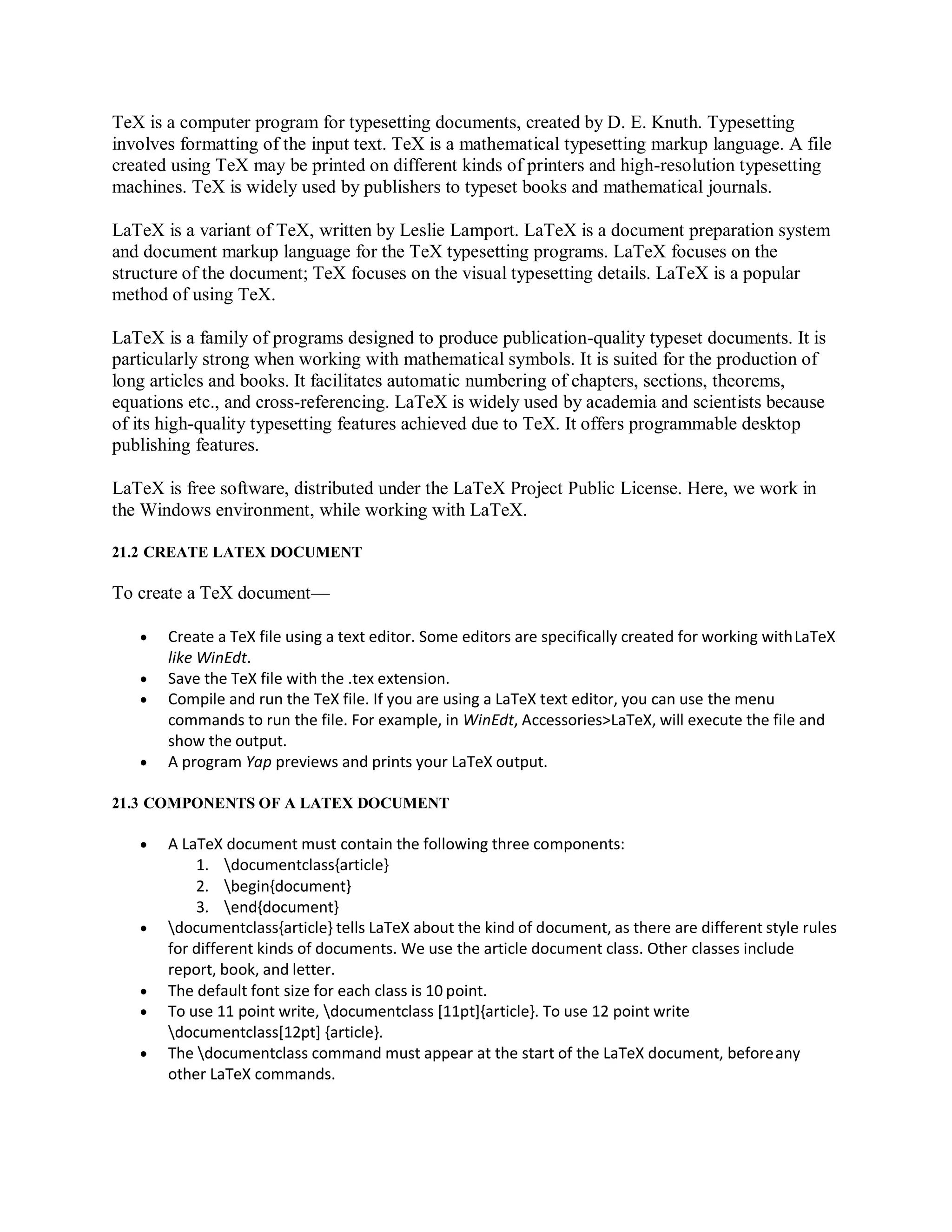 TeX is a computer program for typesetting documents, created by D. E. Knuth. Typesetting
involves formatting of the input text. TeX is a mathematical typesetting markup language. A file
created using TeX may be printed on different kinds of printers and high-resolution typesetting
machines. TeX is widely used by publishers to typeset books and mathematical journals.
LaTeX is a variant of TeX, written by Leslie Lamport. LaTeX is a document preparation system
and document markup language for the TeX typesetting programs. LaTeX focuses on the
structure of the document; TeX focuses on the visual typesetting details. LaTeX is a popular
method of using TeX.
LaTeX is a family of programs designed to produce publication-quality typeset documents. It is
particularly strong when working with mathematical symbols. It is suited for the production of
long articles and books. It facilitates automatic numbering of chapters, sections, theorems,
equations etc., and cross-referencing. LaTeX is widely used by academia and scientists because
of its high-quality typesetting features achieved due to TeX. It offers programmable desktop
publishing features.
LaTeX is free software, distributed under the LaTeX Project Public License. Here, we work in
the Windows environment, while working with LaTeX.
21.2 CREATE LATEX DOCUMENT
To create a TeX document—
 Create a TeX file using a text editor. Some editors are specifically created for working withLaTeX
like WinEdt.
 Save the TeX file with the .tex extension.
 Compile and run the TeX file. If you are using a LaTeX text editor, you can use the menu
commands to run the file. For example, in WinEdt, Accessories>LaTeX, will execute the file and
show the output.
 A program Yap previews and prints your LaTeX output.
21.3 COMPONENTS OF A LATEX DOCUMENT
 A LaTeX document must contain the following three components:
1. documentclass{article}
2. begin{document}
3. end{document}
 documentclass{article} tells LaTeX about the kind of document, as there are different style rules
for different kinds of documents. We use the article document class. Other classes include
report, book, and letter.
 The default font size for each class is 10 point.
 To use 11 point write, documentclass [11pt]{article}. To use 12 point write
documentclass[12pt] {article}.
 The documentclass command must appear at the start of the LaTeX document, beforeany
other LaTeX commands.
 