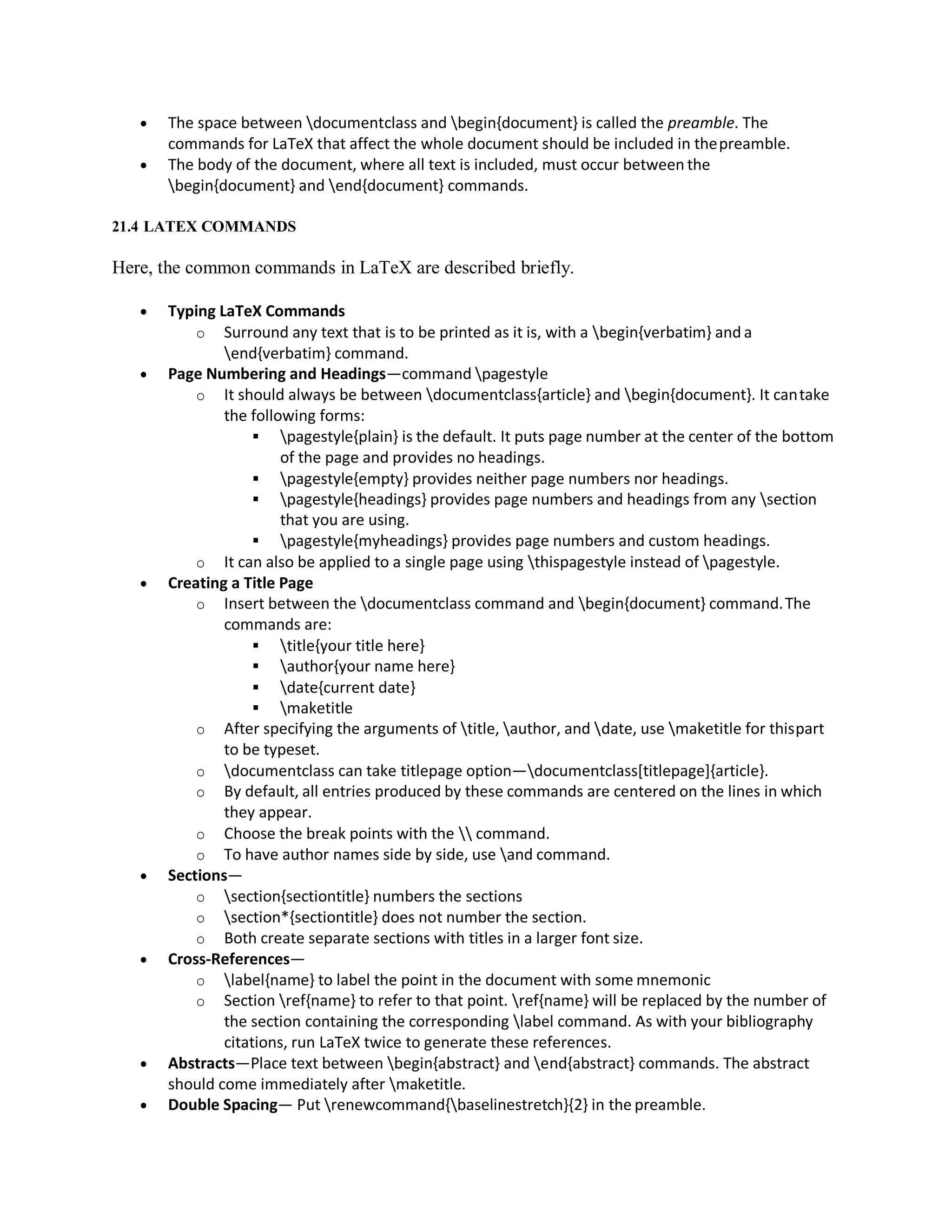 The space between documentclass and begin{document} is called the preamble. The
commands for LaTeX that affect the whole document should be included in thepreamble.
 The body of the document, where all text is included, must occur between the
begin{document} and end{document} commands.
21.4 LATEX COMMANDS
Here, the common commands in LaTeX are described briefly.
 Typing LaTeX Commands
o Surround any text that is to be printed as it is, with a begin{verbatim} and a
end{verbatim} command.
 Page Numbering and Headings—command pagestyle
o It should always be between documentclass{article} and begin{document}. It cantake
the following forms:
 pagestyle{plain} is the default. It puts page number at the center of the bottom
of the page and provides no headings.
 pagestyle{empty} provides neither page numbers nor headings.
 pagestyle{headings} provides page numbers and headings from any section
that you are using.
 pagestyle{myheadings} provides page numbers and custom headings.
o It can also be applied to a single page using thispagestyle instead of pagestyle.
 Creating a Title Page
o Insert between the documentclass command and begin{document} command.The
commands are:
 title{your title here}
 author{your name here}
 date{current date}
 maketitle
o After specifying the arguments of title, author, and date, use maketitle for thispart
to be typeset.
o documentclass can take titlepage option—documentclass[titlepage]{article}.
o By default, all entries produced by these commands are centered on the lines in which
they appear.
o Choose the break points with the  command.
o To have author names side by side, use and command.
 Sections—
o section{sectiontitle} numbers the sections
o section*{sectiontitle} does not number the section.
o Both create separate sections with titles in a larger font size.
 Cross-References—
o label{name} to label the point in the document with some mnemonic
o Section ref{name} to refer to that point. ref{name} will be replaced by the number of
the section containing the corresponding label command. As with your bibliography
citations, run LaTeX twice to generate these references.
 Abstracts—Place text between begin{abstract} and end{abstract} commands. The abstract
should come immediately after maketitle.
 Double Spacing— Put renewcommand{baselinestretch}{2} in the preamble.
 