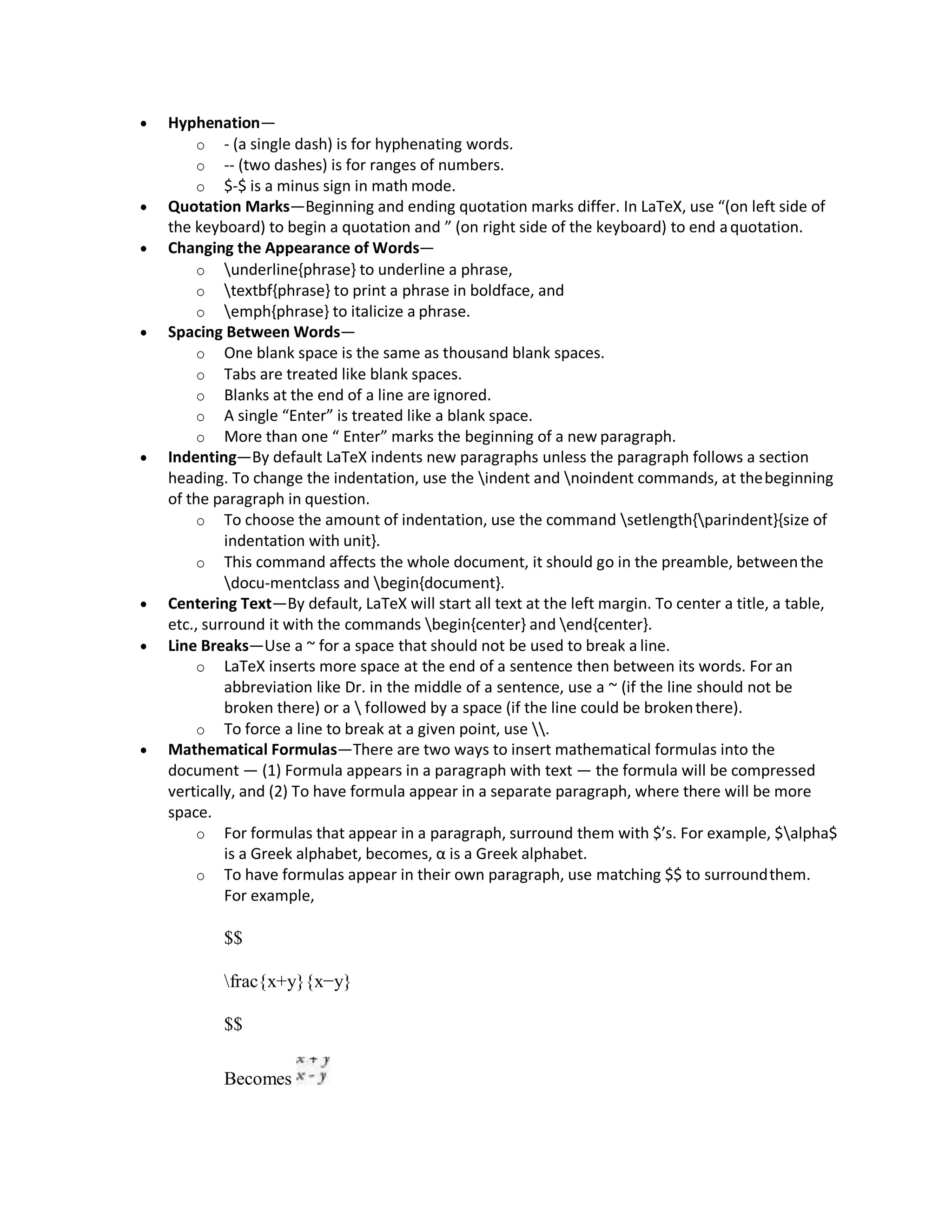  Hyphenation—
o - (a single dash) is for hyphenating words.
o -- (two dashes) is for ranges of numbers.
o $-$ is a minus sign in math mode.
 Quotation Marks—Beginning and ending quotation marks differ. In LaTeX, use “(on left side of
the keyboard) to begin a quotation and ” (on right side of the keyboard) to end aquotation.
 Changing the Appearance of Words—
o underline{phrase} to underline a phrase,
o textbf{phrase} to print a phrase in boldface, and
o emph{phrase} to italicize a phrase.
 Spacing Between Words—
o One blank space is the same as thousand blank spaces.
o Tabs are treated like blank spaces.
o Blanks at the end of a line are ignored.
o A single “Enter” is treated like a blank space.
o More than one “ Enter” marks the beginning of a new paragraph.
 Indenting—By default LaTeX indents new paragraphs unless the paragraph follows a section
heading. To change the indentation, use the indent and noindent commands, at thebeginning
of the paragraph in question.
o To choose the amount of indentation, use the command setlength{parindent}{size of
indentation with unit}.
o This command affects the whole document, it should go in the preamble, betweenthe
docu-mentclass and begin{document}.
 Centering Text—By default, LaTeX will start all text at the left margin. To center a title, a table,
etc., surround it with the commands begin{center} and end{center}.
 Line Breaks—Use a ~ for a space that should not be used to break a line.
o LaTeX inserts more space at the end of a sentence then between its words. For an
abbreviation like Dr. in the middle of a sentence, use a ~ (if the line should not be
broken there) or a  followed by a space (if the line could be brokenthere).
o To force a line to break at a given point, use .
 Mathematical Formulas—There are two ways to insert mathematical formulas into the
document — (1) Formula appears in a paragraph with text — the formula will be compressed
vertically, and (2) To have formula appear in a separate paragraph, where there will be more
space.
o For formulas that appear in a paragraph, surround them with $’s. For example, $alpha$
is a Greek alphabet, becomes, α is a Greek alphabet.
o To have formulas appear in their own paragraph, use matching $$ to surroundthem.
For example,
$$
frac{x+y}{x−y}
$$
Becomes
 