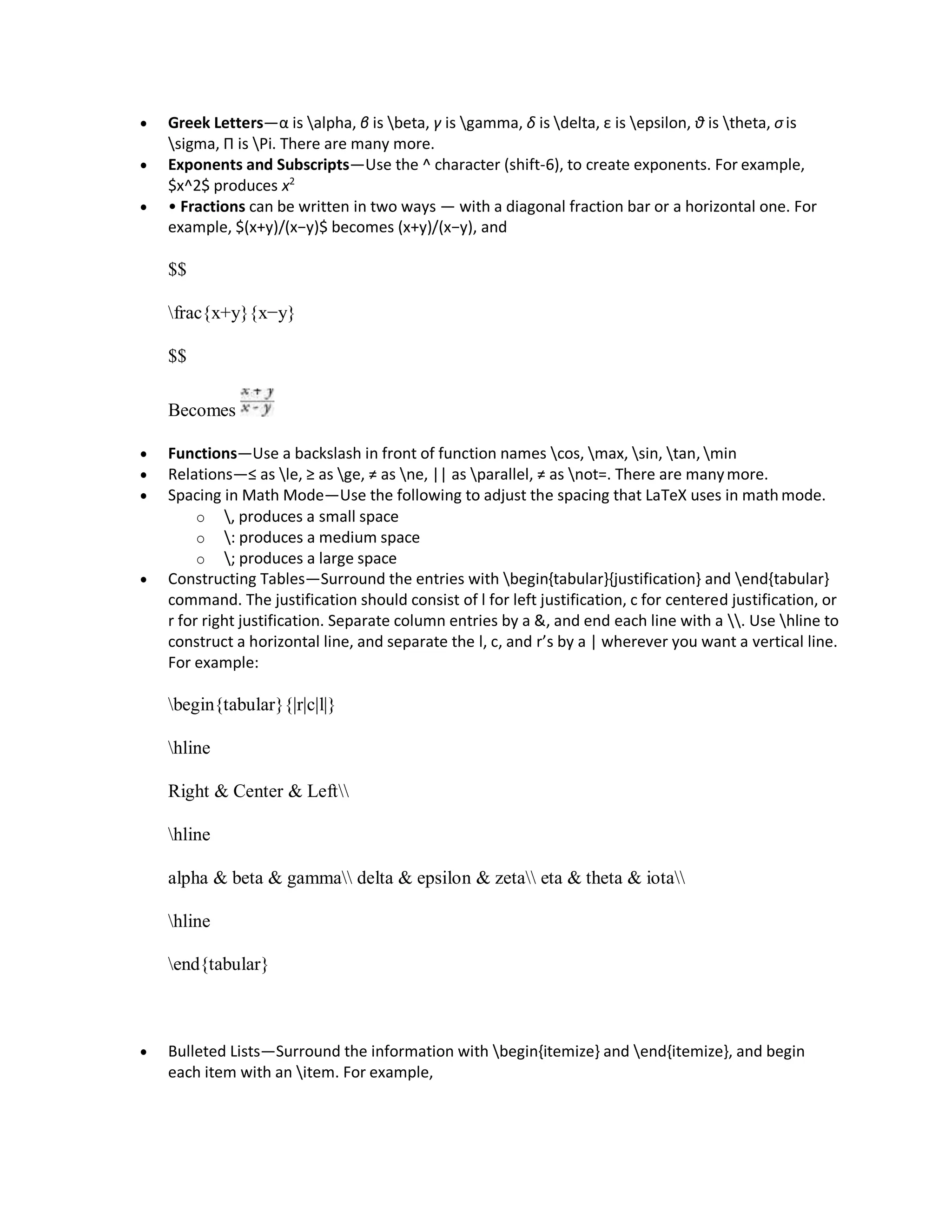  Greek Letters—α is alpha, β is beta, γ is gamma, δ is delta, ε is epsilon, θ is theta, σis
sigma, П is Pi. There are many more.
 Exponents and Subscripts—Use the ^ character (shift-6), to create exponents. For example,
$x^2$ produces x2
 • Fractions can be written in two ways — with a diagonal fraction bar or a horizontal one. For
example, $(x+y)/(x−y)$ becomes (x+y)/(x−y), and
$$
frac{x+y}{x−y}
$$
Becomes
 Functions—Use a backslash in front of function names cos, max, sin, tan, min
 Relations—≤ as le, ≥ as ge, ≠ as ne, || as parallel, ≠ as not=. There are manymore.
 Spacing in Math Mode—Use the following to adjust the spacing that LaTeX uses in math mode.
o , produces a small space
o : produces a medium space
o ; produces a large space
 Constructing Tables—Surround the entries with begin{tabular}{justification} and end{tabular}
command. The justification should consist of l for left justification, c for centered justification, or
r for right justification. Separate column entries by a &, and end each line with a . Use hline to
construct a horizontal line, and separate the l, c, and r’s by a | wherever you want a vertical line.
For example:
begin{tabular}{|r|c|l|}
hline
Right & Center & Left
hline
alpha & beta & gamma delta & epsilon & zeta eta & theta & iota
hline
end{tabular}
 Bulleted Lists—Surround the information with begin{itemize} and end{itemize}, and begin
each item with an item. For example,
 