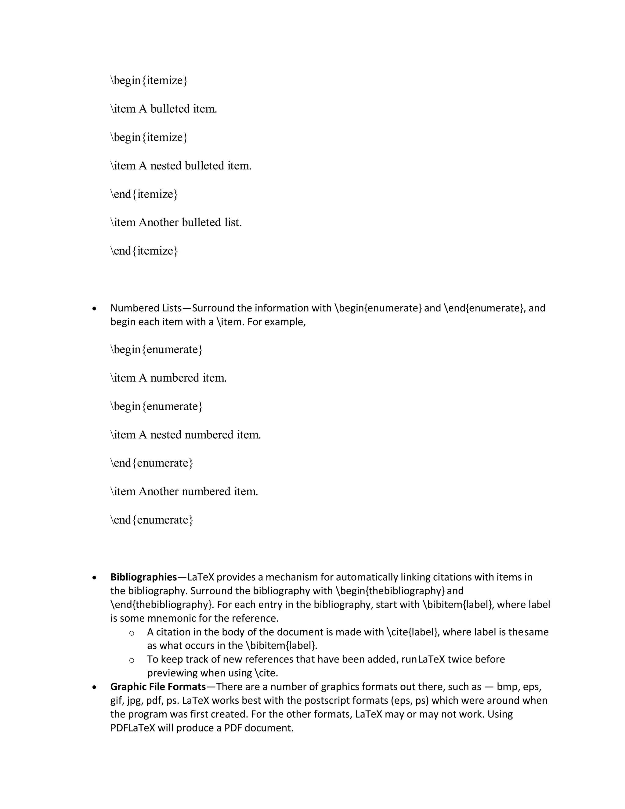 begin{itemize}
item A bulleted item.
begin{itemize}
item A nested bulleted item.
end{itemize}
item Another bulleted list.
end{itemize}
 Numbered Lists—Surround the information with begin{enumerate} and end{enumerate}, and
begin each item with a item. For example,
begin{enumerate}
item A numbered item.
begin{enumerate}
item A nested numbered item.
end{enumerate}
item Another numbered item.
end{enumerate}
 Bibliographies—LaTeX provides a mechanism for automatically linking citations with items in
the bibliography. Surround the bibliography with begin{thebibliography} and
end{thebibliography}. For each entry in the bibliography, start with bibitem{label}, where label
is some mnemonic for the reference.
o A citation in the body of the document is made with cite{label}, where label is thesame
as what occurs in the bibitem{label}.
o To keep track of new references that have been added, runLaTeX twice before
previewing when using cite.
 Graphic File Formats—There are a number of graphics formats out there, such as — bmp, eps,
gif, jpg, pdf, ps. LaTeX works best with the postscript formats (eps, ps) which were around when
the program was first created. For the other formats, LaTeX may or may not work. Using
PDFLaTeX will produce a PDF document.
 