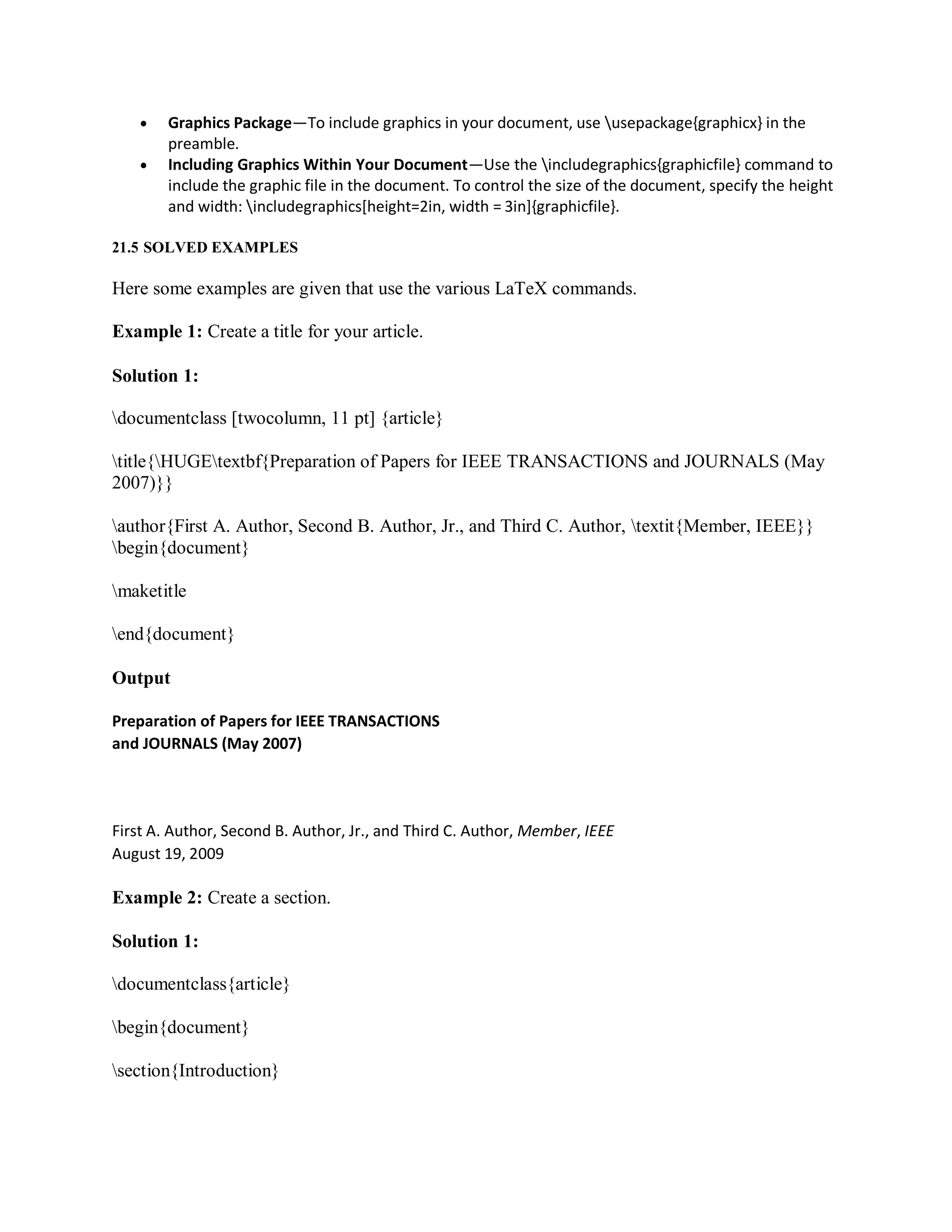  Graphics Package—To include graphics in your document, use usepackage{graphicx} in the
preamble.
 Including Graphics Within Your Document—Use the includegraphics{graphicfile} command to
include the graphic file in the document. To control the size of the document, specify the height
and width: includegraphics[height=2in, width = 3in]{graphicfile}.
21.5 SOLVED EXAMPLES
Here some examples are given that use the various LaTeX commands.
Example 1: Create a title for your article.
Solution 1:
documentclass [twocolumn, 11 pt] {article}
title{HUGEtextbf{Preparation of Papers for IEEE TRANSACTIONS and JOURNALS (May
2007)}}
author{First A. Author, Second B. Author, Jr., and Third C. Author, textit{Member, IEEE}}
begin{document}
maketitle
end{document}
Output
Preparation of Papers for IEEE TRANSACTIONS
and JOURNALS (May 2007)
First A. Author, Second B. Author, Jr., and Third C. Author, Member, IEEE
August 19, 2009
Example 2: Create a section.
Solution 1:
documentclass{article}
begin{document}
section{Introduction}
 