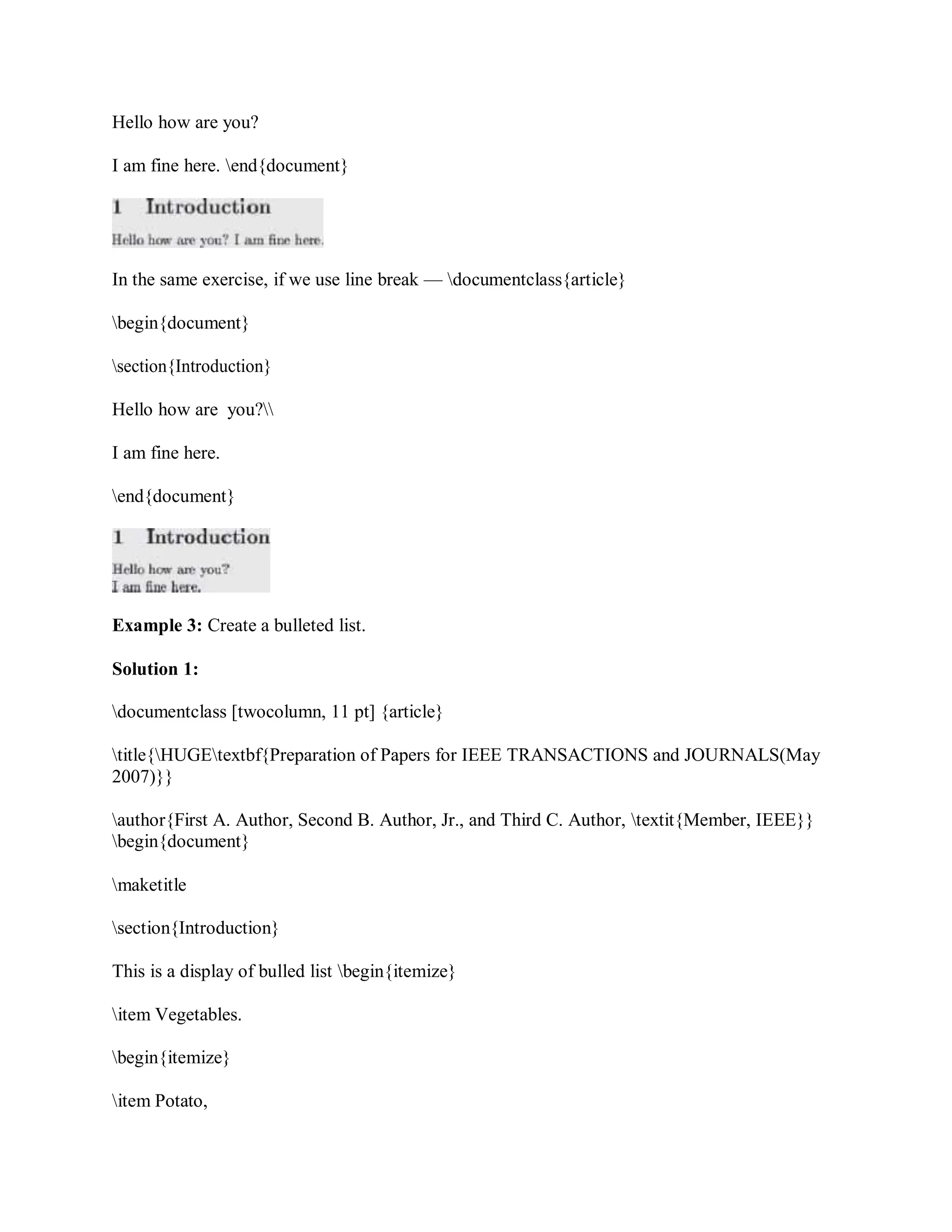 Hello how are you?
I am fine here. end{document}
In the same exercise, if we use line break — documentclass{article}
begin{document}
section{Introduction}
Hello how are you?
I am fine here.
end{document}
Example 3: Create a bulleted list.
Solution 1:
documentclass [twocolumn, 11 pt] {article}
title{HUGEtextbf{Preparation of Papers for IEEE TRANSACTIONS and JOURNALS(May
2007)}}
author{First A. Author, Second B. Author, Jr., and Third C. Author, textit{Member, IEEE}}
begin{document}
maketitle
section{Introduction}
This is a display of bulled list begin{itemize}
item Vegetables.
begin{itemize}
item Potato,
 