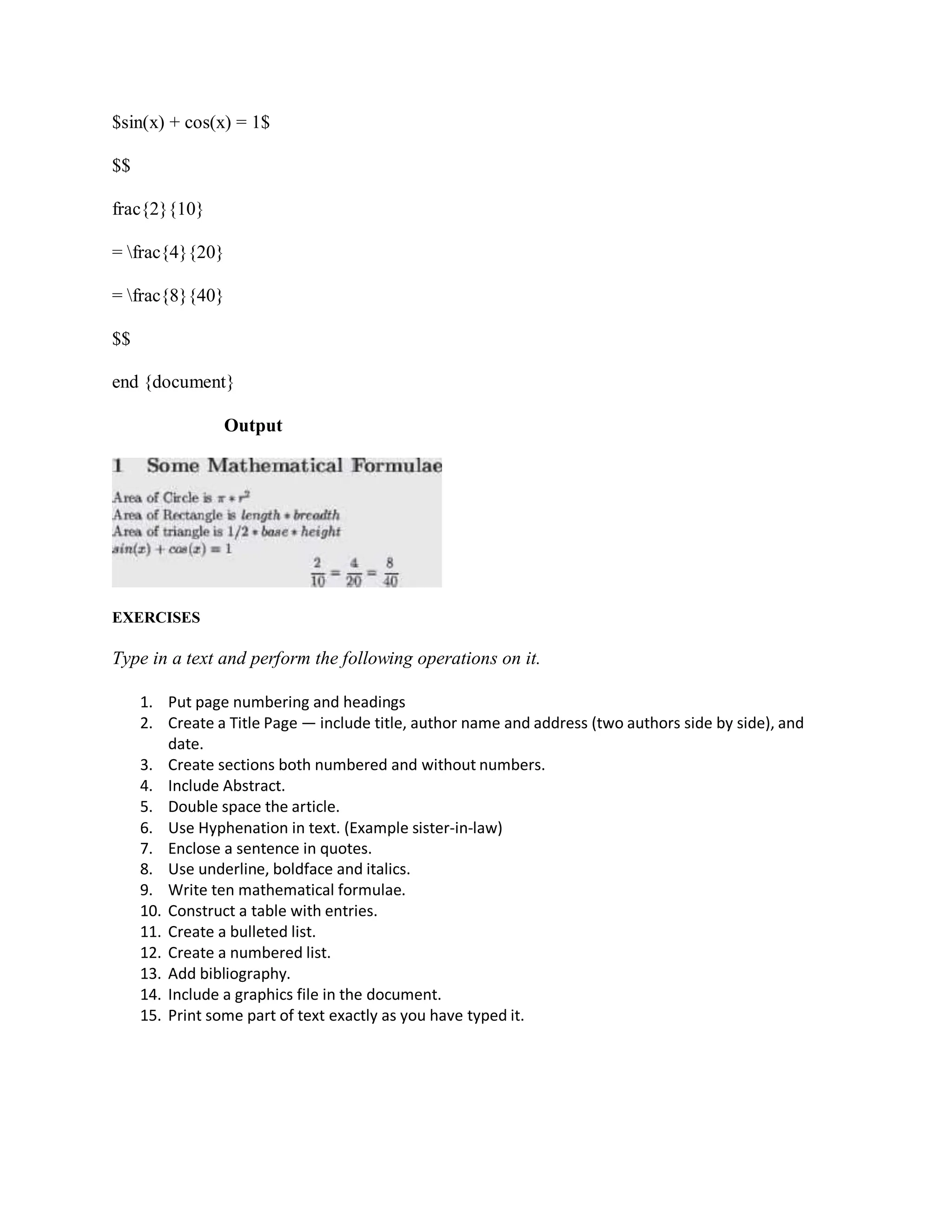 $sin(x) + cos(x) = 1$
$$
frac{2}{10}
= frac{4}{20}
= frac{8}{40}
$$
end {document}
Output
EXERCISES
Type in a text and perform the following operations on it.
1. Put page numbering and headings
2. Create a Title Page — include title, author name and address (two authors side by side), and
date.
3. Create sections both numbered and without numbers.
4. Include Abstract.
5. Double space the article.
6. Use Hyphenation in text. (Example sister-in-law)
7. Enclose a sentence in quotes.
8. Use underline, boldface and italics.
9. Write ten mathematical formulae.
10. Construct a table with entries.
11. Create a bulleted list.
12. Create a numbered list.
13. Add bibliography.
14. Include a graphics file in the document.
15. Print some part of text exactly as you have typed it.
 