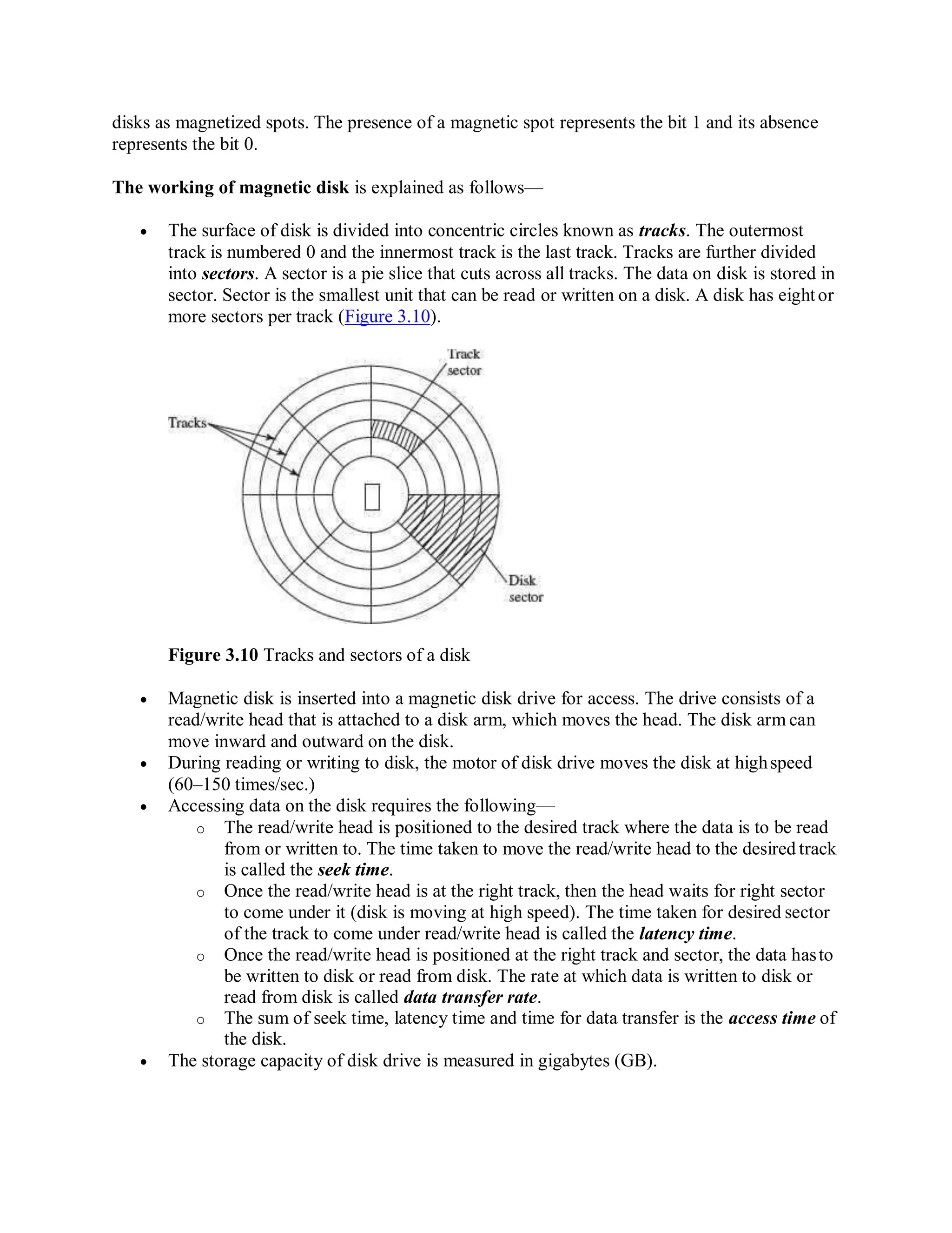 disks as magnetized spots. The presence of a magnetic spot represents the bit 1 and its absence
represents the bit 0.
The working of magnetic disk is explained as follows—
 The surface of disk is divided into concentric circles known as tracks. The outermost
track is numbered 0 and the innermost track is the last track. Tracks are further divided
into sectors. A sector is a pie slice that cuts across all tracks. The data on disk is stored in
sector. Sector is the smallest unit that can be read or written on a disk. A disk has eightor
more sectors per track (Figure 3.10).
Figure 3.10 Tracks and sectors of a disk
 Magnetic disk is inserted into a magnetic disk drive for access. The drive consists of a
read/write head that is attached to a disk arm, which moves the head. The disk arm can
move inward and outward on the disk.
 During reading or writing to disk, the motor of disk drive moves the disk at highspeed
(60–150 times/sec.)
 Accessing data on the disk requires the following—
o The read/write head is positioned to the desired track where the data is to be read
from or written to. The time taken to move the read/write head to the desired track
is called the seek time.
o Once the read/write head is at the right track, then the head waits for right sector
to come under it (disk is moving at high speed). The time taken for desired sector
of the track to come under read/write head is called the latency time.
o Once the read/write head is positioned at the right track and sector, the data hasto
be written to disk or read from disk. The rate at which data is written to disk or
read from disk is called data transfer rate.
o The sum of seek time, latency time and time for data transfer is the access time of
the disk.
 The storage capacity of disk drive is measured in gigabytes (GB).
 