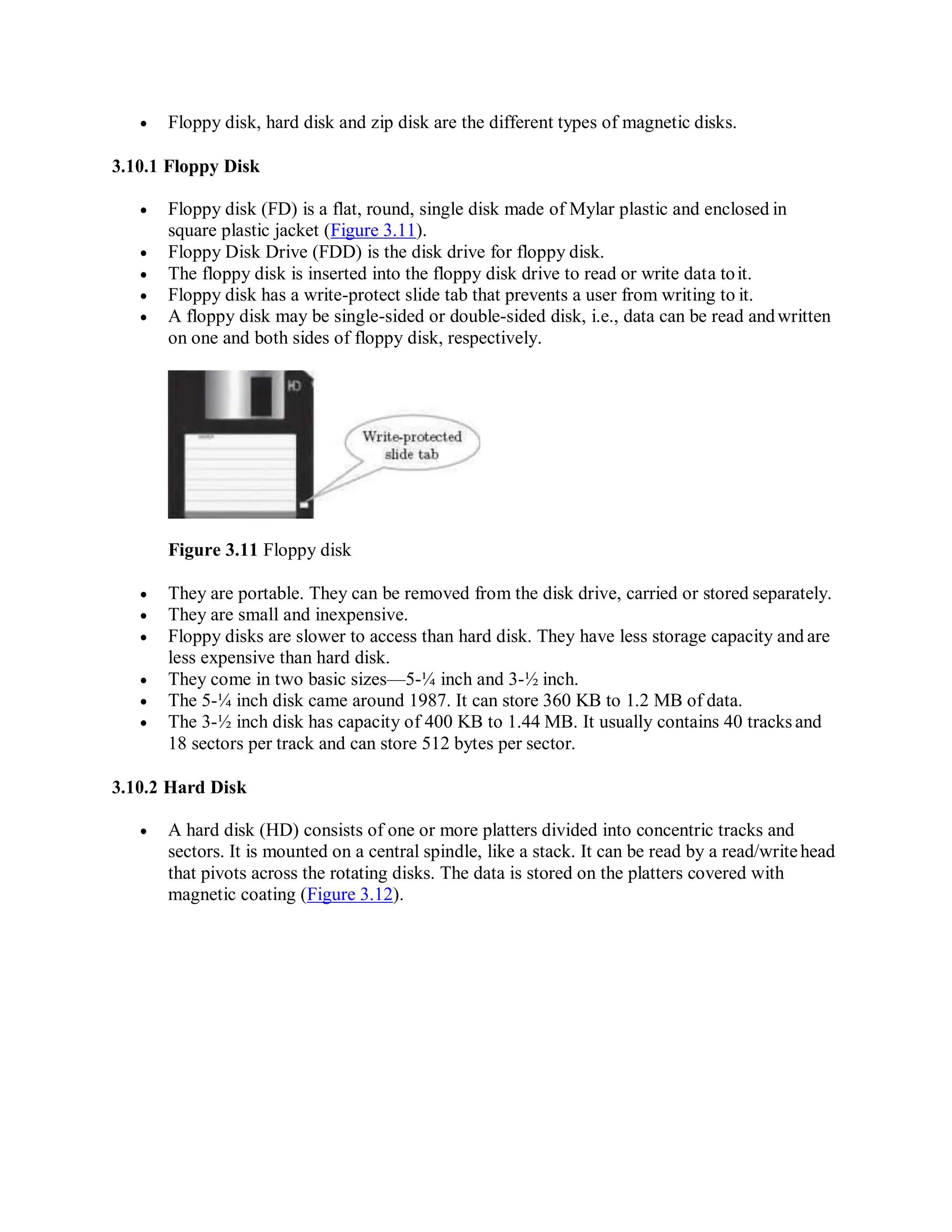  Floppy disk, hard disk and zip disk are the different types of magnetic disks.
3.10.1 Floppy Disk
 Floppy disk (FD) is a flat, round, single disk made of Mylar plastic and enclosed in
square plastic jacket (Figure 3.11).
 Floppy Disk Drive (FDD) is the disk drive for floppy disk.
 The floppy disk is inserted into the floppy disk drive to read or write data toit.
 Floppy disk has a write-protect slide tab that prevents a user from writing to it.
 A floppy disk may be single-sided or double-sided disk, i.e., data can be read andwritten
on one and both sides of floppy disk, respectively.
Figure 3.11 Floppy disk
 They are portable. They can be removed from the disk drive, carried or stored separately.
 They are small and inexpensive.
 Floppy disks are slower to access than hard disk. They have less storage capacity and are
less expensive than hard disk.
 They come in two basic sizes—5-¼ inch and 3-½ inch.
 The 5-¼ inch disk came around 1987. It can store 360 KB to 1.2 MB of data.
 The 3-½ inch disk has capacity of 400 KB to 1.44 MB. It usually contains 40 tracks and
18 sectors per track and can store 512 bytes per sector.
3.10.2 Hard Disk
 A hard disk (HD) consists of one or more platters divided into concentric tracks and
sectors. It is mounted on a central spindle, like a stack. It can be read by a read/writehead
that pivots across the rotating disks. The data is stored on the platters covered with
magnetic coating (Figure 3.12).
 