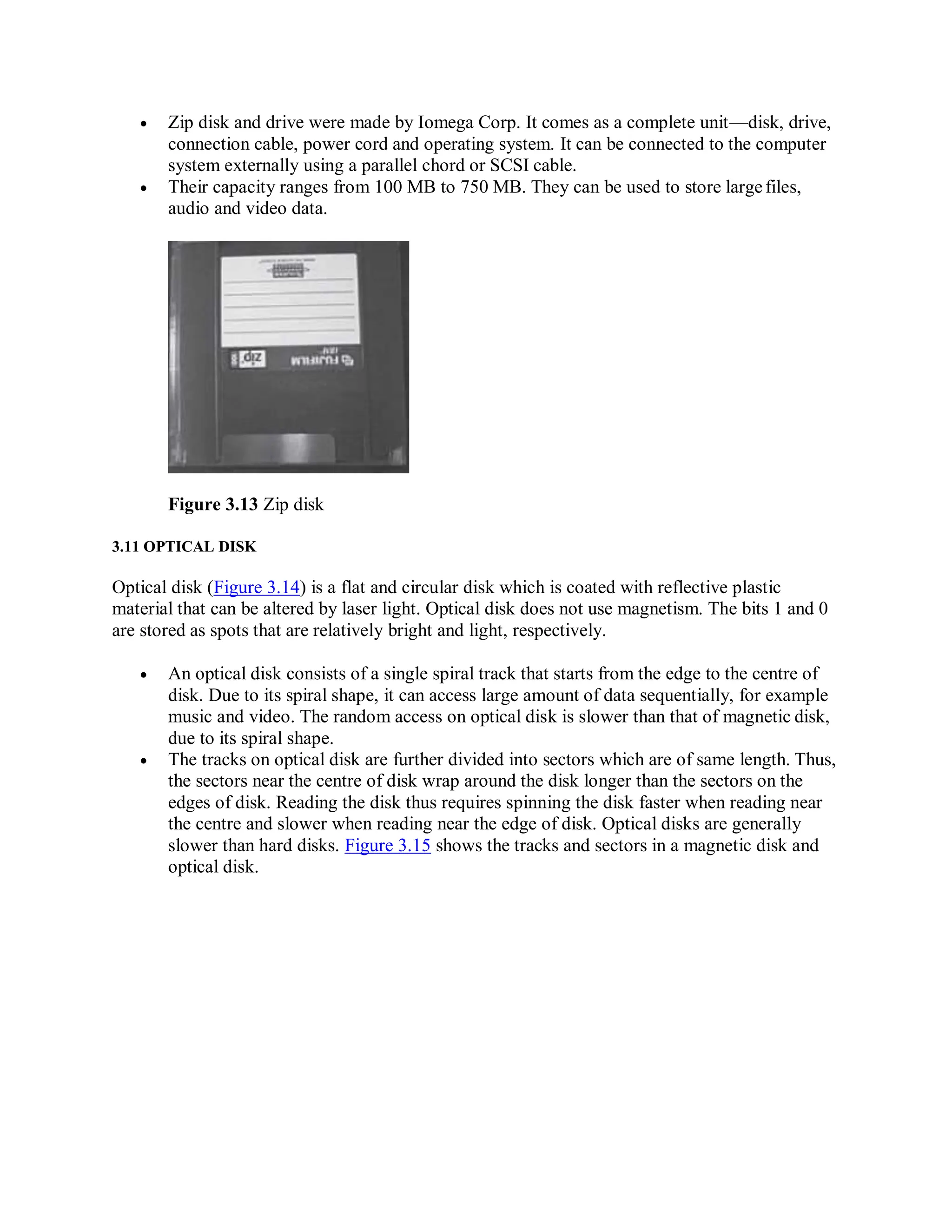  Zip disk and drive were made by Iomega Corp. It comes as a complete unit—disk, drive,
connection cable, power cord and operating system. It can be connected to the computer
system externally using a parallel chord or SCSI cable.
 Their capacity ranges from 100 MB to 750 MB. They can be used to store largefiles,
audio and video data.
Figure 3.13 Zip disk
3.11 OPTICAL DISK
Optical disk (Figure 3.14) is a flat and circular disk which is coated with reflective plastic
material that can be altered by laser light. Optical disk does not use magnetism. The bits 1 and 0
are stored as spots that are relatively bright and light, respectively.
 An optical disk consists of a single spiral track that starts from the edge to the centre of
disk. Due to its spiral shape, it can access large amount of data sequentially, for example
music and video. The random access on optical disk is slower than that of magnetic disk,
due to its spiral shape.
 The tracks on optical disk are further divided into sectors which are of same length. Thus,
the sectors near the centre of disk wrap around the disk longer than the sectors on the
edges of disk. Reading the disk thus requires spinning the disk faster when reading near
the centre and slower when reading near the edge of disk. Optical disks are generally
slower than hard disks. Figure 3.15 shows the tracks and sectors in a magnetic disk and
optical disk.
 