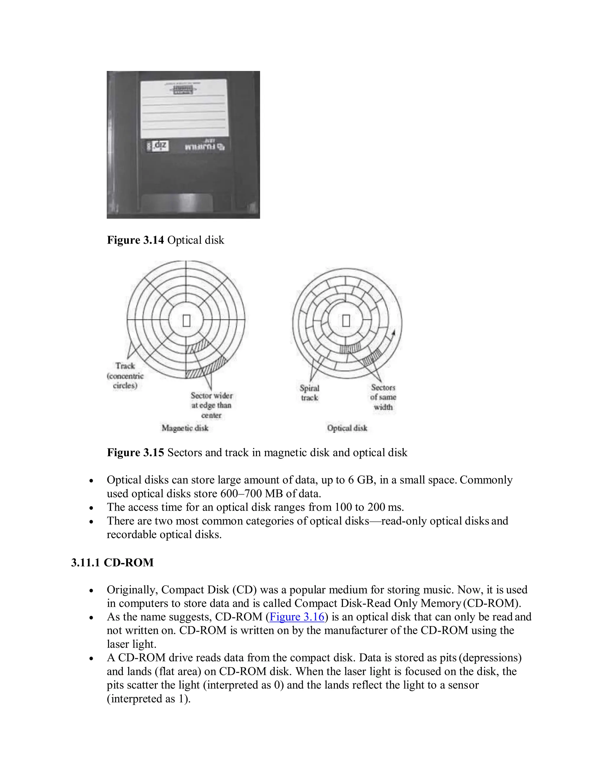 Figure 3.14 Optical disk
Figure 3.15 Sectors and track in magnetic disk and optical disk
 Optical disks can store large amount of data, up to 6 GB, in a small space. Commonly
used optical disks store 600–700 MB of data.
 The access time for an optical disk ranges from 100 to 200 ms.
 There are two most common categories of optical disks—read-only optical disks and
recordable optical disks.
3.11.1 CD-ROM
 Originally, Compact Disk (CD) was a popular medium for storing music. Now, it is used
in computers to store data and is called Compact Disk-Read Only Memory(CD-ROM).
 As the name suggests, CD-ROM (Figure 3.16) is an optical disk that can only be read and
not written on. CD-ROM is written on by the manufacturer of the CD-ROM using the
laser light.
 A CD-ROM drive reads data from the compact disk. Data is stored as pits (depressions)
and lands (flat area) on CD-ROM disk. When the laser light is focused on the disk, the
pits scatter the light (interpreted as 0) and the lands reflect the light to a sensor
(interpreted as 1).
 