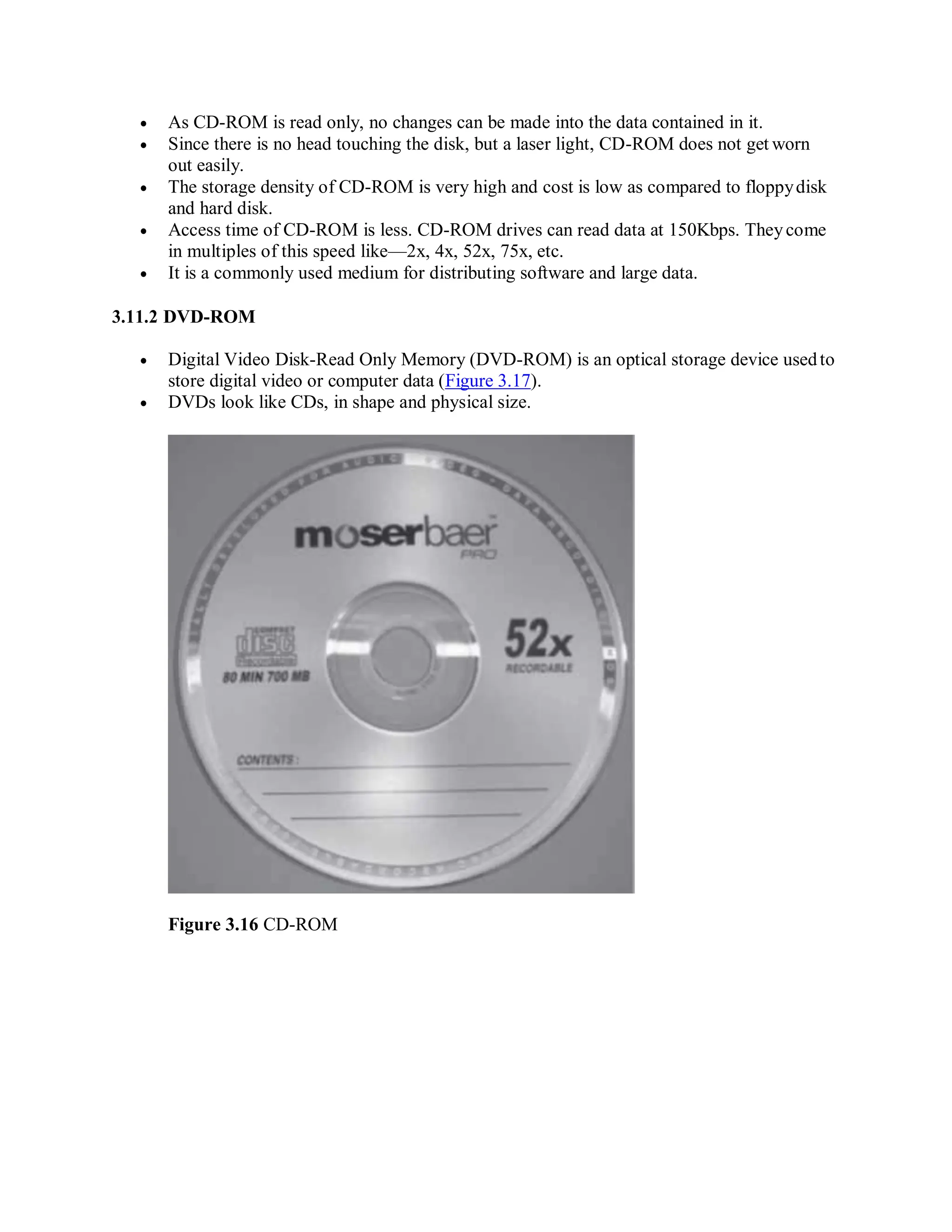  As CD-ROM is read only, no changes can be made into the data contained in it.
 Since there is no head touching the disk, but a laser light, CD-ROM does not get worn
out easily.
 The storage density of CD-ROM is very high and cost is low as compared to floppydisk
and hard disk.
 Access time of CD-ROM is less. CD-ROM drives can read data at 150Kbps. Theycome
in multiples of this speed like—2x, 4x, 52x, 75x, etc.
 It is a commonly used medium for distributing software and large data.
3.11.2 DVD-ROM
 Digital Video Disk-Read Only Memory (DVD-ROM) is an optical storage device usedto
store digital video or computer data (Figure 3.17).
 DVDs look like CDs, in shape and physical size.
Figure 3.16 CD-ROM
 