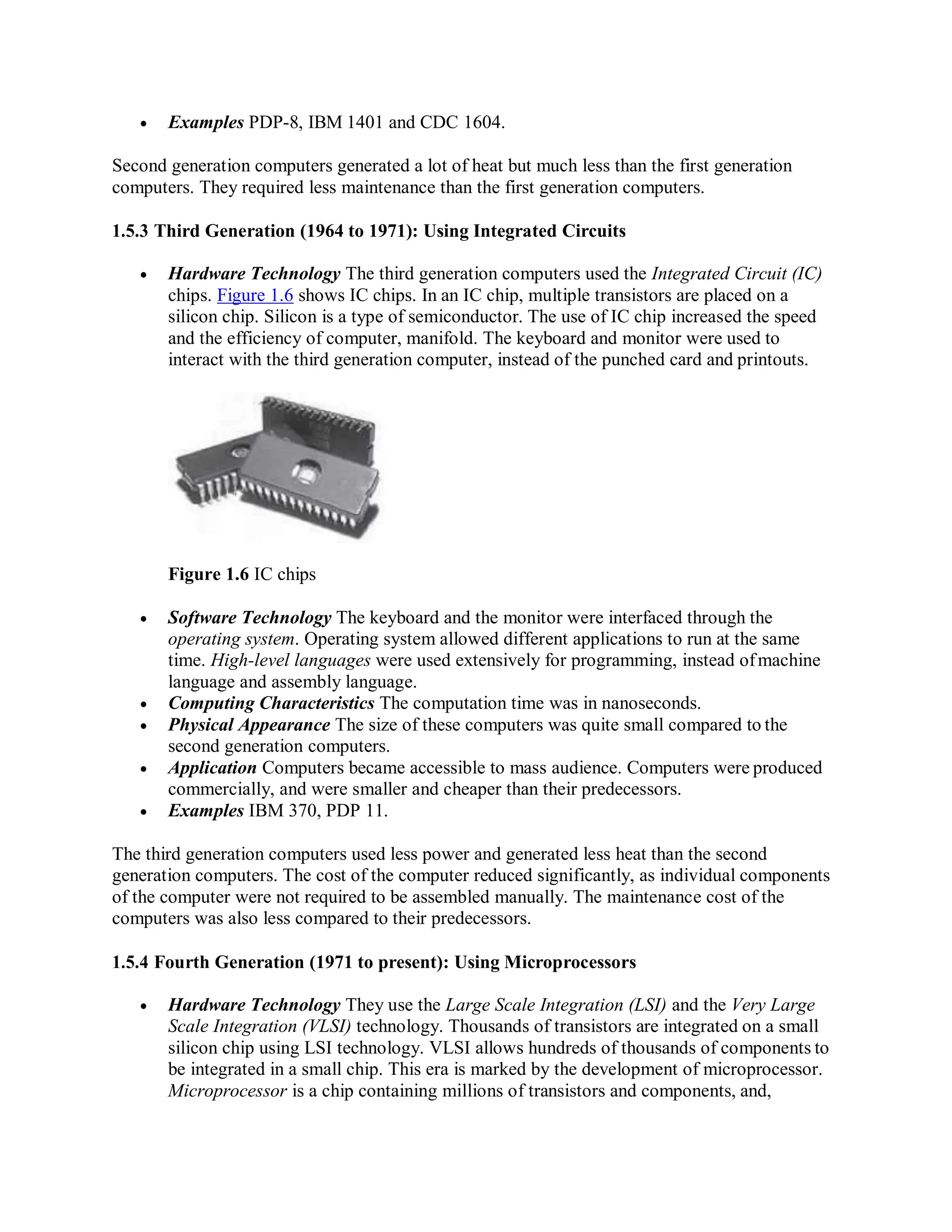  Examples PDP-8, IBM 1401 and CDC 1604.
Second generation computers generated a lot of heat but much less than the first generation
computers. They required less maintenance than the first generation computers.
1.5.3 Third Generation (1964 to 1971): Using Integrated Circuits
 Hardware Technology The third generation computers used the Integrated Circuit (IC)
chips. Figure 1.6 shows IC chips. In an IC chip, multiple transistors are placed on a
silicon chip. Silicon is a type of semiconductor. The use of IC chip increased the speed
and the efficiency of computer, manifold. The keyboard and monitor were used to
interact with the third generation computer, instead of the punched card and printouts.
Figure 1.6 IC chips
 Software Technology The keyboard and the monitor were interfaced through the
operating system. Operating system allowed different applications to run at the same
time. High-level languages were used extensively for programming, instead ofmachine
language and assembly language.
 Computing Characteristics The computation time was in nanoseconds.
 Physical Appearance The size of these computers was quite small compared to the
second generation computers.
 Application Computers became accessible to mass audience. Computers were produced
commercially, and were smaller and cheaper than their predecessors.
 Examples IBM 370, PDP 11.
The third generation computers used less power and generated less heat than the second
generation computers. The cost of the computer reduced significantly, as individual components
of the computer were not required to be assembled manually. The maintenance cost of the
computers was also less compared to their predecessors.
1.5.4 Fourth Generation (1971 to present): Using Microprocessors
 Hardware Technology They use the Large Scale Integration (LSI) and the Very Large
Scale Integration (VLSI) technology. Thousands of transistors are integrated on a small
silicon chip using LSI technology. VLSI allows hundreds of thousands of components to
be integrated in a small chip. This era is marked by the development of microprocessor.
Microprocessor is a chip containing millions of transistors and components, and,
 