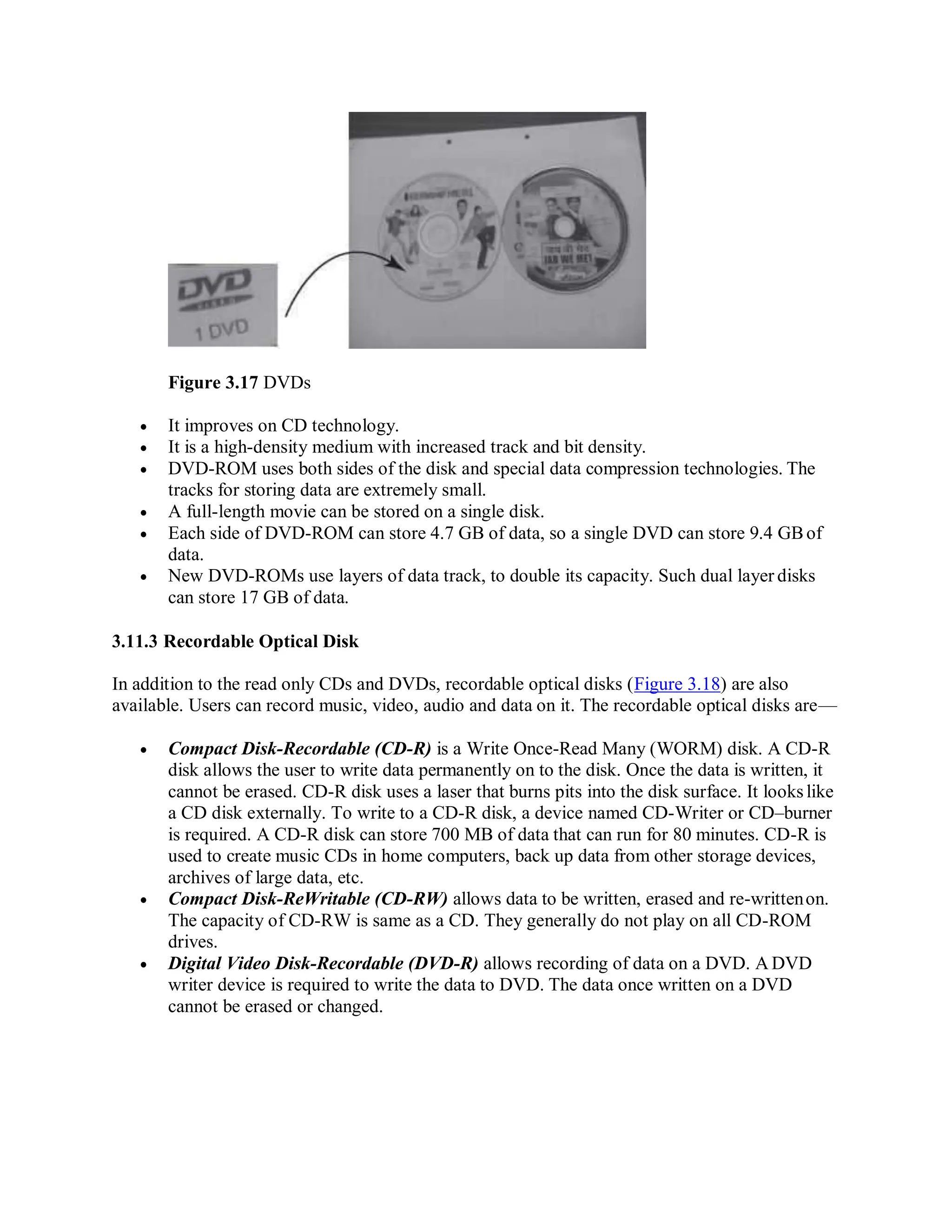 Figure 3.17 DVDs
 It improves on CD technology.
 It is a high-density medium with increased track and bit density.
 DVD-ROM uses both sides of the disk and special data compression technologies. The
tracks for storing data are extremely small.
 A full-length movie can be stored on a single disk.
 Each side of DVD-ROM can store 4.7 GB of data, so a single DVD can store 9.4 GBof
data.
 New DVD-ROMs use layers of data track, to double its capacity. Such dual layer disks
can store 17 GB of data.
3.11.3 Recordable Optical Disk
In addition to the read only CDs and DVDs, recordable optical disks (Figure 3.18) are also
available. Users can record music, video, audio and data on it. The recordable optical disks are—
 Compact Disk-Recordable (CD-R) is a Write Once-Read Many (WORM) disk. A CD-R
disk allows the user to write data permanently on to the disk. Once the data is written, it
cannot be erased. CD-R disk uses a laser that burns pits into the disk surface. It lookslike
a CD disk externally. To write to a CD-R disk, a device named CD-Writer or CD–burner
is required. A CD-R disk can store 700 MB of data that can run for 80 minutes. CD-R is
used to create music CDs in home computers, back up data from other storage devices,
archives of large data, etc.
 Compact Disk-ReWritable (CD-RW) allows data to be written, erased and re-writtenon.
The capacity of CD-RW is same as a CD. They generally do not play on all CD-ROM
drives.
 Digital Video Disk-Recordable (DVD-R) allows recording of data on a DVD. A DVD
writer device is required to write the data to DVD. The data once written on a DVD
cannot be erased or changed.
 