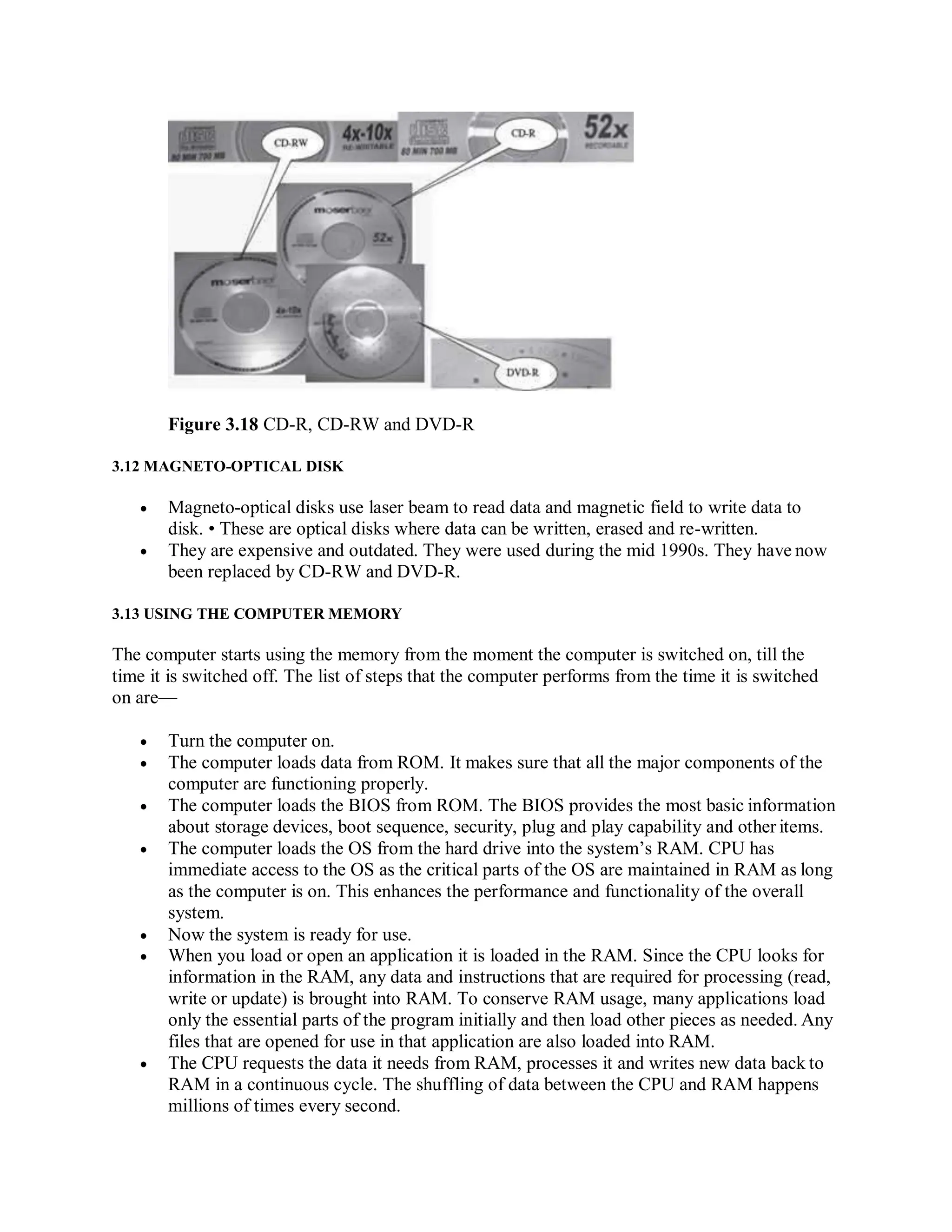 Figure 3.18 CD-R, CD-RW and DVD-R
3.12 MAGNETO-OPTICAL DISK
 Magneto-optical disks use laser beam to read data and magnetic field to write data to
disk. • These are optical disks where data can be written, erased and re-written.
 They are expensive and outdated. They were used during the mid 1990s. They have now
been replaced by CD-RW and DVD-R.
3.13 USING THE COMPUTER MEMORY
The computer starts using the memory from the moment the computer is switched on, till the
time it is switched off. The list of steps that the computer performs from the time it is switched
on are—
 Turn the computer on.
 The computer loads data from ROM. It makes sure that all the major components of the
computer are functioning properly.
 The computer loads the BIOS from ROM. The BIOS provides the most basic information
about storage devices, boot sequence, security, plug and play capability and other items.
 The computer loads the OS from the hard drive into the system’s RAM. CPU has
immediate access to the OS as the critical parts of the OS are maintained in RAM as long
as the computer is on. This enhances the performance and functionality of the overall
system.
 Now the system is ready for use.
 When you load or open an application it is loaded in the RAM. Since the CPU looks for
information in the RAM, any data and instructions that are required for processing (read,
write or update) is brought into RAM. To conserve RAM usage, many applications load
only the essential parts of the program initially and then load other pieces as needed. Any
files that are opened for use in that application are also loaded into RAM.
 The CPU requests the data it needs from RAM, processes it and writes new data back to
RAM in a continuous cycle. The shuffling of data between the CPU and RAM happens
millions of times every second.
 