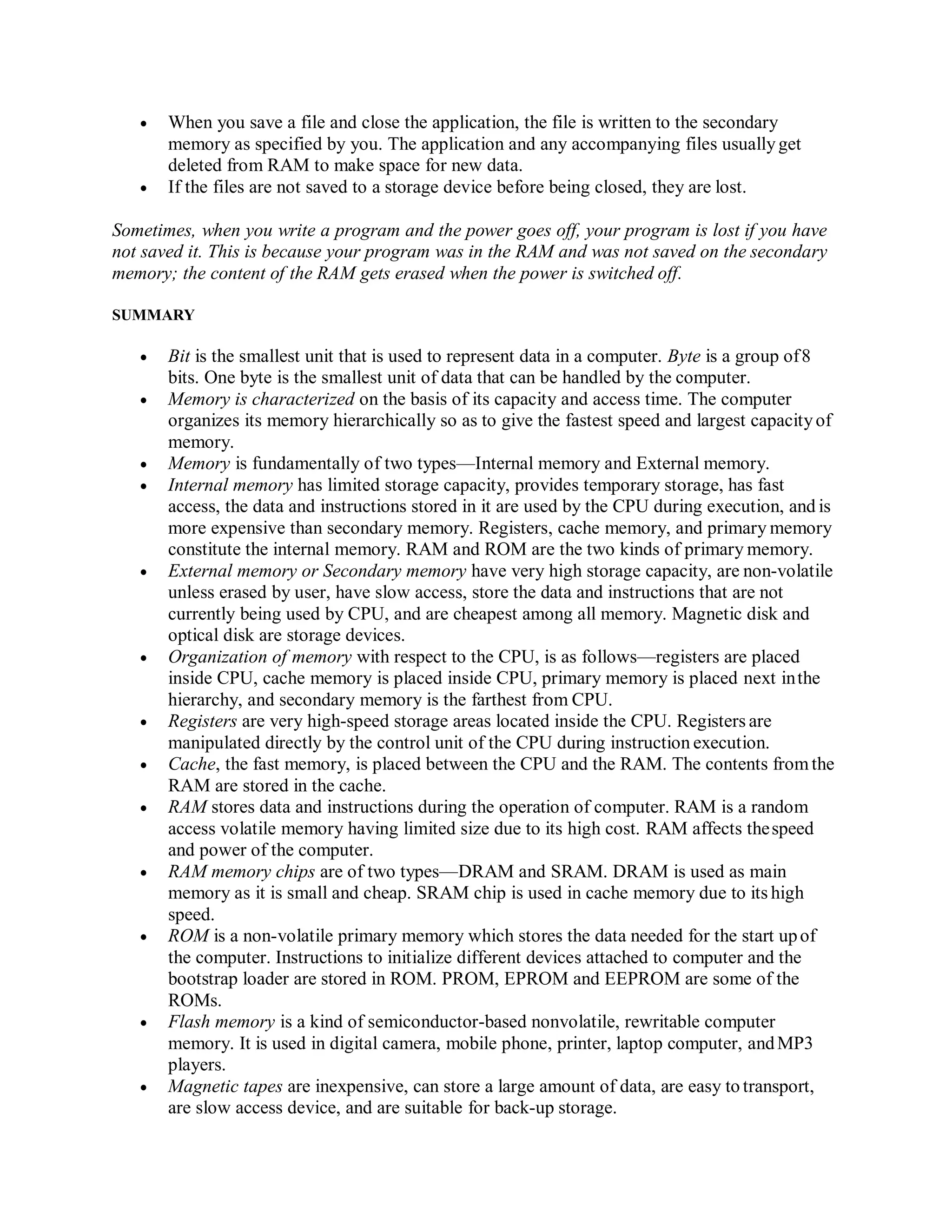  When you save a file and close the application, the file is written to the secondary
memory as specified by you. The application and any accompanying files usuallyget
deleted from RAM to make space for new data.
 If the files are not saved to a storage device before being closed, they are lost.
Sometimes, when you write a program and the power goes off, your program is lost if you have
not saved it. This is because your program was in the RAM and was not saved on the secondary
memory; the content of the RAM gets erased when the power is switched off.
SUMMARY
 Bit is the smallest unit that is used to represent data in a computer. Byte is a group of8
bits. One byte is the smallest unit of data that can be handled by the computer.
 Memory is characterized on the basis of its capacity and access time. The computer
organizes its memory hierarchically so as to give the fastest speed and largest capacityof
memory.
 Memory is fundamentally of two types—Internal memory and External memory.
 Internal memory has limited storage capacity, provides temporary storage, has fast
access, the data and instructions stored in it are used by the CPU during execution, and is
more expensive than secondary memory. Registers, cache memory, and primary memory
constitute the internal memory. RAM and ROM are the two kinds of primary memory.
 External memory or Secondary memory have very high storage capacity, are non-volatile
unless erased by user, have slow access, store the data and instructions that are not
currently being used by CPU, and are cheapest among all memory. Magnetic disk and
optical disk are storage devices.
 Organization of memory with respect to the CPU, is as follows—registers are placed
inside CPU, cache memory is placed inside CPU, primary memory is placed next inthe
hierarchy, and secondary memory is the farthest from CPU.
 Registers are very high-speed storage areas located inside the CPU. Registers are
manipulated directly by the control unit of the CPU during instruction execution.
 Cache, the fast memory, is placed between the CPU and the RAM. The contents fromthe
RAM are stored in the cache.
 RAM stores data and instructions during the operation of computer. RAM is a random
access volatile memory having limited size due to its high cost. RAM affects thespeed
and power of the computer.
 RAM memory chips are of two types—DRAM and SRAM. DRAM is used as main
memory as it is small and cheap. SRAM chip is used in cache memory due to its high
speed.
 ROM is a non-volatile primary memory which stores the data needed for the start upof
the computer. Instructions to initialize different devices attached to computer and the
bootstrap loader are stored in ROM. PROM, EPROM and EEPROM are some of the
ROMs.
 Flash memory is a kind of semiconductor-based nonvolatile, rewritable computer
memory. It is used in digital camera, mobile phone, printer, laptop computer, andMP3
players.
 Magnetic tapes are inexpensive, can store a large amount of data, are easy to transport,
are slow access device, and are suitable for back-up storage.
 