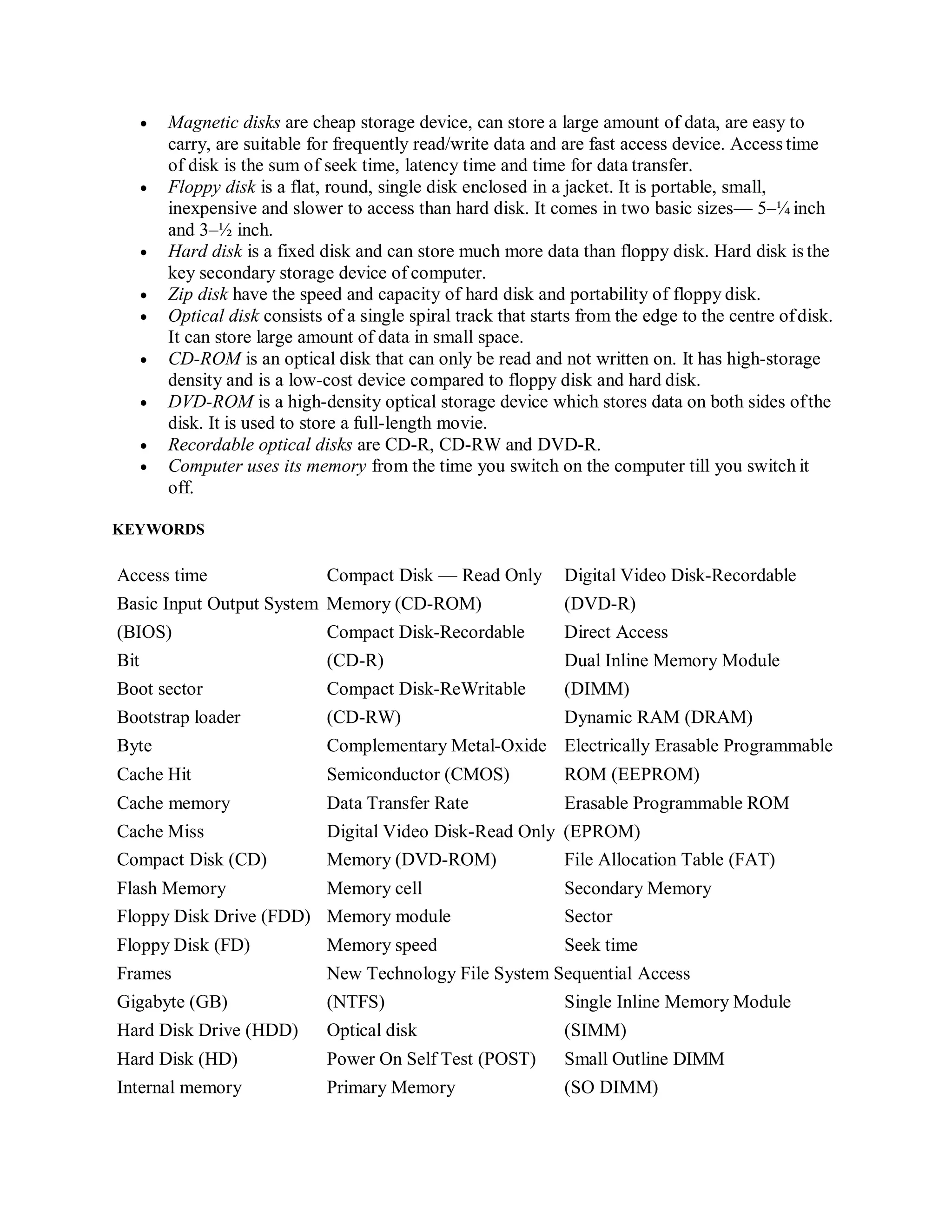  Magnetic disks are cheap storage device, can store a large amount of data, are easy to
carry, are suitable for frequently read/write data and are fast access device. Access time
of disk is the sum of seek time, latency time and time for data transfer.
 Floppy disk is a flat, round, single disk enclosed in a jacket. It is portable, small,
inexpensive and slower to access than hard disk. It comes in two basic sizes— 5–¼ inch
and 3–½ inch.
 Hard disk is a fixed disk and can store much more data than floppy disk. Hard disk is the
key secondary storage device of computer.
 Zip disk have the speed and capacity of hard disk and portability of floppy disk.
 Optical disk consists of a single spiral track that starts from the edge to the centre ofdisk.
It can store large amount of data in small space.
 CD-ROM is an optical disk that can only be read and not written on. It has high-storage
density and is a low-cost device compared to floppy disk and hard disk.
 DVD-ROM is a high-density optical storage device which stores data on both sides ofthe
disk. It is used to store a full-length movie.
 Recordable optical disks are CD-R, CD-RW and DVD-R.
 Computer uses its memory from the time you switch on the computer till you switch it
off.
KEYWORDS
Access time Compact Disk — Read Only Digital Video Disk-Recordable
Basic Input Output System Memory (CD-ROM) (DVD-R)
(BIOS) Compact Disk-Recordable Direct Access
Bit (CD-R) Dual Inline Memory Module
Boot sector Compact Disk-ReWritable (DIMM)
Bootstrap loader (CD-RW) Dynamic RAM (DRAM)
Byte Complementary Metal-Oxide Electrically Erasable Programmable
Cache Hit Semiconductor (CMOS) ROM (EEPROM)
Cache memory Data Transfer Rate Erasable Programmable ROM
Cache Miss Digital Video Disk-Read Only (EPROM)
Compact Disk (CD) Memory (DVD-ROM) File Allocation Table (FAT)
Flash Memory Memory cell Secondary Memory
Floppy Disk Drive (FDD) Memory module Sector
Floppy Disk (FD) Memory speed Seek time
Frames New Technology File System Sequential Access
Gigabyte (GB) (NTFS) Single Inline Memory Module
Hard Disk Drive (HDD) Optical disk (SIMM)
Hard Disk (HD) Power On Self Test (POST) Small Outline DIMM
Internal memory Primary Memory (SO DIMM)
 