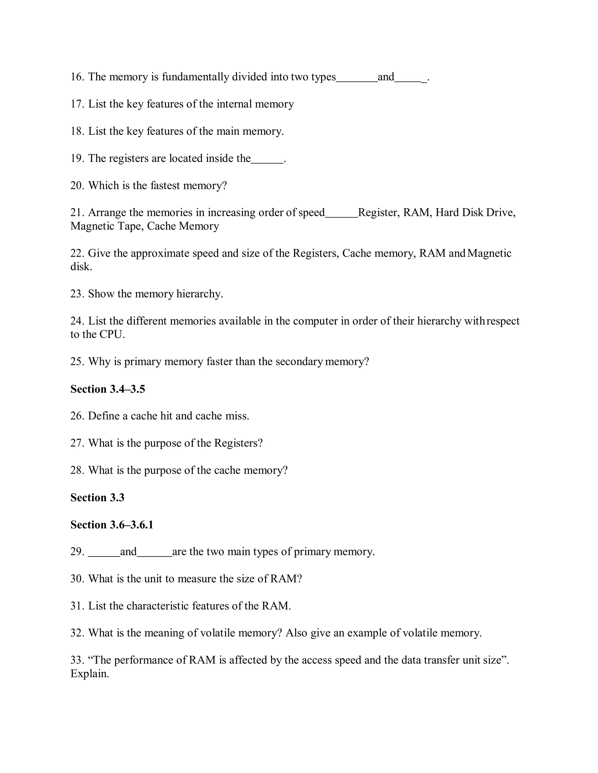 16. The memory is fundamentally divided into two types and _.
17. List the key features of the internal memory
18. List the key features of the main memory.
19. The registers are located inside the .
20. Which is the fastest memory?
21. Arrange the memories in increasing order of speed Register, RAM, Hard Disk Drive,
Magnetic Tape, Cache Memory
22. Give the approximate speed and size of the Registers, Cache memory, RAM andMagnetic
disk.
23. Show the memory hierarchy.
24. List the different memories available in the computer in order of their hierarchy withrespect
to the CPU.
25. Why is primary memory faster than the secondary memory?
Section 3.4–3.5
26. Define a cache hit and cache miss.
27. What is the purpose of the Registers?
28. What is the purpose of the cache memory?
Section 3.3
Section 3.6–3.6.1
29. and are the two main types of primary memory.
30. What is the unit to measure the size of RAM?
31. List the characteristic features of the RAM.
32. What is the meaning of volatile memory? Also give an example of volatile memory.
33. “The performance of RAM is affected by the access speed and the data transfer unit size”.
Explain.
 