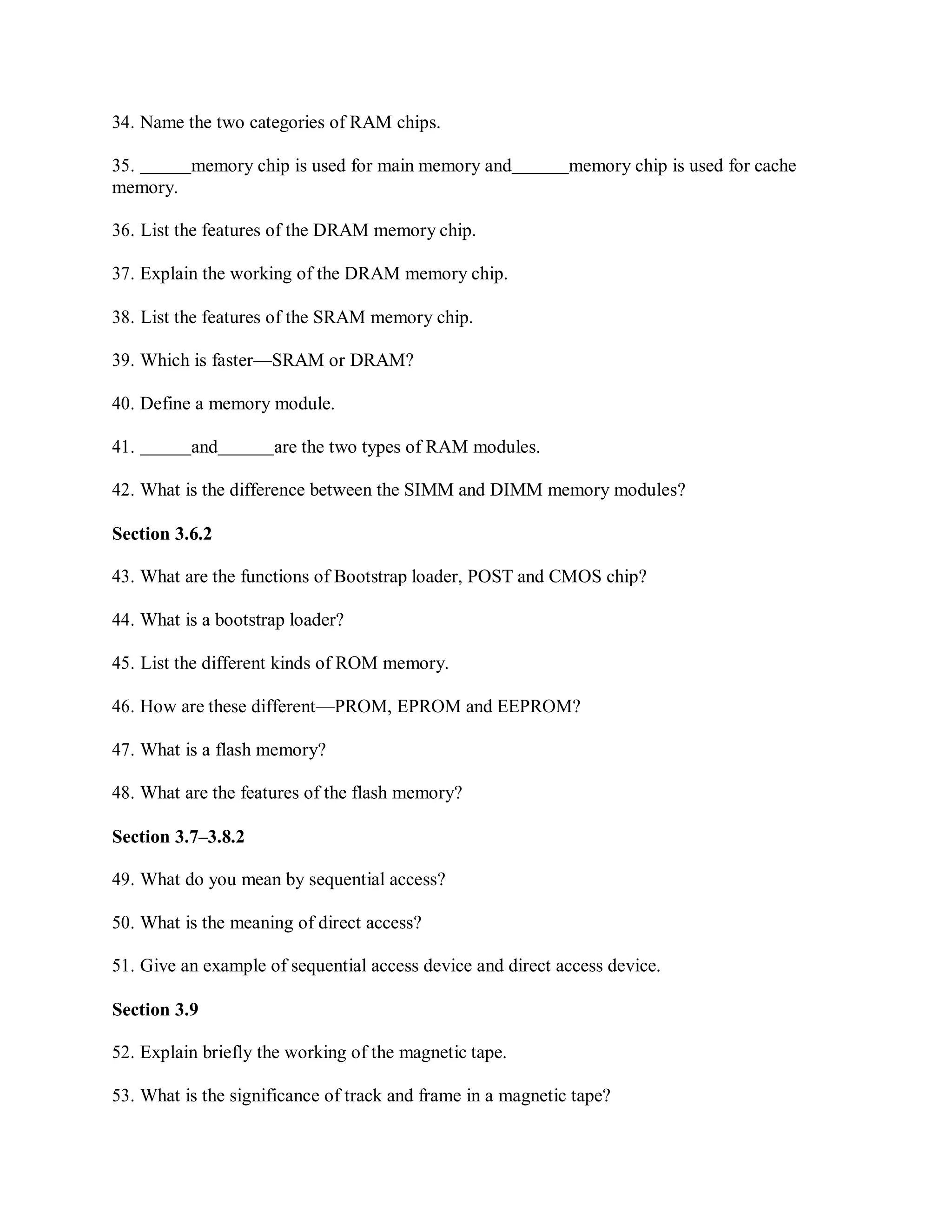 34. Name the two categories of RAM chips.
35. memory chip is used for main memory and memory chip is used for cache
memory.
36. List the features of the DRAM memory chip.
37. Explain the working of the DRAM memory chip.
38. List the features of the SRAM memory chip.
39. Which is faster—SRAM or DRAM?
40. Define a memory module.
41. and are the two types of RAM modules.
42. What is the difference between the SIMM and DIMM memory modules?
Section 3.6.2
43. What are the functions of Bootstrap loader, POST and CMOS chip?
44. What is a bootstrap loader?
45. List the different kinds of ROM memory.
46. How are these different—PROM, EPROM and EEPROM?
47. What is a flash memory?
48. What are the features of the flash memory?
Section 3.7–3.8.2
49. What do you mean by sequential access?
50. What is the meaning of direct access?
51. Give an example of sequential access device and direct access device.
Section 3.9
52. Explain briefly the working of the magnetic tape.
53. What is the significance of track and frame in a magnetic tape?
 
