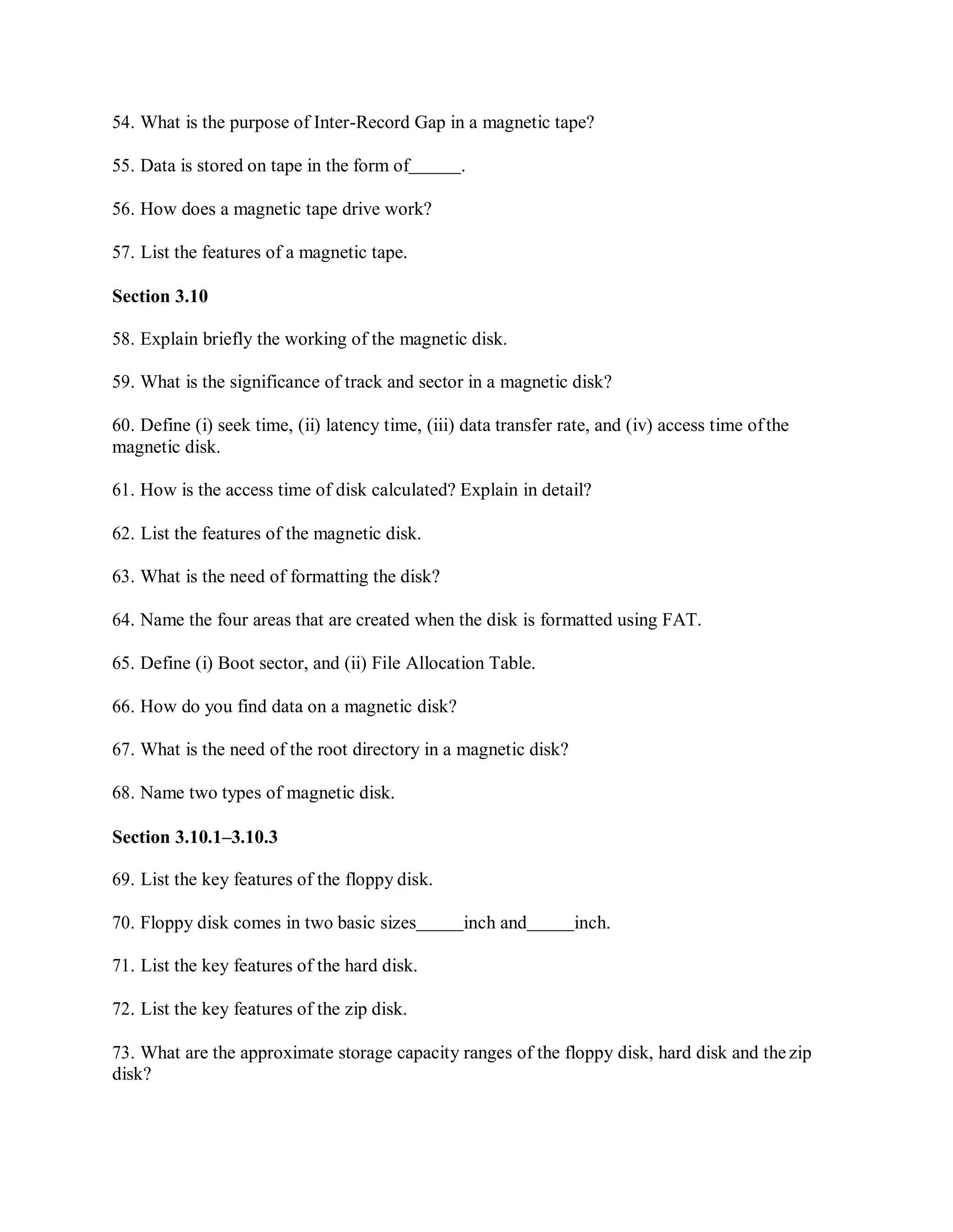 54. What is the purpose of Inter-Record Gap in a magnetic tape?
55. Data is stored on tape in the form of .
56. How does a magnetic tape drive work?
57. List the features of a magnetic tape.
Section 3.10
58. Explain briefly the working of the magnetic disk.
59. What is the significance of track and sector in a magnetic disk?
60. Define (i) seek time, (ii) latency time, (iii) data transfer rate, and (iv) access time ofthe
magnetic disk.
61. How is the access time of disk calculated? Explain in detail?
62. List the features of the magnetic disk.
63. What is the need of formatting the disk?
64. Name the four areas that are created when the disk is formatted using FAT.
65. Define (i) Boot sector, and (ii) File Allocation Table.
66. How do you find data on a magnetic disk?
67. What is the need of the root directory in a magnetic disk?
68. Name two types of magnetic disk.
Section 3.10.1–3.10.3
69. List the key features of the floppy disk.
70. Floppy disk comes in two basic sizes inch and inch.
71. List the key features of the hard disk.
72. List the key features of the zip disk.
73. What are the approximate storage capacity ranges of the floppy disk, hard disk and thezip
disk?
 
