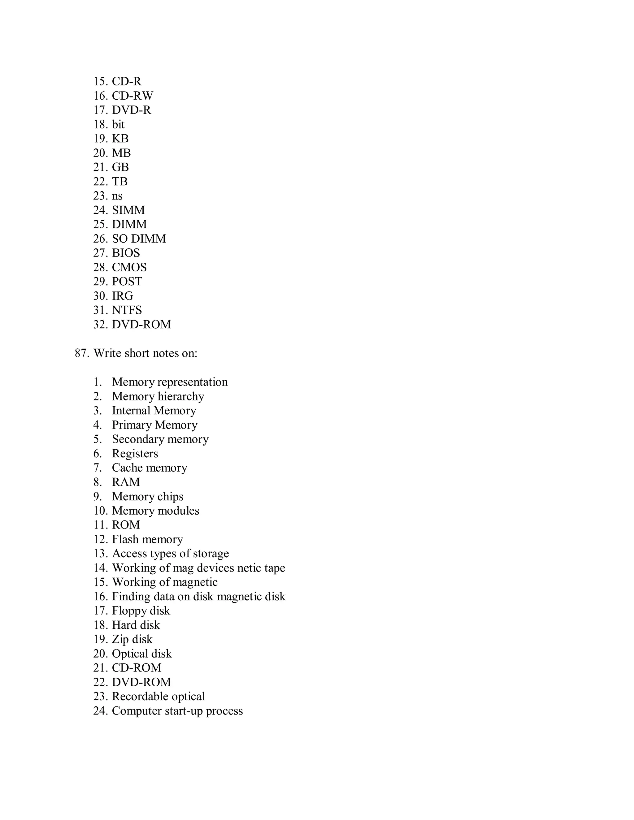 15. CD-R
16. CD-RW
17. DVD-R
18. bit
19. KB
20. MB
21. GB
22. TB
23. ns
24. SIMM
25. DIMM
26. SO DIMM
27. BIOS
28. CMOS
29. POST
30. IRG
31. NTFS
32. DVD-ROM
87. Write short notes on:
1. Memory representation
2. Memory hierarchy
3. Internal Memory
4. Primary Memory
5. Secondary memory
6. Registers
7. Cache memory
8. RAM
9. Memory chips
10. Memory modules
11. ROM
12. Flash memory
13. Access types of storage
14. Working of mag devices netic tape
15. Working of magnetic
16. Finding data on disk magnetic disk
17. Floppy disk
18. Hard disk
19. Zip disk
20. Optical disk
21. CD-ROM
22. DVD-ROM
23. Recordable optical
24. Computer start-up process
 