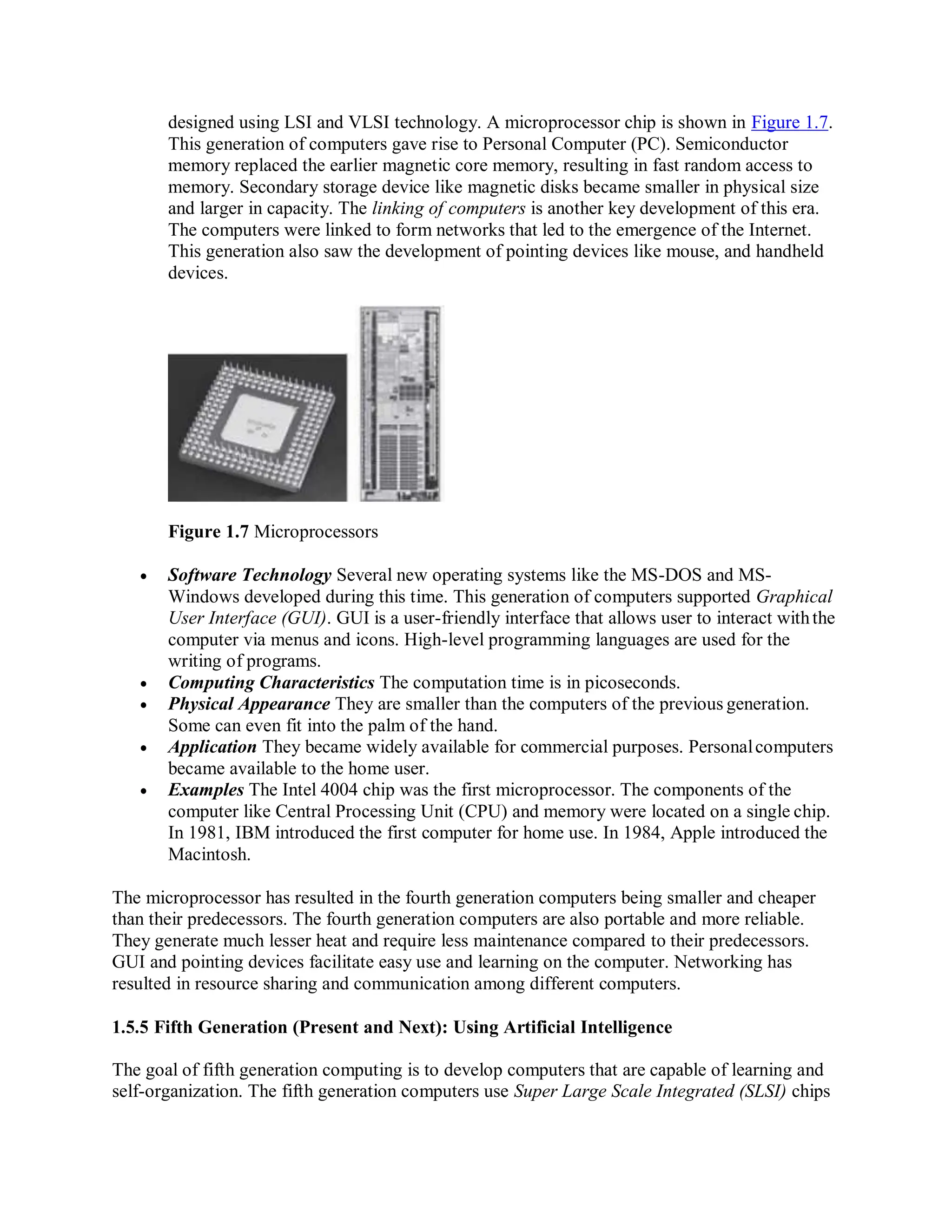 designed using LSI and VLSI technology. A microprocessor chip is shown in Figure 1.7.
This generation of computers gave rise to Personal Computer (PC). Semiconductor
memory replaced the earlier magnetic core memory, resulting in fast random access to
memory. Secondary storage device like magnetic disks became smaller in physical size
and larger in capacity. The linking of computers is another key development of this era.
The computers were linked to form networks that led to the emergence of the Internet.
This generation also saw the development of pointing devices like mouse, and handheld
devices.
Figure 1.7 Microprocessors
 Software Technology Several new operating systems like the MS-DOS and MS-
Windows developed during this time. This generation of computers supported Graphical
User Interface (GUI). GUI is a user-friendly interface that allows user to interact withthe
computer via menus and icons. High-level programming languages are used for the
writing of programs.
 Computing Characteristics The computation time is in picoseconds.
 Physical Appearance They are smaller than the computers of the previous generation.
Some can even fit into the palm of the hand.
 Application They became widely available for commercial purposes. Personalcomputers
became available to the home user.
 Examples The Intel 4004 chip was the first microprocessor. The components of the
computer like Central Processing Unit (CPU) and memory were located on a single chip.
In 1981, IBM introduced the first computer for home use. In 1984, Apple introduced the
Macintosh.
The microprocessor has resulted in the fourth generation computers being smaller and cheaper
than their predecessors. The fourth generation computers are also portable and more reliable.
They generate much lesser heat and require less maintenance compared to their predecessors.
GUI and pointing devices facilitate easy use and learning on the computer. Networking has
resulted in resource sharing and communication among different computers.
1.5.5 Fifth Generation (Present and Next): Using Artificial Intelligence
The goal of fifth generation computing is to develop computers that are capable of learning and
self-organization. The fifth generation computers use Super Large Scale Integrated (SLSI) chips
 