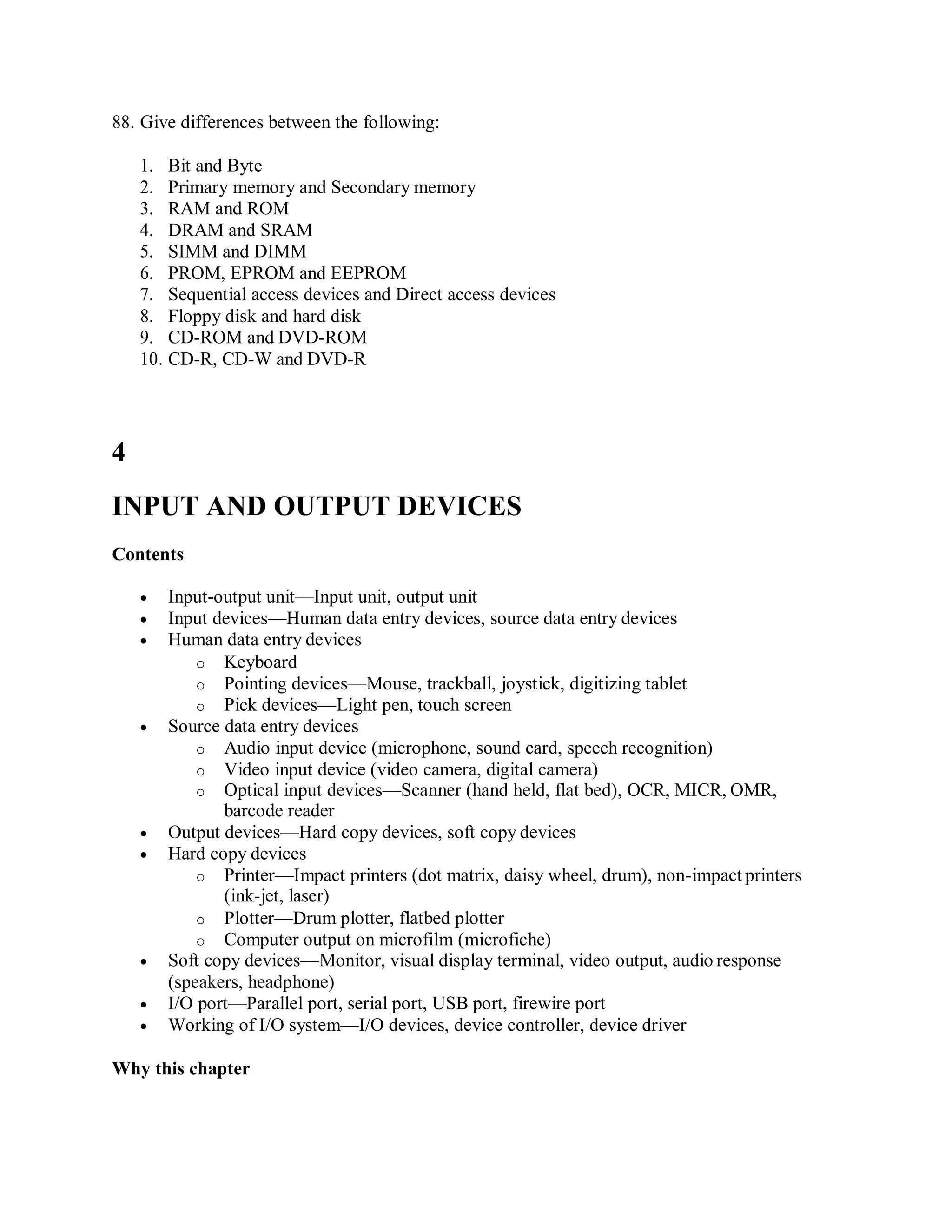 88. Give differences between the following:
1. Bit and Byte
2. Primary memory and Secondary memory
3. RAM and ROM
4. DRAM and SRAM
5. SIMM and DIMM
6. PROM, EPROM and EEPROM
7. Sequential access devices and Direct access devices
8. Floppy disk and hard disk
9. CD-ROM and DVD-ROM
10. CD-R, CD-W and DVD-R
4
INPUT AND OUTPUT DEVICES
Contents
 Input-output unit—Input unit, output unit
 Input devices—Human data entry devices, source data entry devices
 Human data entry devices
o Keyboard
o Pointing devices—Mouse, trackball, joystick, digitizing tablet
o Pick devices—Light pen, touch screen
 Source data entry devices
o Audio input device (microphone, sound card, speech recognition)
o Video input device (video camera, digital camera)
o Optical input devices—Scanner (hand held, flat bed), OCR, MICR, OMR,
barcode reader
 Output devices—Hard copy devices, soft copy devices
 Hard copy devices
o Printer—Impact printers (dot matrix, daisy wheel, drum), non-impact printers
(ink-jet, laser)
o Plotter—Drum plotter, flatbed plotter
o Computer output on microfilm (microfiche)
 Soft copy devices—Monitor, visual display terminal, video output, audio response
(speakers, headphone)
 I/O port—Parallel port, serial port, USB port, firewire port
 Working of I/O system—I/O devices, device controller, device driver
Why this chapter
 