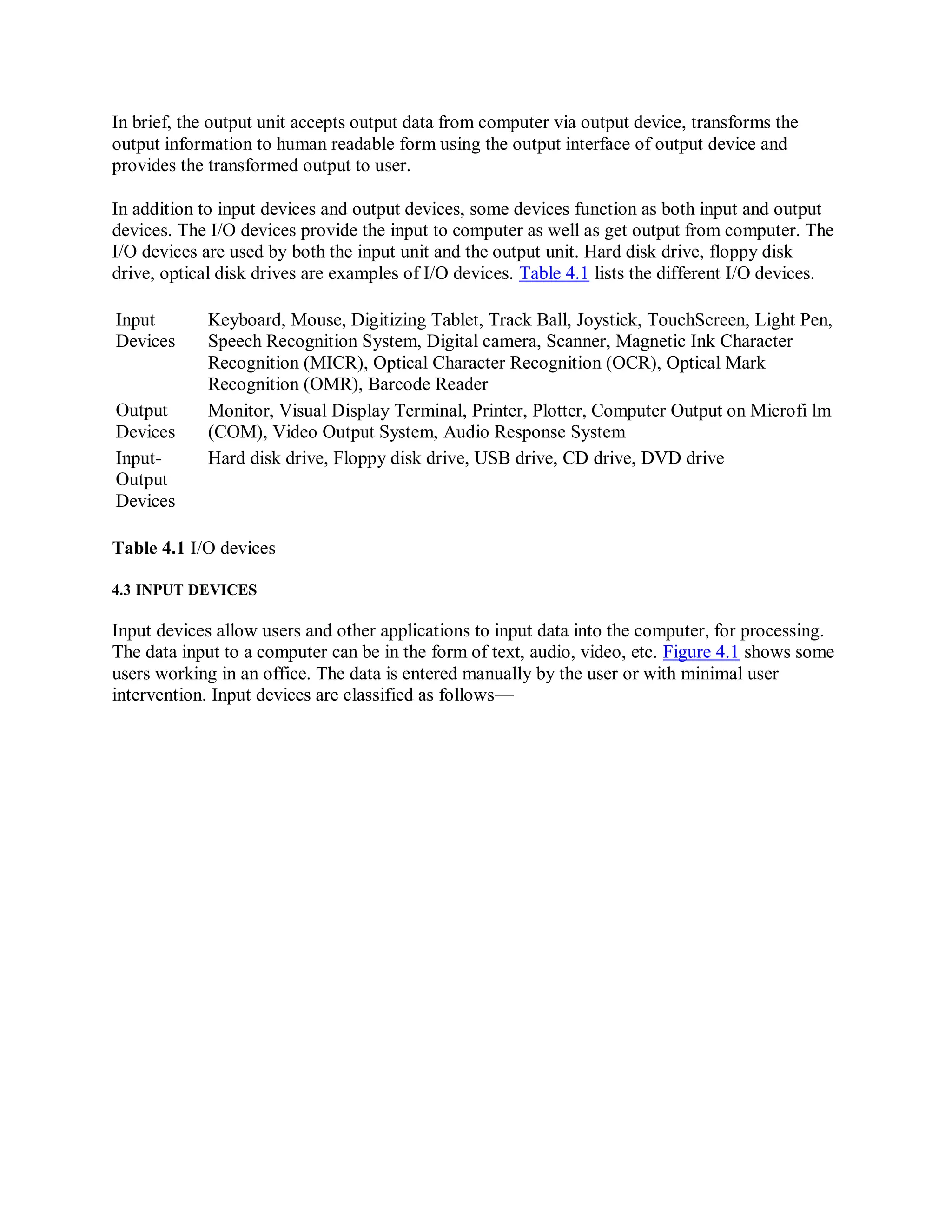 In brief, the output unit accepts output data from computer via output device, transforms the
output information to human readable form using the output interface of output device and
provides the transformed output to user.
In addition to input devices and output devices, some devices function as both input and output
devices. The I/O devices provide the input to computer as well as get output from computer. The
I/O devices are used by both the input unit and the output unit. Hard disk drive, floppy disk
drive, optical disk drives are examples of I/O devices. Table 4.1 lists the different I/O devices.
Input
Devices
Output
Devices
Input-
Output
Devices
Keyboard, Mouse, Digitizing Tablet, Track Ball, Joystick, TouchScreen, Light Pen,
Speech Recognition System, Digital camera, Scanner, Magnetic Ink Character
Recognition (MICR), Optical Character Recognition (OCR), Optical Mark
Recognition (OMR), Barcode Reader
Monitor, Visual Display Terminal, Printer, Plotter, Computer Output on Microfi lm
(COM), Video Output System, Audio Response System
Hard disk drive, Floppy disk drive, USB drive, CD drive, DVD drive
Table 4.1 I/O devices
4.3 INPUT DEVICES
Input devices allow users and other applications to input data into the computer, for processing.
The data input to a computer can be in the form of text, audio, video, etc. Figure 4.1 shows some
users working in an office. The data is entered manually by the user or with minimal user
intervention. Input devices are classified as follows—
 