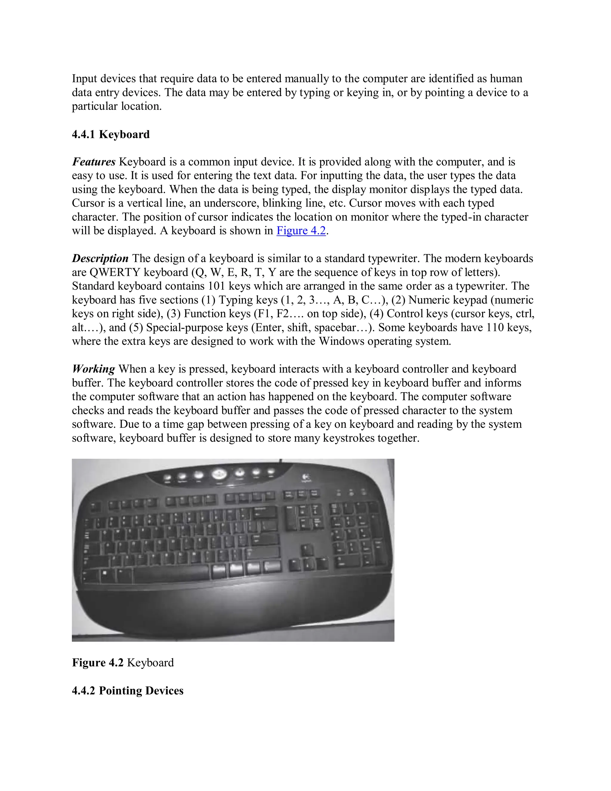 Input devices that require data to be entered manually to the computer are identified as human
data entry devices. The data may be entered by typing or keying in, or by pointing a device to a
particular location.
4.4.1 Keyboard
Features Keyboard is a common input device. It is provided along with the computer, and is
easy to use. It is used for entering the text data. For inputting the data, the user types the data
using the keyboard. When the data is being typed, the display monitor displays the typed data.
Cursor is a vertical line, an underscore, blinking line, etc. Cursor moves with each typed
character. The position of cursor indicates the location on monitor where the typed-in character
will be displayed. A keyboard is shown in Figure 4.2.
Description The design of a keyboard is similar to a standard typewriter. The modern keyboards
are QWERTY keyboard (Q, W, E, R, T, Y are the sequence of keys in top row of letters).
Standard keyboard contains 101 keys which are arranged in the same order as a typewriter. The
keyboard has five sections (1) Typing keys (1, 2, 3…, A, B, C…), (2) Numeric keypad (numeric
keys on right side), (3) Function keys (F1, F2…. on top side), (4) Control keys (cursor keys, ctrl,
alt.…), and (5) Special-purpose keys (Enter, shift, spacebar…). Some keyboards have 110 keys,
where the extra keys are designed to work with the Windows operating system.
Working When a key is pressed, keyboard interacts with a keyboard controller and keyboard
buffer. The keyboard controller stores the code of pressed key in keyboard buffer and informs
the computer software that an action has happened on the keyboard. The computer software
checks and reads the keyboard buffer and passes the code of pressed character to the system
software. Due to a time gap between pressing of a key on keyboard and reading by the system
software, keyboard buffer is designed to store many keystrokes together.
Figure 4.2 Keyboard
4.4.2 Pointing Devices
 