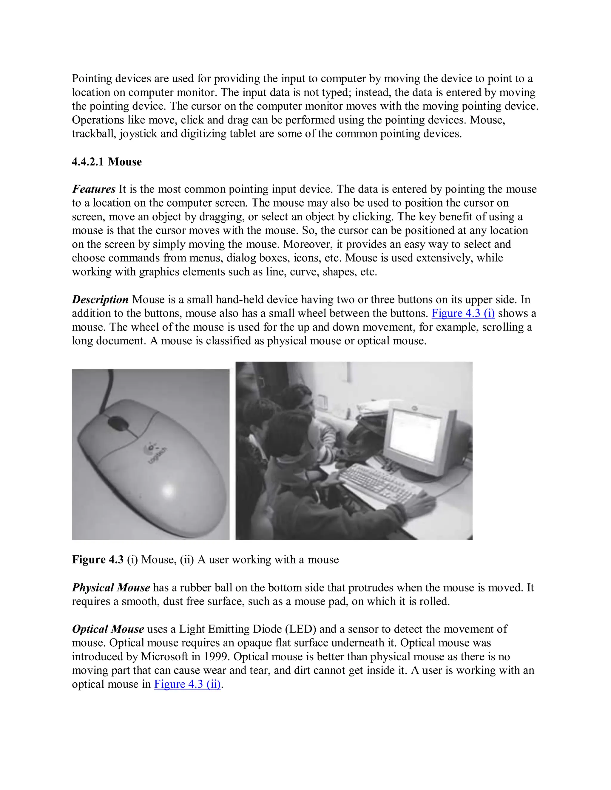 Pointing devices are used for providing the input to computer by moving the device to point to a
location on computer monitor. The input data is not typed; instead, the data is entered by moving
the pointing device. The cursor on the computer monitor moves with the moving pointing device.
Operations like move, click and drag can be performed using the pointing devices. Mouse,
trackball, joystick and digitizing tablet are some of the common pointing devices.
4.4.2.1 Mouse
Features It is the most common pointing input device. The data is entered by pointing the mouse
to a location on the computer screen. The mouse may also be used to position the cursor on
screen, move an object by dragging, or select an object by clicking. The key benefit of using a
mouse is that the cursor moves with the mouse. So, the cursor can be positioned at any location
on the screen by simply moving the mouse. Moreover, it provides an easy way to select and
choose commands from menus, dialog boxes, icons, etc. Mouse is used extensively, while
working with graphics elements such as line, curve, shapes, etc.
Description Mouse is a small hand-held device having two or three buttons on its upper side. In
addition to the buttons, mouse also has a small wheel between the buttons. Figure 4.3 (i) shows a
mouse. The wheel of the mouse is used for the up and down movement, for example, scrolling a
long document. A mouse is classified as physical mouse or optical mouse.
Figure 4.3 (i) Mouse, (ii) A user working with a mouse
Physical Mouse has a rubber ball on the bottom side that protrudes when the mouse is moved. It
requires a smooth, dust free surface, such as a mouse pad, on which it is rolled.
Optical Mouse uses a Light Emitting Diode (LED) and a sensor to detect the movement of
mouse. Optical mouse requires an opaque flat surface underneath it. Optical mouse was
introduced by Microsoft in 1999. Optical mouse is better than physical mouse as there is no
moving part that can cause wear and tear, and dirt cannot get inside it. A user is working with an
optical mouse in Figure 4.3 (ii).
 