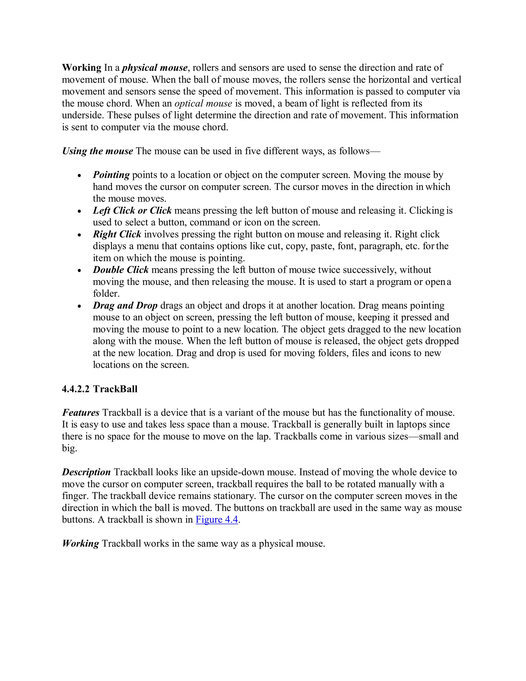 Working In a physical mouse, rollers and sensors are used to sense the direction and rate of
movement of mouse. When the ball of mouse moves, the rollers sense the horizontal and vertical
movement and sensors sense the speed of movement. This information is passed to computer via
the mouse chord. When an optical mouse is moved, a beam of light is reflected from its
underside. These pulses of light determine the direction and rate of movement. This information
is sent to computer via the mouse chord.
Using the mouse The mouse can be used in five different ways, as follows—
 Pointing points to a location or object on the computer screen. Moving the mouse by
hand moves the cursor on computer screen. The cursor moves in the direction in which
the mouse moves.
 Left Click or Click means pressing the left button of mouse and releasing it. Clicking is
used to select a button, command or icon on the screen.
 Right Click involves pressing the right button on mouse and releasing it. Right click
displays a menu that contains options like cut, copy, paste, font, paragraph, etc. for the
item on which the mouse is pointing.
 Double Click means pressing the left button of mouse twice successively, without
moving the mouse, and then releasing the mouse. It is used to start a program or opena
folder.
 Drag and Drop drags an object and drops it at another location. Drag means pointing
mouse to an object on screen, pressing the left button of mouse, keeping it pressed and
moving the mouse to point to a new location. The object gets dragged to the new location
along with the mouse. When the left button of mouse is released, the object gets dropped
at the new location. Drag and drop is used for moving folders, files and icons to new
locations on the screen.
4.4.2.2 TrackBall
Features Trackball is a device that is a variant of the mouse but has the functionality of mouse.
It is easy to use and takes less space than a mouse. Trackball is generally built in laptops since
there is no space for the mouse to move on the lap. Trackballs come in various sizes—small and
big.
Description Trackball looks like an upside-down mouse. Instead of moving the whole device to
move the cursor on computer screen, trackball requires the ball to be rotated manually with a
finger. The trackball device remains stationary. The cursor on the computer screen moves in the
direction in which the ball is moved. The buttons on trackball are used in the same way as mouse
buttons. A trackball is shown in Figure 4.4.
Working Trackball works in the same way as a physical mouse.
 