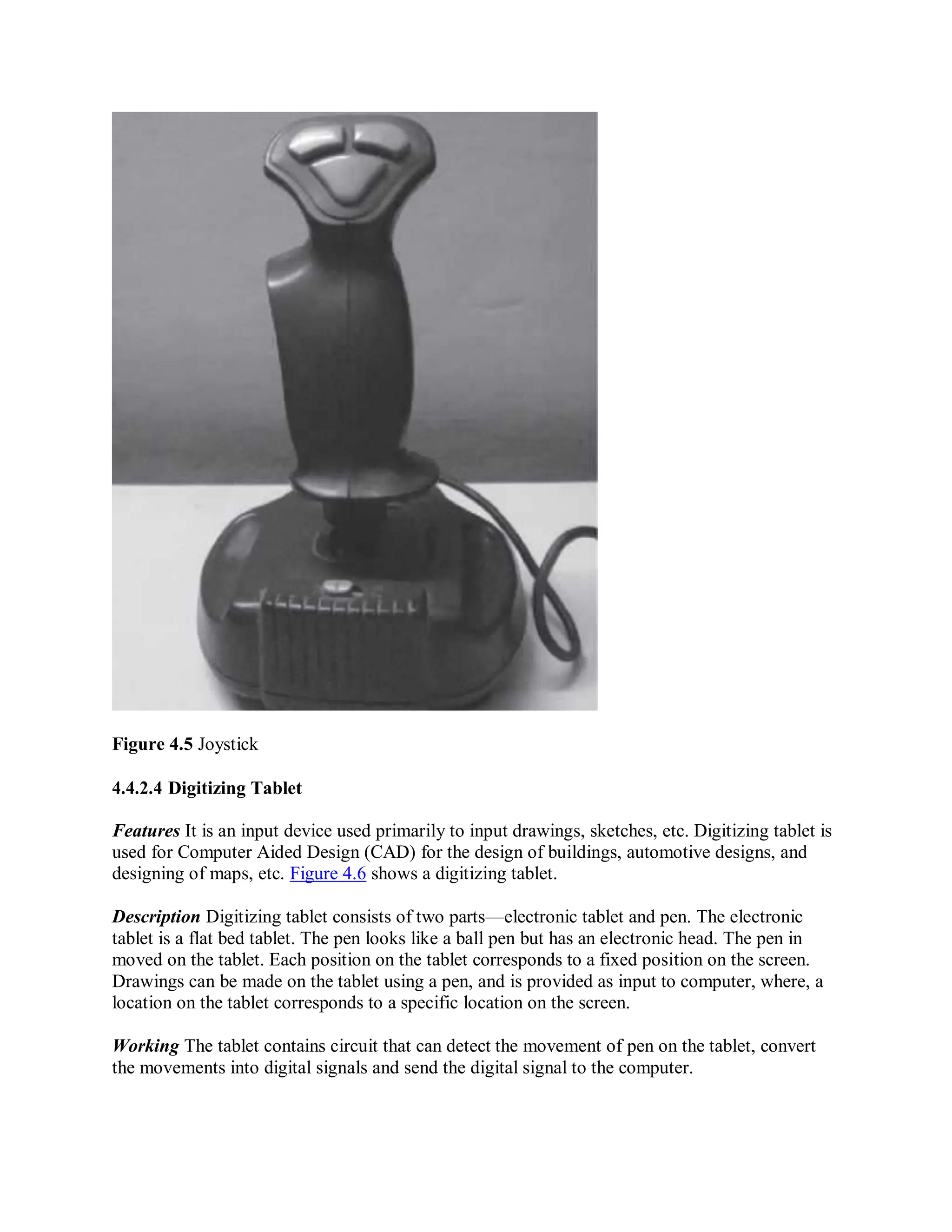 Figure 4.5 Joystick
4.4.2.4 Digitizing Tablet
Features It is an input device used primarily to input drawings, sketches, etc. Digitizing tablet is
used for Computer Aided Design (CAD) for the design of buildings, automotive designs, and
designing of maps, etc. Figure 4.6 shows a digitizing tablet.
Description Digitizing tablet consists of two parts—electronic tablet and pen. The electronic
tablet is a flat bed tablet. The pen looks like a ball pen but has an electronic head. The pen in
moved on the tablet. Each position on the tablet corresponds to a fixed position on the screen.
Drawings can be made on the tablet using a pen, and is provided as input to computer, where, a
location on the tablet corresponds to a specific location on the screen.
Working The tablet contains circuit that can detect the movement of pen on the tablet, convert
the movements into digital signals and send the digital signal to the computer.
 