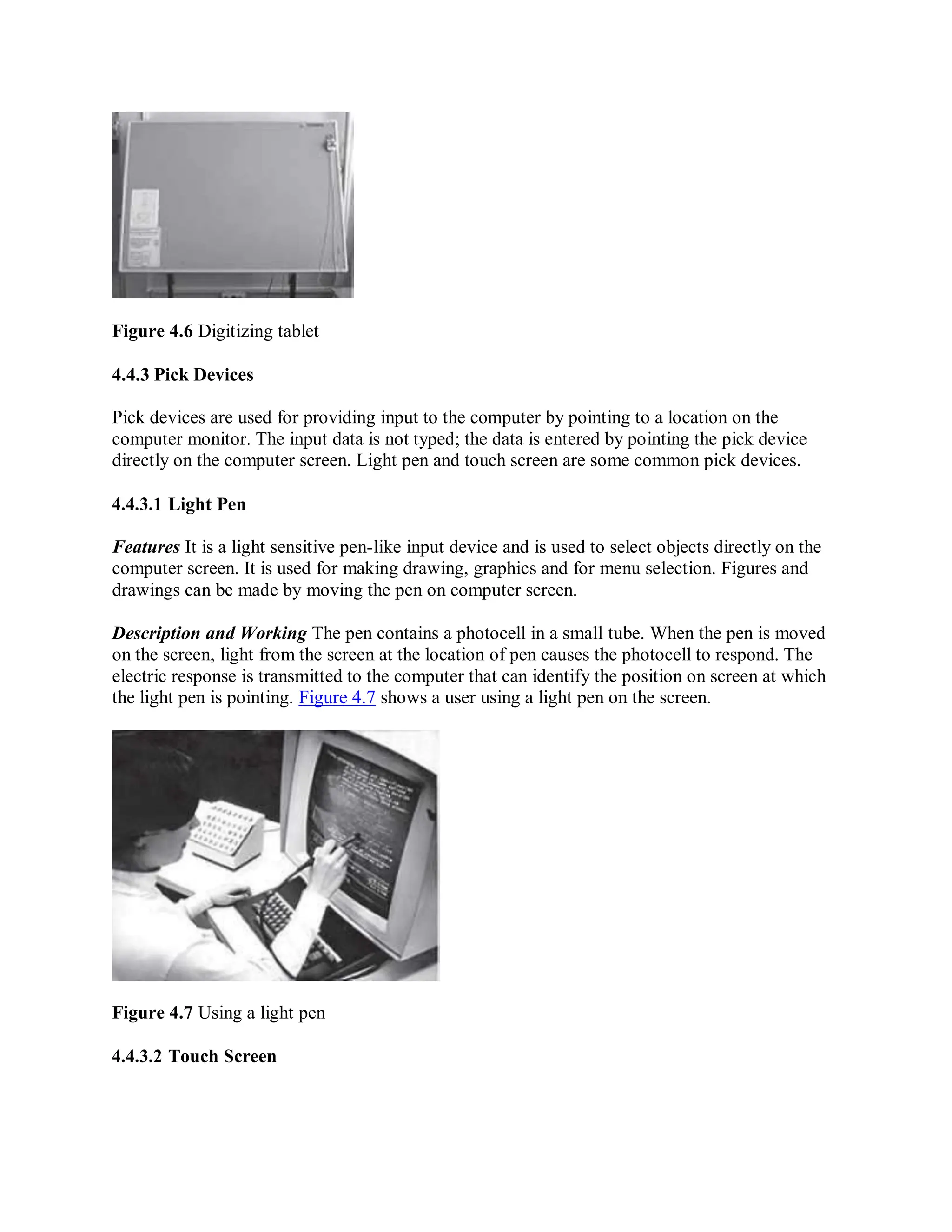 Figure 4.6 Digitizing tablet
4.4.3 Pick Devices
Pick devices are used for providing input to the computer by pointing to a location on the
computer monitor. The input data is not typed; the data is entered by pointing the pick device
directly on the computer screen. Light pen and touch screen are some common pick devices.
4.4.3.1 Light Pen
Features It is a light sensitive pen-like input device and is used to select objects directly on the
computer screen. It is used for making drawing, graphics and for menu selection. Figures and
drawings can be made by moving the pen on computer screen.
Description and Working The pen contains a photocell in a small tube. When the pen is moved
on the screen, light from the screen at the location of pen causes the photocell to respond. The
electric response is transmitted to the computer that can identify the position on screen at which
the light pen is pointing. Figure 4.7 shows a user using a light pen on the screen.
Figure 4.7 Using a light pen
4.4.3.2 Touch Screen
 
