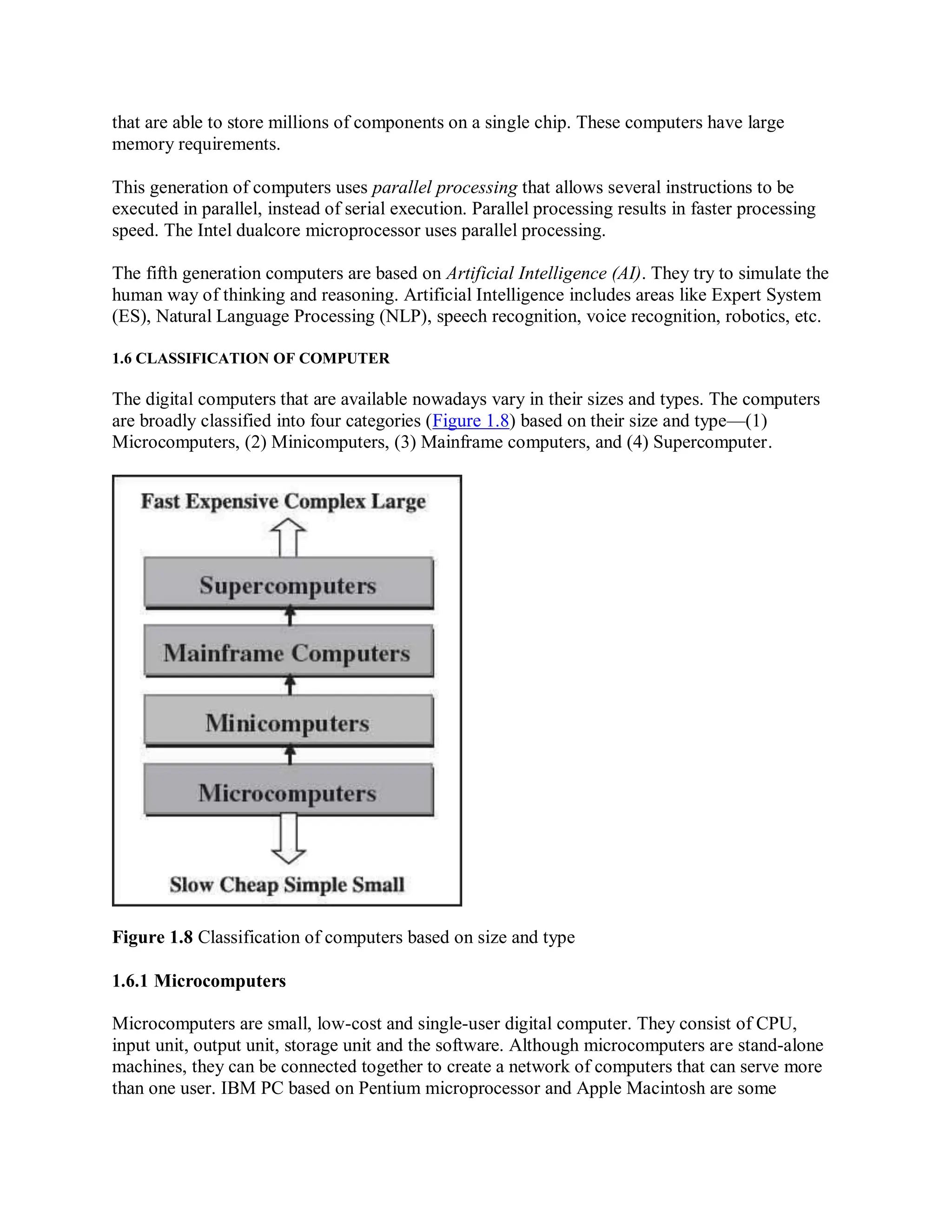 that are able to store millions of components on a single chip. These computers have large
memory requirements.
This generation of computers uses parallel processing that allows several instructions to be
executed in parallel, instead of serial execution. Parallel processing results in faster processing
speed. The Intel dualcore microprocessor uses parallel processing.
The fifth generation computers are based on Artificial Intelligence (AI). They try to simulate the
human way of thinking and reasoning. Artificial Intelligence includes areas like Expert System
(ES), Natural Language Processing (NLP), speech recognition, voice recognition, robotics, etc.
1.6 CLASSIFICATION OF COMPUTER
The digital computers that are available nowadays vary in their sizes and types. The computers
are broadly classified into four categories (Figure 1.8) based on their size and type—(1)
Microcomputers, (2) Minicomputers, (3) Mainframe computers, and (4) Supercomputer.
Figure 1.8 Classification of computers based on size and type
1.6.1 Microcomputers
Microcomputers are small, low-cost and single-user digital computer. They consist of CPU,
input unit, output unit, storage unit and the software. Although microcomputers are stand-alone
machines, they can be connected together to create a network of computers that can serve more
than one user. IBM PC based on Pentium microprocessor and Apple Macintosh are some
 