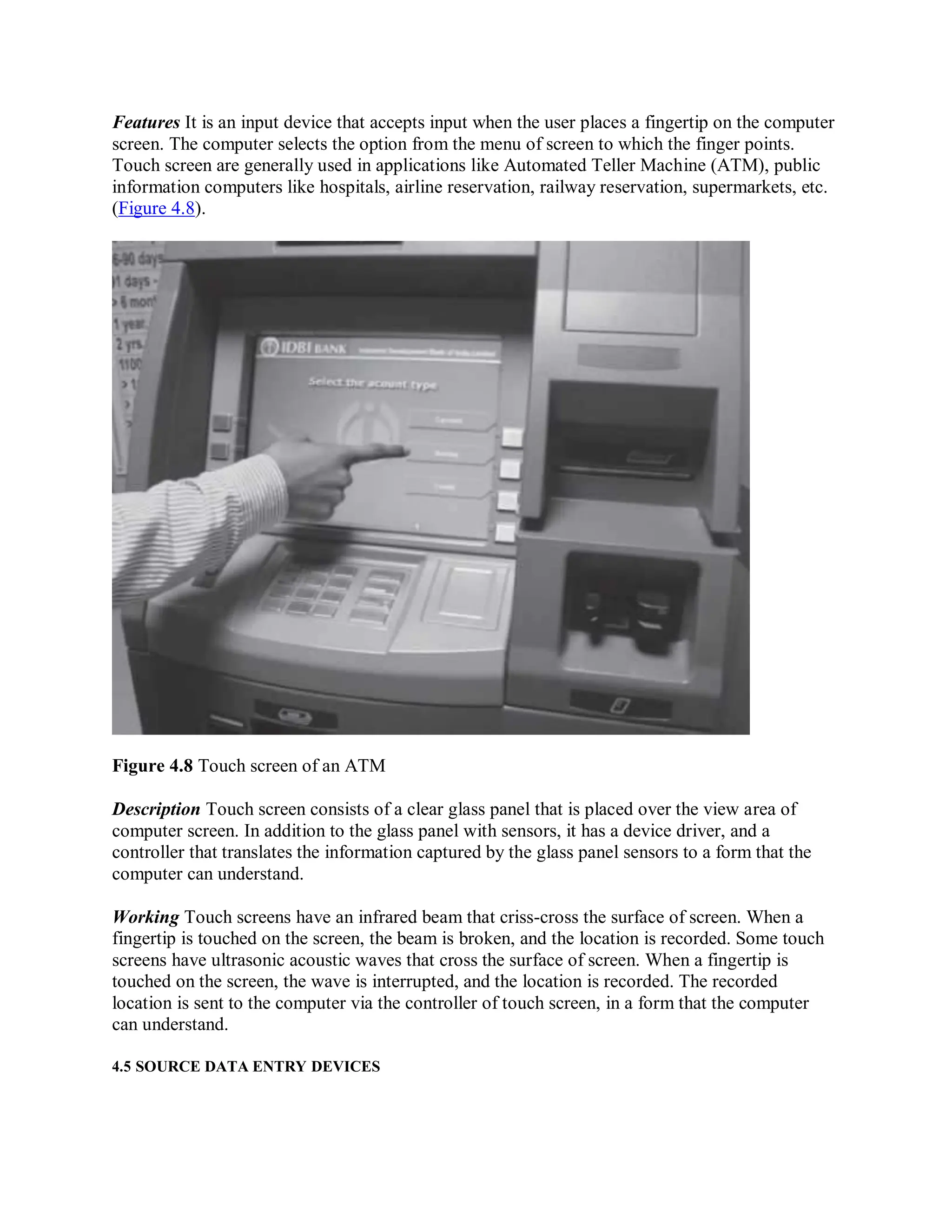 Features It is an input device that accepts input when the user places a fingertip on the computer
screen. The computer selects the option from the menu of screen to which the finger points.
Touch screen are generally used in applications like Automated Teller Machine (ATM), public
information computers like hospitals, airline reservation, railway reservation, supermarkets, etc.
(Figure 4.8).
Figure 4.8 Touch screen of an ATM
Description Touch screen consists of a clear glass panel that is placed over the view area of
computer screen. In addition to the glass panel with sensors, it has a device driver, and a
controller that translates the information captured by the glass panel sensors to a form that the
computer can understand.
Working Touch screens have an infrared beam that criss-cross the surface of screen. When a
fingertip is touched on the screen, the beam is broken, and the location is recorded. Some touch
screens have ultrasonic acoustic waves that cross the surface of screen. When a fingertip is
touched on the screen, the wave is interrupted, and the location is recorded. The recorded
location is sent to the computer via the controller of touch screen, in a form that the computer
can understand.
4.5 SOURCE DATA ENTRY DEVICES
 