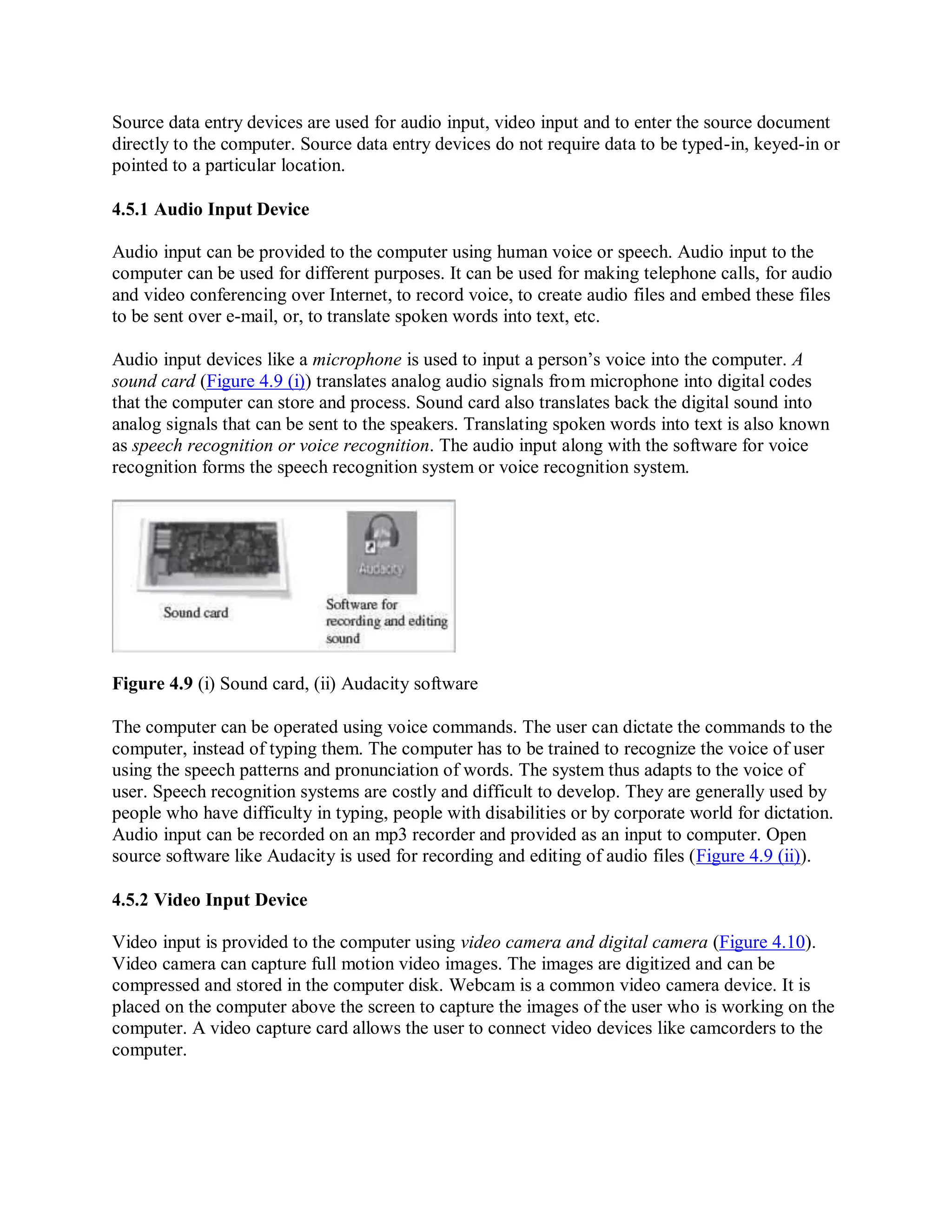 Source data entry devices are used for audio input, video input and to enter the source document
directly to the computer. Source data entry devices do not require data to be typed-in, keyed-in or
pointed to a particular location.
4.5.1 Audio Input Device
Audio input can be provided to the computer using human voice or speech. Audio input to the
computer can be used for different purposes. It can be used for making telephone calls, for audio
and video conferencing over Internet, to record voice, to create audio files and embed these files
to be sent over e-mail, or, to translate spoken words into text, etc.
Audio input devices like a microphone is used to input a person’s voice into the computer. A
sound card (Figure 4.9 (i)) translates analog audio signals from microphone into digital codes
that the computer can store and process. Sound card also translates back the digital sound into
analog signals that can be sent to the speakers. Translating spoken words into text is also known
as speech recognition or voice recognition. The audio input along with the software for voice
recognition forms the speech recognition system or voice recognition system.
Figure 4.9 (i) Sound card, (ii) Audacity software
The computer can be operated using voice commands. The user can dictate the commands to the
computer, instead of typing them. The computer has to be trained to recognize the voice of user
using the speech patterns and pronunciation of words. The system thus adapts to the voice of
user. Speech recognition systems are costly and difficult to develop. They are generally used by
people who have difficulty in typing, people with disabilities or by corporate world for dictation.
Audio input can be recorded on an mp3 recorder and provided as an input to computer. Open
source software like Audacity is used for recording and editing of audio files (Figure 4.9 (ii)).
4.5.2 Video Input Device
Video input is provided to the computer using video camera and digital camera (Figure 4.10).
Video camera can capture full motion video images. The images are digitized and can be
compressed and stored in the computer disk. Webcam is a common video camera device. It is
placed on the computer above the screen to capture the images of the user who is working on the
computer. A video capture card allows the user to connect video devices like camcorders to the
computer.
 