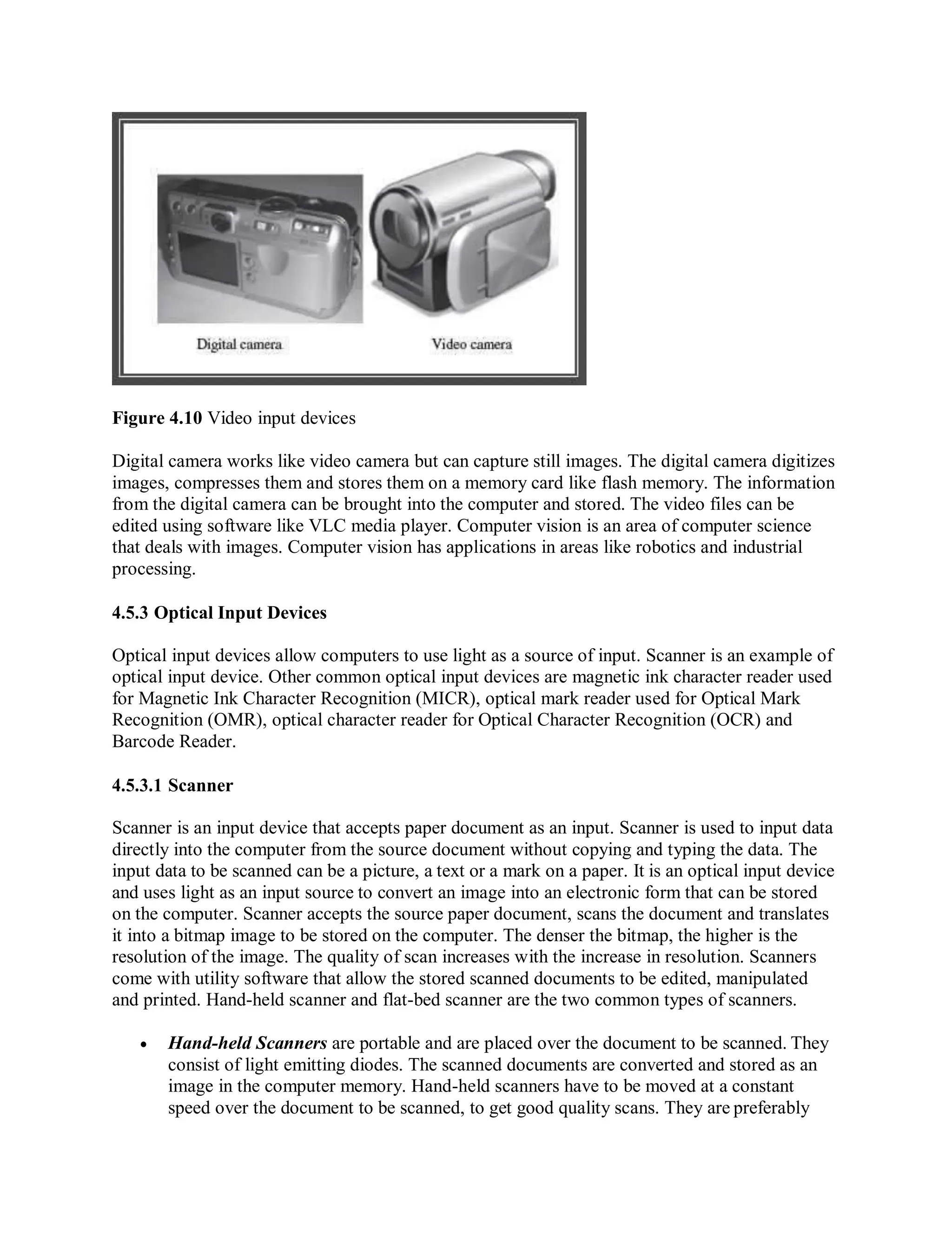 Figure 4.10 Video input devices
Digital camera works like video camera but can capture still images. The digital camera digitizes
images, compresses them and stores them on a memory card like flash memory. The information
from the digital camera can be brought into the computer and stored. The video files can be
edited using software like VLC media player. Computer vision is an area of computer science
that deals with images. Computer vision has applications in areas like robotics and industrial
processing.
4.5.3 Optical Input Devices
Optical input devices allow computers to use light as a source of input. Scanner is an example of
optical input device. Other common optical input devices are magnetic ink character reader used
for Magnetic Ink Character Recognition (MICR), optical mark reader used for Optical Mark
Recognition (OMR), optical character reader for Optical Character Recognition (OCR) and
Barcode Reader.
4.5.3.1 Scanner
Scanner is an input device that accepts paper document as an input. Scanner is used to input data
directly into the computer from the source document without copying and typing the data. The
input data to be scanned can be a picture, a text or a mark on a paper. It is an optical input device
and uses light as an input source to convert an image into an electronic form that can be stored
on the computer. Scanner accepts the source paper document, scans the document and translates
it into a bitmap image to be stored on the computer. The denser the bitmap, the higher is the
resolution of the image. The quality of scan increases with the increase in resolution. Scanners
come with utility software that allow the stored scanned documents to be edited, manipulated
and printed. Hand-held scanner and flat-bed scanner are the two common types of scanners.
 Hand-held Scanners are portable and are placed over the document to be scanned. They
consist of light emitting diodes. The scanned documents are converted and stored as an
image in the computer memory. Hand-held scanners have to be moved at a constant
speed over the document to be scanned, to get good quality scans. They are preferably
 