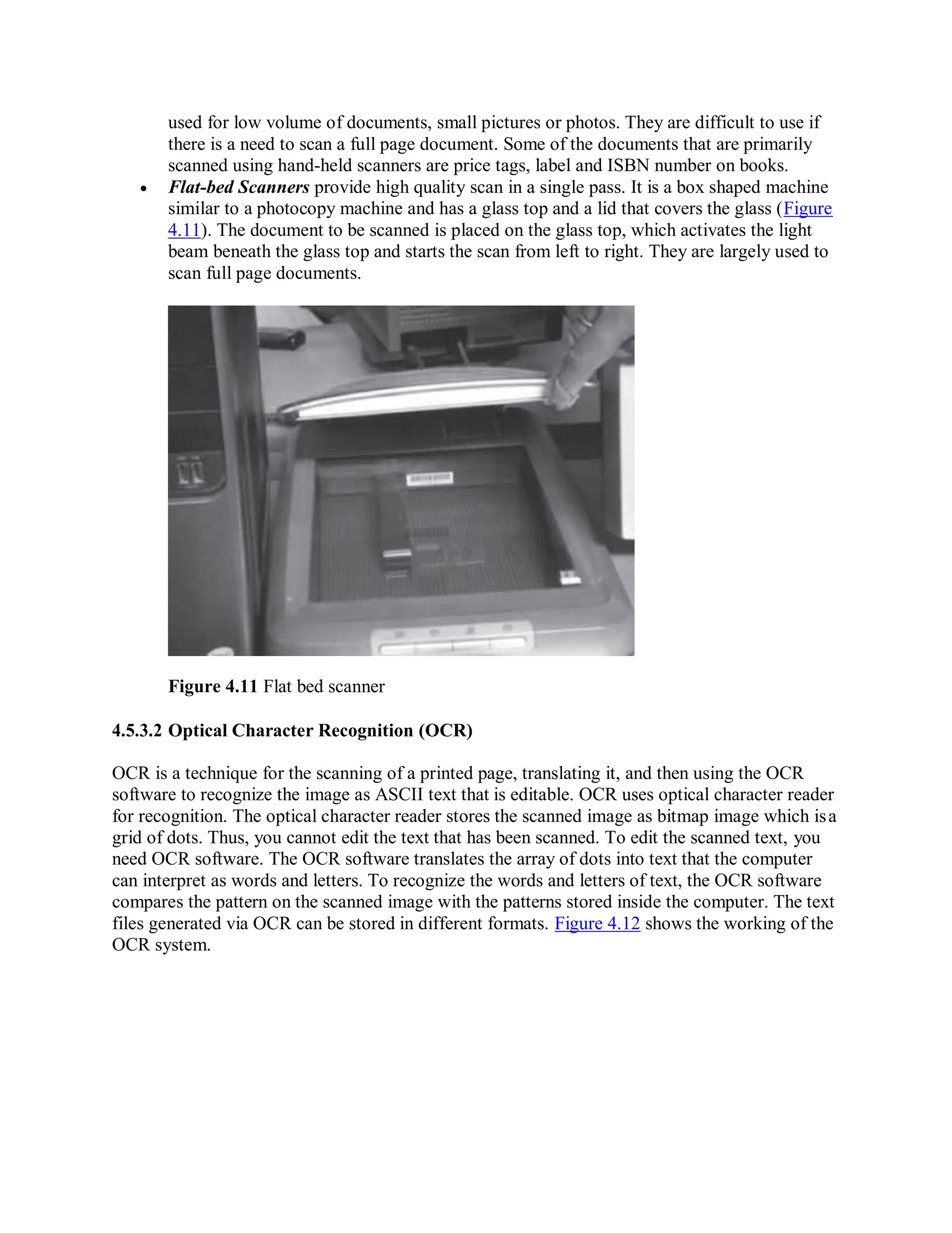 used for low volume of documents, small pictures or photos. They are difficult to use if
there is a need to scan a full page document. Some of the documents that are primarily
scanned using hand-held scanners are price tags, label and ISBN number on books.
 Flat-bed Scanners provide high quality scan in a single pass. It is a box shaped machine
similar to a photocopy machine and has a glass top and a lid that covers the glass (Figure
4.11). The document to be scanned is placed on the glass top, which activates the light
beam beneath the glass top and starts the scan from left to right. They are largely used to
scan full page documents.
Figure 4.11 Flat bed scanner
4.5.3.2 Optical Character Recognition (OCR)
OCR is a technique for the scanning of a printed page, translating it, and then using the OCR
software to recognize the image as ASCII text that is editable. OCR uses optical character reader
for recognition. The optical character reader stores the scanned image as bitmap image which isa
grid of dots. Thus, you cannot edit the text that has been scanned. To edit the scanned text, you
need OCR software. The OCR software translates the array of dots into text that the computer
can interpret as words and letters. To recognize the words and letters of text, the OCR software
compares the pattern on the scanned image with the patterns stored inside the computer. The text
files generated via OCR can be stored in different formats. Figure 4.12 shows the working of the
OCR system.
 