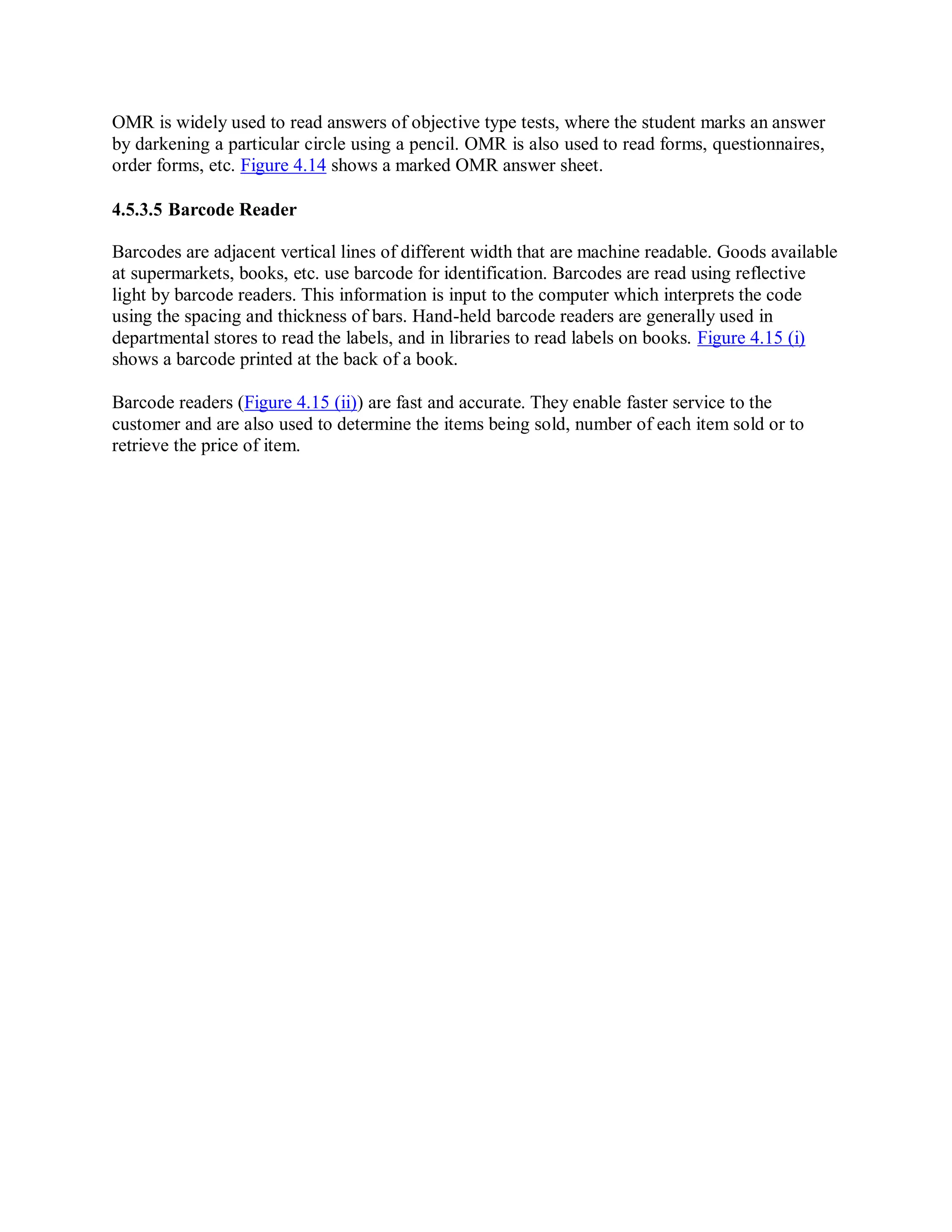 OMR is widely used to read answers of objective type tests, where the student marks an answer
by darkening a particular circle using a pencil. OMR is also used to read forms, questionnaires,
order forms, etc. Figure 4.14 shows a marked OMR answer sheet.
4.5.3.5 Barcode Reader
Barcodes are adjacent vertical lines of different width that are machine readable. Goods available
at supermarkets, books, etc. use barcode for identification. Barcodes are read using reflective
light by barcode readers. This information is input to the computer which interprets the code
using the spacing and thickness of bars. Hand-held barcode readers are generally used in
departmental stores to read the labels, and in libraries to read labels on books. Figure 4.15 (i)
shows a barcode printed at the back of a book.
Barcode readers (Figure 4.15 (ii)) are fast and accurate. They enable faster service to the
customer and are also used to determine the items being sold, number of each item sold or to
retrieve the price of item.
 