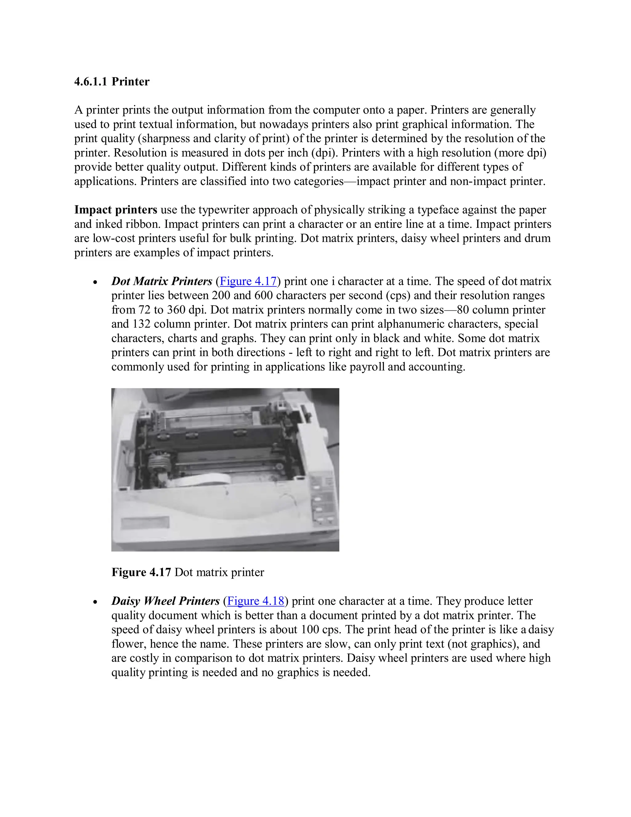 4.6.1.1 Printer
A printer prints the output information from the computer onto a paper. Printers are generally
used to print textual information, but nowadays printers also print graphical information. The
print quality (sharpness and clarity of print) of the printer is determined by the resolution of the
printer. Resolution is measured in dots per inch (dpi). Printers with a high resolution (more dpi)
provide better quality output. Different kinds of printers are available for different types of
applications. Printers are classified into two categories—impact printer and non-impact printer.
Impact printers use the typewriter approach of physically striking a typeface against the paper
and inked ribbon. Impact printers can print a character or an entire line at a time. Impact printers
are low-cost printers useful for bulk printing. Dot matrix printers, daisy wheel printers and drum
printers are examples of impact printers.
 Dot Matrix Printers (Figure 4.17) print one i character at a time. The speed of dot matrix
printer lies between 200 and 600 characters per second (cps) and their resolution ranges
from 72 to 360 dpi. Dot matrix printers normally come in two sizes—80 column printer
and 132 column printer. Dot matrix printers can print alphanumeric characters, special
characters, charts and graphs. They can print only in black and white. Some dot matrix
printers can print in both directions - left to right and right to left. Dot matrix printers are
commonly used for printing in applications like payroll and accounting.
Figure 4.17 Dot matrix printer
 Daisy Wheel Printers (Figure 4.18) print one character at a time. They produce letter
quality document which is better than a document printed by a dot matrix printer. The
speed of daisy wheel printers is about 100 cps. The print head of the printer is like a daisy
flower, hence the name. These printers are slow, can only print text (not graphics), and
are costly in comparison to dot matrix printers. Daisy wheel printers are used where high
quality printing is needed and no graphics is needed.
 